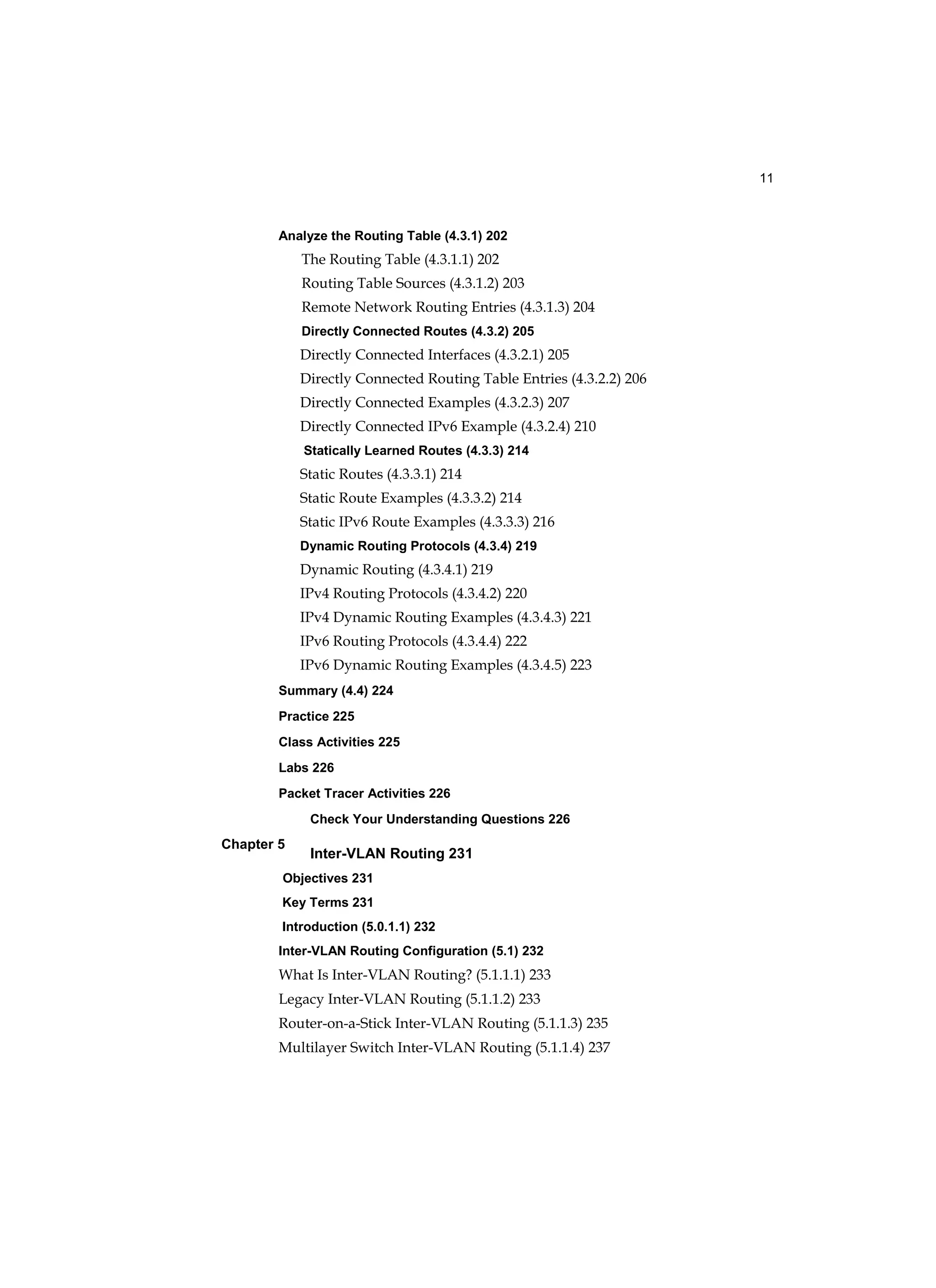 11
Chapter 5
Analyze the Routing Table (4.3.1) 202
The Routing Table (4.3.1.1) 202
Routing Table Sources (4.3.1.2) 203
Remote Network Routing Entries (4.3.1.3) 204
Directly Connected Routes (4.3.2) 205
Directly Connected Interfaces (4.3.2.1) 205
Directly Connected Routing Table Entries (4.3.2.2) 206
Directly Connected Examples (4.3.2.3) 207
Directly Connected IPv6 Example (4.3.2.4) 210
Statically Learned Routes (4.3.3) 214
Static Routes (4.3.3.1) 214
Static Route Examples (4.3.3.2) 214
Static IPv6 Route Examples (4.3.3.3) 216
Dynamic Routing Protocols (4.3.4) 219
Dynamic Routing (4.3.4.1) 219
IPv4 Routing Protocols (4.3.4.2) 220
IPv4 Dynamic Routing Examples (4.3.4.3) 221
IPv6 Routing Protocols (4.3.4.4) 222
IPv6 Dynamic Routing Examples (4.3.4.5) 223
Summary (4.4) 224
Practice 225
Class Activities 225
Labs 226
Packet Tracer Activities 226
Check Your Understanding Questions 226
Inter-VLAN Routing 231
Objectives 231
Key Terms 231
Introduction (5.0.1.1) 232
Inter-VLAN Routing Configuration (5.1) 232
What Is Inter-VLAN Routing? (5.1.1.1) 233
Legacy Inter-VLAN Routing (5.1.1.2) 233
Router-on-a-Stick Inter-VLAN Routing (5.1.1.3) 235
Multilayer Switch Inter-VLAN Routing (5.1.1.4) 237
 