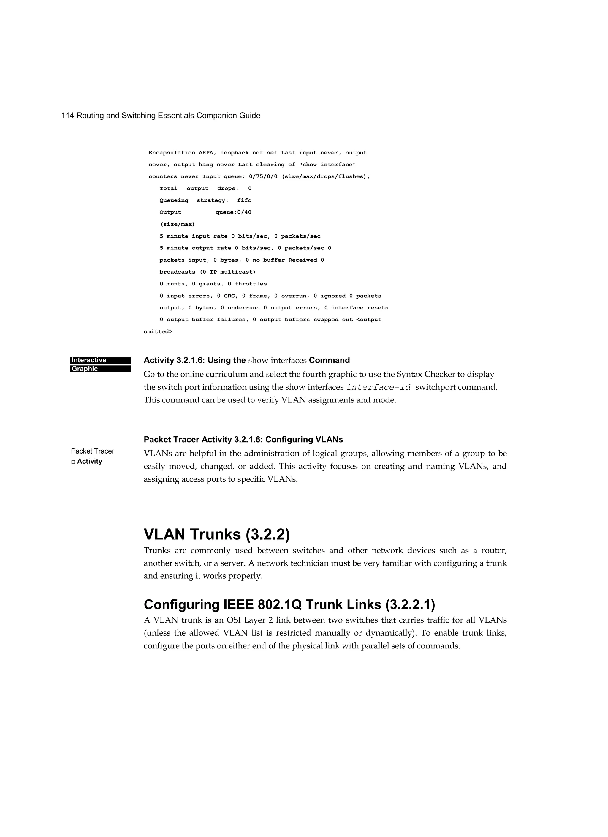 114 Routing and Switching Essentials Companion Guide
Interactive
Graphic
Packet Tracer
□ Activity
Encapsulation ARPA, loopback not set Last input never, output
never, output hang never Last clearing of "show interface"
counters never Input queue: 0/75/0/0 (size/max/drops/flushes);
Total output drops: 0
Queueing strategy: fifo
Output queue:0/40
(size/max)
5 minute input rate 0 bits/sec, 0 packets/sec
5 minute output rate 0 bits/sec, 0 packets/sec 0
packets input, 0 bytes, 0 no buffer Received 0
broadcasts (0 IP multicast)
0 runts, 0 giants, 0 throttles
0 input errors, 0 CRC, 0 frame, 0 overrun, 0 ignored 0 packets
output, 0 bytes, 0 underruns 0 output errors, 0 interface resets
0 output buffer failures, 0 output buffers swapped out <output
omitted>
Activity 3.2.1.6: Using the show interfaces Command
Go to the online curriculum and select the fourth graphic to use the Syntax Checker to display
the switch port information using the show interfaces interface-id switchport command.
This command can be used to verify VLAN assignments and mode.
Packet Tracer Activity 3.2.1.6: Configuring VLANs
VLANs are helpful in the administration of logical groups, allowing members of a group to be
easily moved, changed, or added. This activity focuses on creating and naming VLANs, and
assigning access ports to specific VLANs.
VLAN Trunks (3.2.2)
Trunks are commonly used between switches and other network devices such as a router,
another switch, or a server. A network technician must be very familiar with configuring a trunk
and ensuring it works properly.
Configuring IEEE 802.1Q Trunk Links (3.2.2.1)
A VLAN trunk is an OSI Layer 2 link between two switches that carries traffic for all VLANs
(unless the allowed VLAN list is restricted manually or dynamically). To enable trunk links,
configure the ports on either end of the physical link with parallel sets of commands.
 