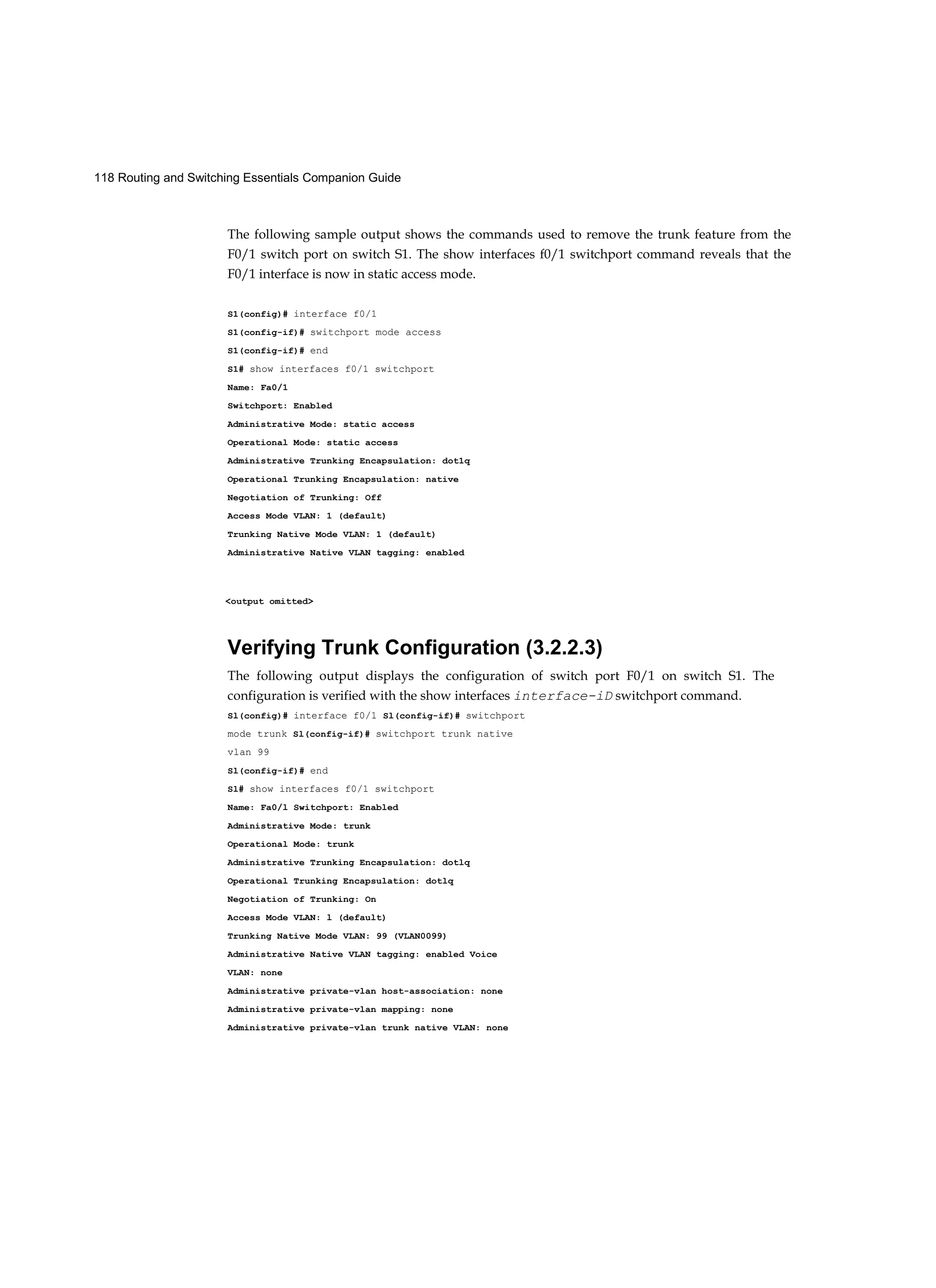 118 Routing and Switching Essentials Companion Guide
The following sample output shows the commands used to remove the trunk feature from the
F0/1 switch port on switch S1. The show interfaces f0/1 switchport command reveals that the
F0/1 interface is now in static access mode.
S1(config)# interface f0/1
S1(config-if)# switchport mode access
S1(config-if)# end
S1# show interfaces f0/1 switchport
Name: Fa0/1
Switchport: Enabled
Administrative Mode: static access
Operational Mode: static access
Administrative Trunking Encapsulation: dot1q
Operational Trunking Encapsulation: native
Negotiation of Trunking: Off
Access Mode VLAN: 1 (default)
Trunking Native Mode VLAN: 1 (default)
Administrative Native VLAN tagging: enabled
<output omitted>
Verifying Trunk Configuration (3.2.2.3)
The following output displays the configuration of switch port F0/1 on switch S1. The
configuration is verified with the show interfaces interface-iD switchport command.
Sl(config)# interface f0/1 Sl(config-if)# switchport
mode trunk Sl(config-if)# switchport trunk native
vlan 99
Sl(config-if)# end
Sl# show interfaces f0/1 switchport
Name: Fa0/l Switchport: Enabled
Administrative Mode: trunk
Operational Mode: trunk
Administrative Trunking Encapsulation: dotlq
Operational Trunking Encapsulation: dotlq
Negotiation of Trunking: On
Access Mode VLAN: l (default)
Trunking Native Mode VLAN: 99 (VLAN0099)
Administrative Native VLAN tagging: enabled Voice
VLAN: none
Administrative private-vlan host-association: none
Administrative private-vlan mapping: none
Administrative private-vlan trunk native VLAN: none
 