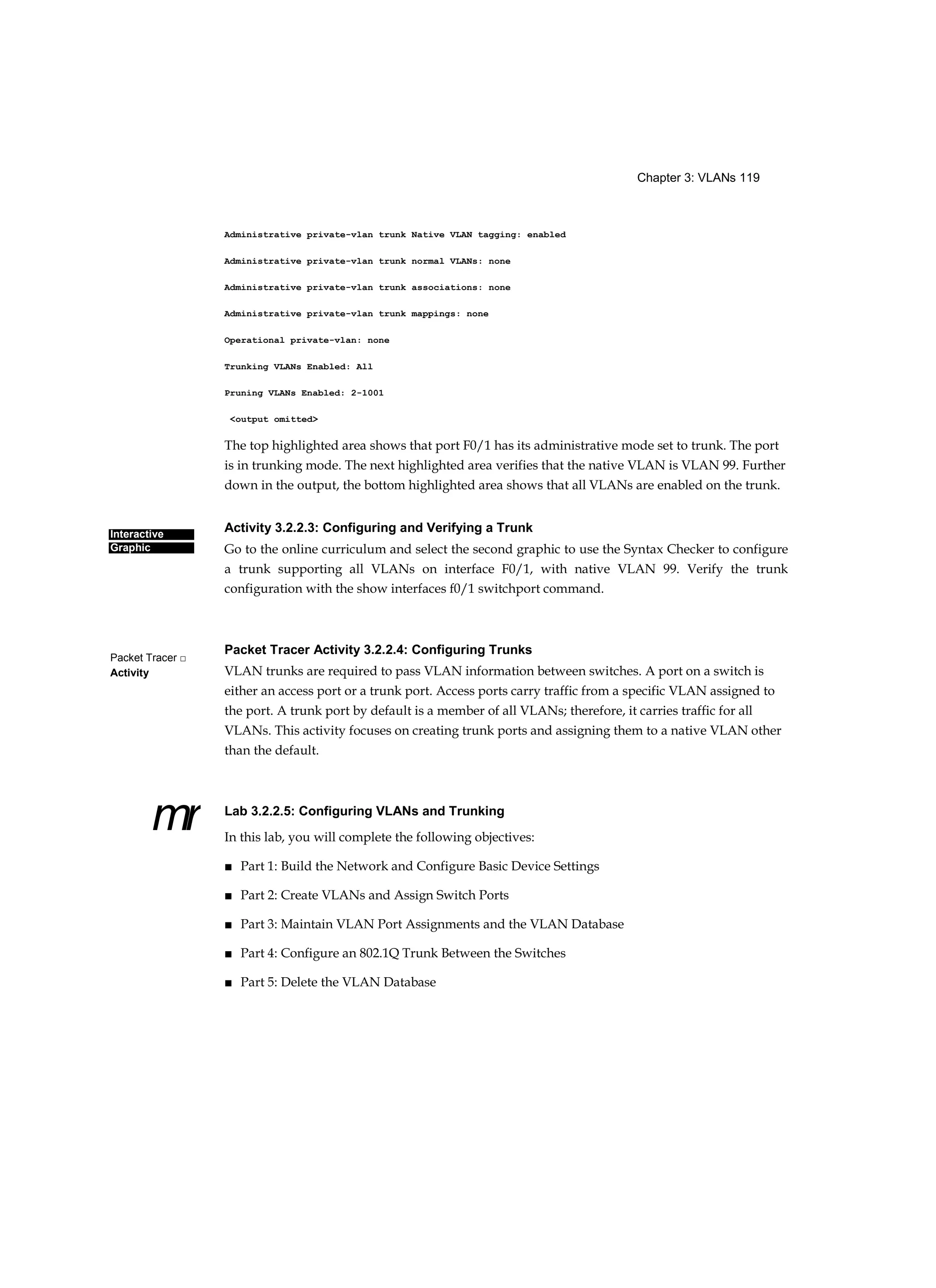 Chapter 3: VLANs 119
Interactive
Graphic
Packet Tracer □
Activity
mr
Administrative private-vlan trunk Native VLAN tagging: enabled
Administrative private-vlan trunk normal VLANs: none
Administrative private-vlan trunk associations: none
Administrative private-vlan trunk mappings: none
Operational private-vlan: none
Trunking VLANs Enabled: All
Pruning VLANs Enabled: 2-1001
<output omitted>
The top highlighted area shows that port F0/1 has its administrative mode set to trunk. The port
is in trunking mode. The next highlighted area verifies that the native VLAN is VLAN 99. Further
down in the output, the bottom highlighted area shows that all VLANs are enabled on the trunk.
Activity 3.2.2.3: Configuring and Verifying a Trunk
Go to the online curriculum and select the second graphic to use the Syntax Checker to configure
a trunk supporting all VLANs on interface F0/1, with native VLAN 99. Verify the trunk
configuration with the show interfaces f0/1 switchport command.
Packet Tracer Activity 3.2.2.4: Configuring Trunks
VLAN trunks are required to pass VLAN information between switches. A port on a switch is
either an access port or a trunk port. Access ports carry traffic from a specific VLAN assigned to
the port. A trunk port by default is a member of all VLANs; therefore, it carries traffic for all
VLANs. This activity focuses on creating trunk ports and assigning them to a native VLAN other
than the default.
Lab 3.2.2.5: Configuring VLANs and Trunking
In this lab, you will complete the following objectives:
■ Part 1: Build the Network and Configure Basic Device Settings
■ Part 2: Create VLANs and Assign Switch Ports
■ Part 3: Maintain VLAN Port Assignments and the VLAN Database
■ Part 4: Configure an 802.1Q Trunk Between the Switches
■ Part 5: Delete the VLAN Database
 