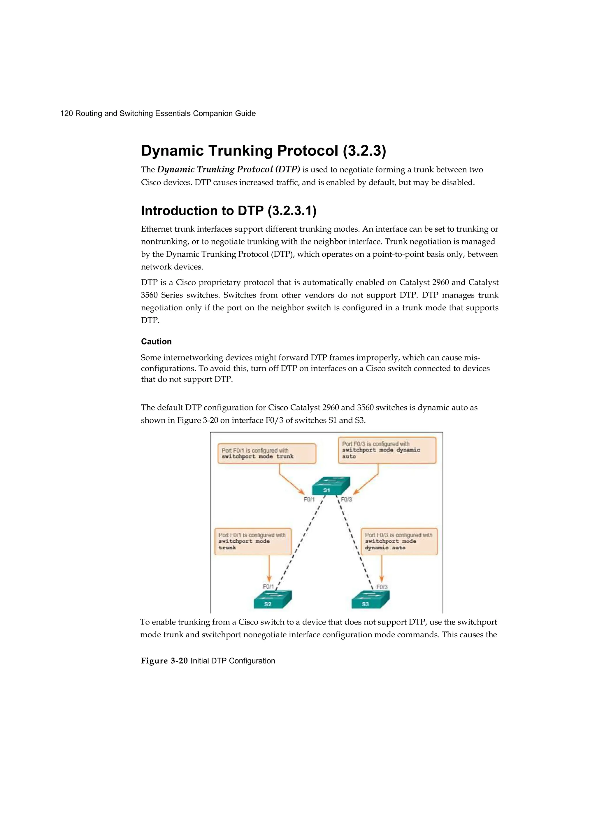 120 Routing and Switching Essentials Companion Guide
Figure 3-20 Initial DTP Configuration
Dynamic Trunking Protocol (3.2.3)
The Dynamic Trunking Protocol (DTP) is used to negotiate forming a trunk between two
Cisco devices. DTP causes increased traffic, and is enabled by default, but may be disabled.
Introduction to DTP (3.2.3.1)
Ethernet trunk interfaces support different trunking modes. An interface can be set to trunking or
nontrunking, or to negotiate trunking with the neighbor interface. Trunk negotiation is managed
by the Dynamic Trunking Protocol (DTP), which operates on a point-to-point basis only, between
network devices.
DTP is a Cisco proprietary protocol that is automatically enabled on Catalyst 2960 and Catalyst
3560 Series switches. Switches from other vendors do not support DTP. DTP manages trunk
negotiation only if the port on the neighbor switch is configured in a trunk mode that supports
DTP.
Caution
Some internetworking devices might forward DTP frames improperly, which can cause mis-
configurations. To avoid this, turn off DTP on interfaces on a Cisco switch connected to devices
that do not support DTP.
The default DTP configuration for Cisco Catalyst 2960 and 3560 switches is dynamic auto as
shown in Figure 3-20 on interface F0/3 of switches S1 and S3.
To enable trunking from a Cisco switch to a device that does not support DTP, use the switchport
mode trunk and switchport nonegotiate interface configuration mode commands. This causes the
 