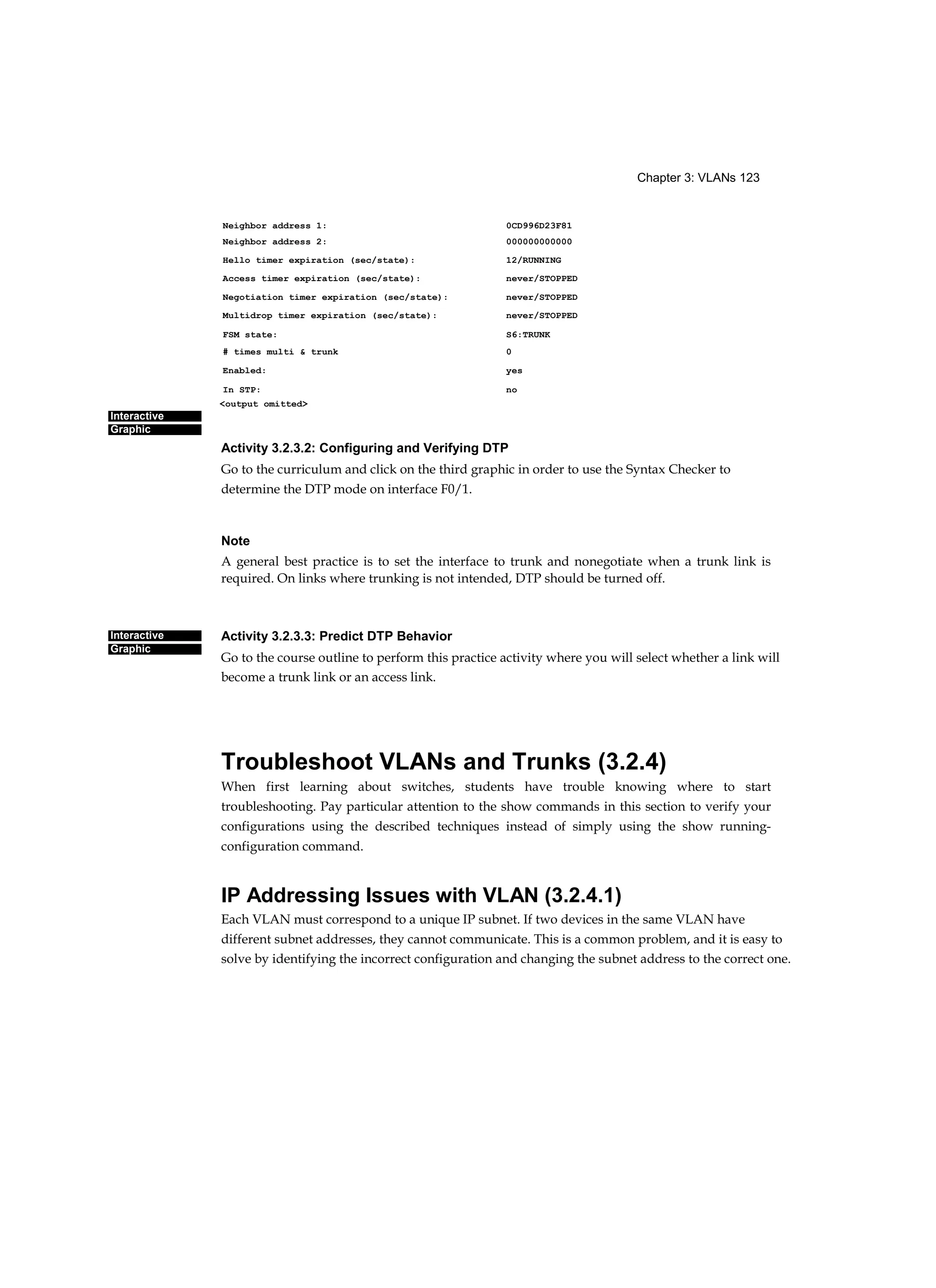 Chapter 3: VLANs 123
Interactive
Graphic
Interactive
Graphic
Activity 3.2.3.2: Configuring and Verifying DTP
Go to the curriculum and click on the third graphic in order to use the Syntax Checker to
determine the DTP mode on interface F0/1.
Note
A general best practice is to set the interface to trunk and nonegotiate when a trunk link is
required. On links where trunking is not intended, DTP should be turned off.
Activity 3.2.3.3: Predict DTP Behavior
Go to the course outline to perform this practice activity where you will select whether a link will
become a trunk link or an access link.
Troubleshoot VLANs and Trunks (3.2.4)
When first learning about switches, students have trouble knowing where to start
troubleshooting. Pay particular attention to the show commands in this section to verify your
configurations using the described techniques instead of simply using the show running-
configuration command.
IP Addressing Issues with VLAN (3.2.4.1)
Each VLAN must correspond to a unique IP subnet. If two devices in the same VLAN have
different subnet addresses, they cannot communicate. This is a common problem, and it is easy to
solve by identifying the incorrect configuration and changing the subnet address to the correct one.
Neighbor address 1: 0CD996D23F81
Neighbor address 2: 000000000000
Hello timer expiration (sec/state): 12/RUNNING
Access timer expiration (sec/state): never/STOPPED
Negotiation timer expiration (sec/state): never/STOPPED
Multidrop timer expiration (sec/state): never/STOPPED
FSM state: S6:TRUNK
# times multi & trunk 0
Enabled: yes
In STP: no
<output omitted>
 