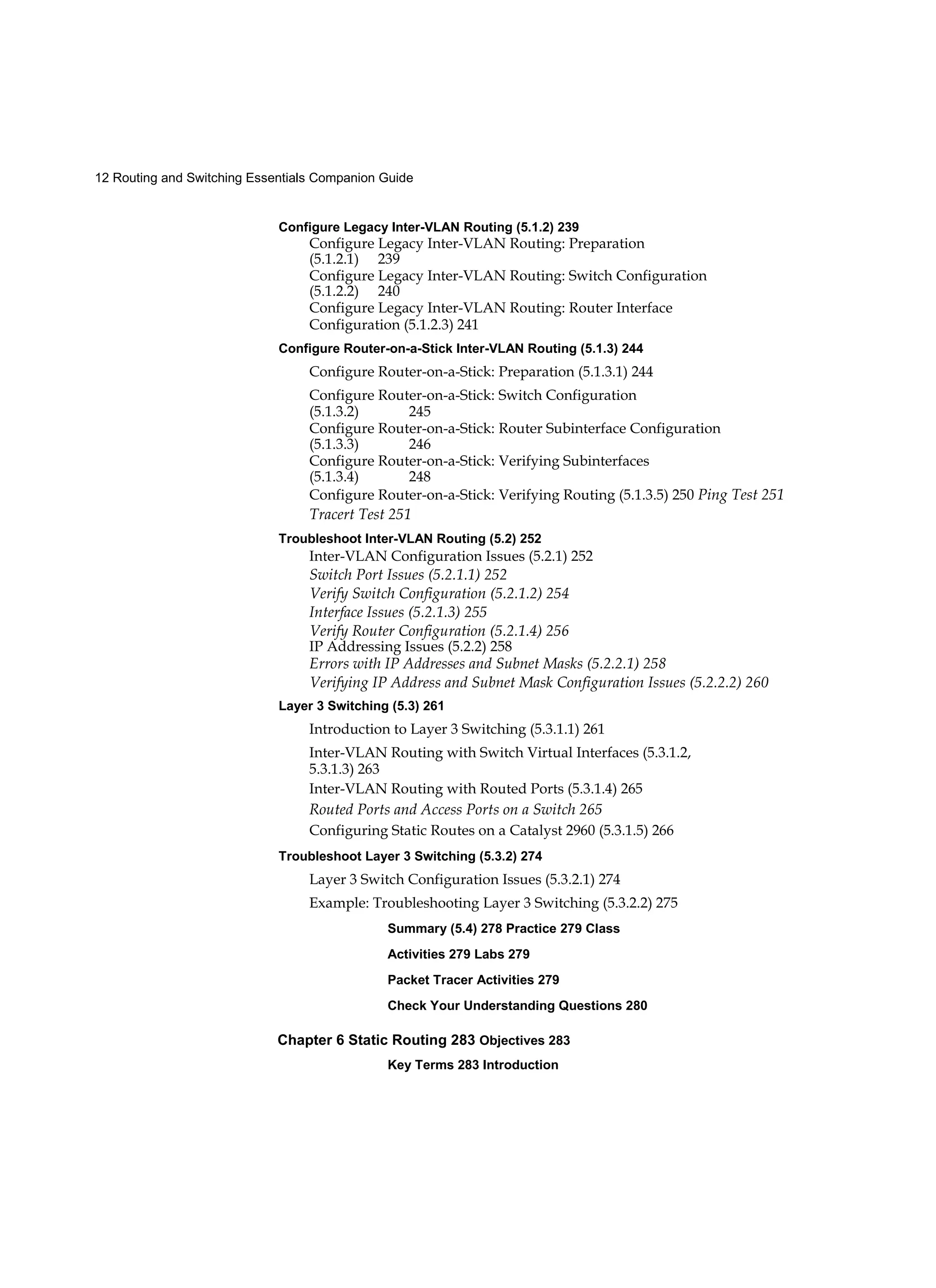12 Routing and Switching Essentials Companion Guide
Configure Legacy Inter-VLAN Routing (5.1.2) 239
Configure Legacy Inter-VLAN Routing: Preparation
(5.1.2.1) 239
Configure Legacy Inter-VLAN Routing: Switch Configuration
(5.1.2.2) 240
Configure Legacy Inter-VLAN Routing: Router Interface
Configuration (5.1.2.3) 241
Configure Router-on-a-Stick Inter-VLAN Routing (5.1.3) 244
Configure Router-on-a-Stick: Preparation (5.1.3.1) 244
Configure Router-on-a-Stick: Switch Configuration
(5.1.3.2) 245
Configure Router-on-a-Stick: Router Subinterface Configuration
(5.1.3.3) 246
Configure Router-on-a-Stick: Verifying Subinterfaces
(5.1.3.4) 248
Configure Router-on-a-Stick: Verifying Routing (5.1.3.5) 250 Ping Test 251
Tracert Test 251
Troubleshoot Inter-VLAN Routing (5.2) 252
Inter-VLAN Configuration Issues (5.2.1) 252
Switch Port Issues (5.2.1.1) 252
Verify Switch Configuration (5.2.1.2) 254
Interface Issues (5.2.1.3) 255
Verify Router Configuration (5.2.1.4) 256
IP Addressing Issues (5.2.2) 258
Errors with IP Addresses and Subnet Masks (5.2.2.1) 258
Verifying IP Address and Subnet Mask Configuration Issues (5.2.2.2) 260
Layer 3 Switching (5.3) 261
Introduction to Layer 3 Switching (5.3.1.1) 261
Inter-VLAN Routing with Switch Virtual Interfaces (5.3.1.2,
5.3.1.3) 263
Inter-VLAN Routing with Routed Ports (5.3.1.4) 265
Routed Ports and Access Ports on a Switch 265
Configuring Static Routes on a Catalyst 2960 (5.3.1.5) 266
Troubleshoot Layer 3 Switching (5.3.2) 274
Layer 3 Switch Configuration Issues (5.3.2.1) 274
Example: Troubleshooting Layer 3 Switching (5.3.2.2) 275
Summary (5.4) 278 Practice 279 Class
Activities 279 Labs 279
Packet Tracer Activities 279
Check Your Understanding Questions 280
Chapter 6 Static Routing 283 Objectives 283
Key Terms 283 Introduction
 