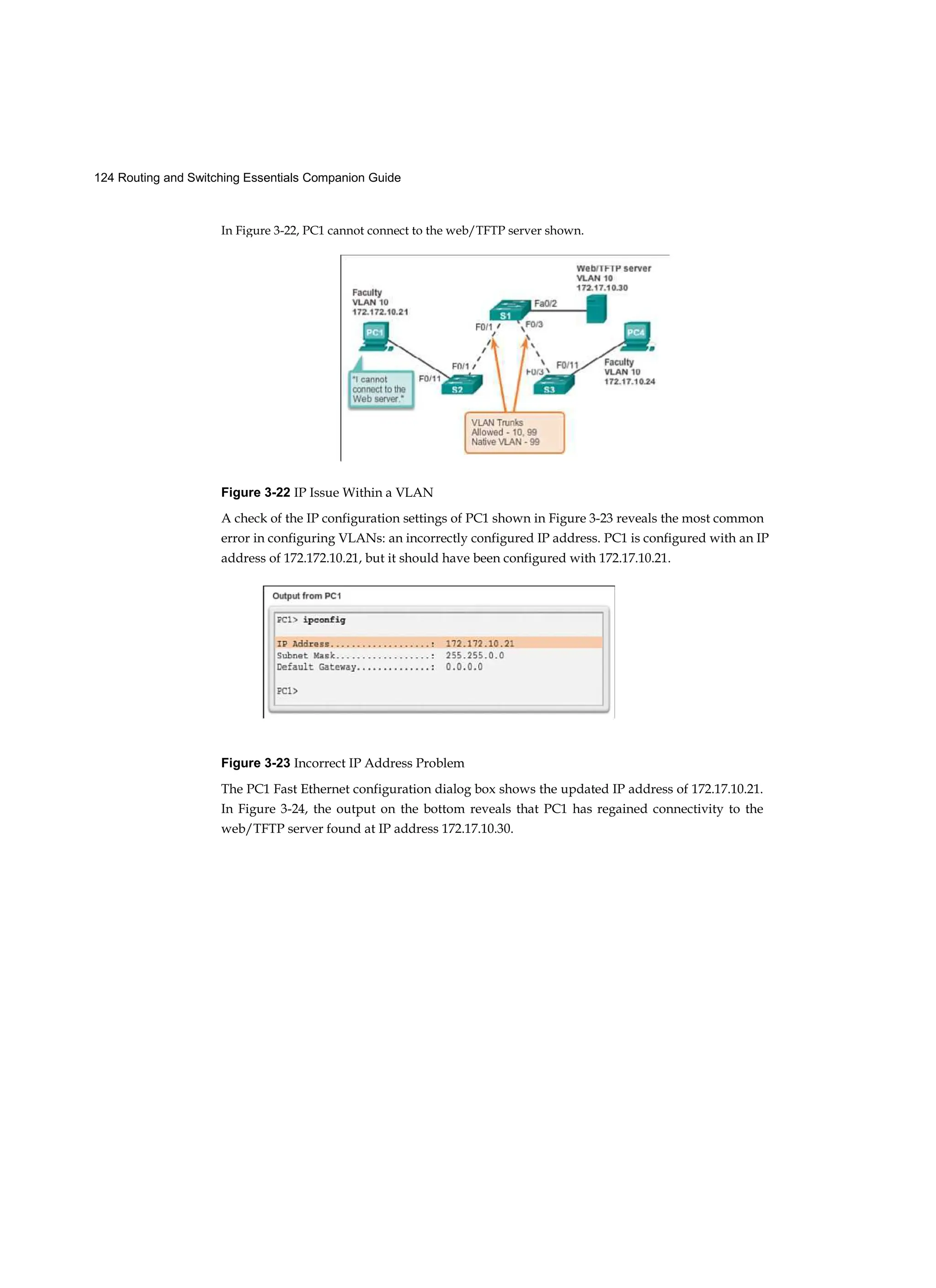 124 Routing and Switching Essentials Companion Guide
In Figure 3-22, PC1 cannot connect to the web/TFTP server shown.
Figure 3-22 IP Issue Within a VLAN
A check of the IP configuration settings of PC1 shown in Figure 3-23 reveals the most common
error in configuring VLANs: an incorrectly configured IP address. PC1 is configured with an IP
address of 172.172.10.21, but it should have been configured with 172.17.10.21.
Figure 3-23 Incorrect IP Address Problem
The PC1 Fast Ethernet configuration dialog box shows the updated IP address of 172.17.10.21.
In Figure 3-24, the output on the bottom reveals that PC1 has regained connectivity to the
web/TFTP server found at IP address 172.17.10.30.
 