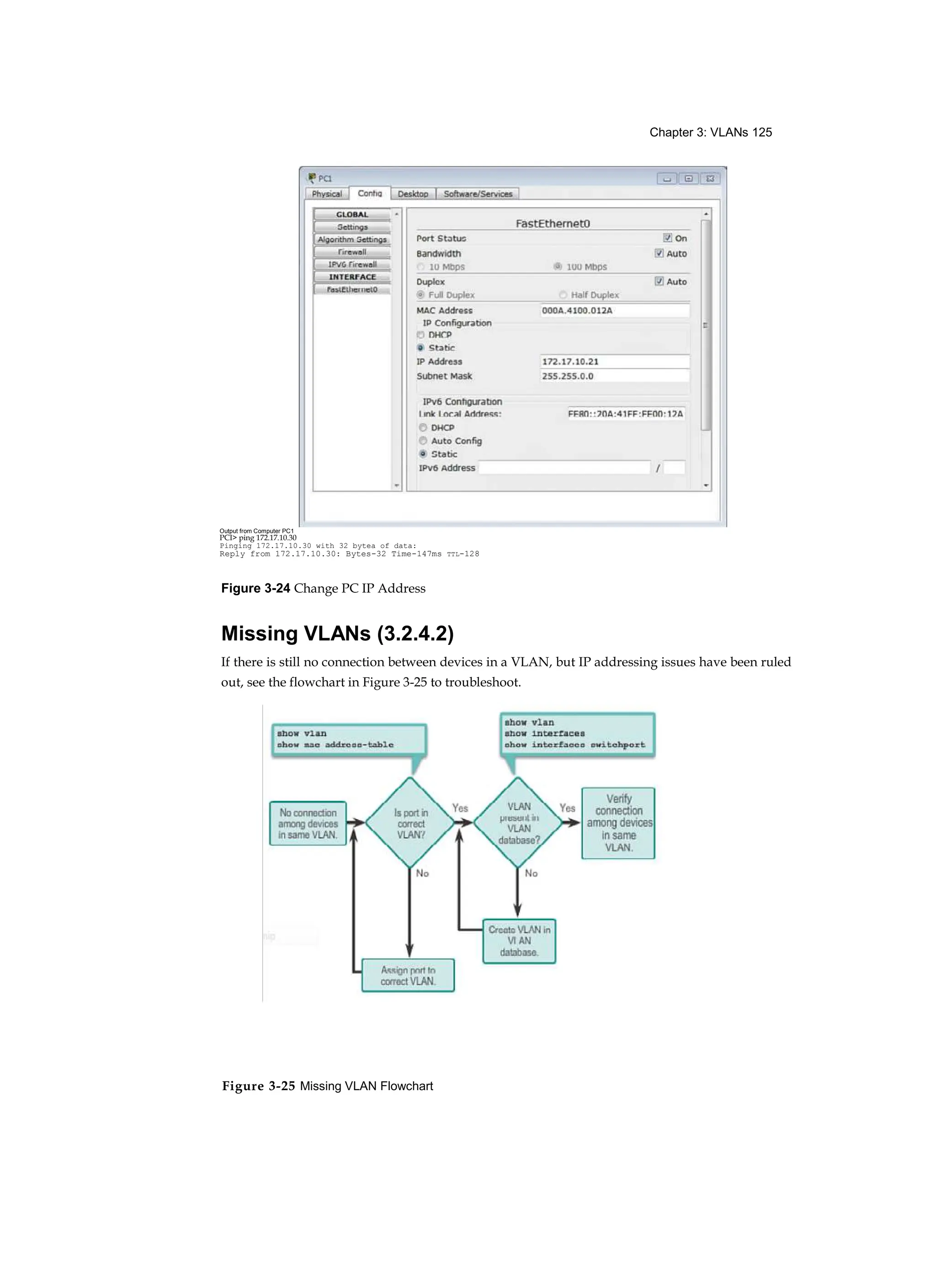 Chapter 3: VLANs 125
Figure 3-25 Missing VLAN Flowchart
Figure 3-24 Change PC IP Address
Missing VLANs (3.2.4.2)
If there is still no connection between devices in a VLAN, but IP addressing issues have been ruled
out, see the flowchart in Figure 3-25 to troubleshoot.
Output from Computer PC1
PCI> ping 172.17.10.30
Pinging 172.17.10.30 with 32 bytea of data:
Reply from 172.17.10.30: Bytes-32 Time-147ms TTL-128
 