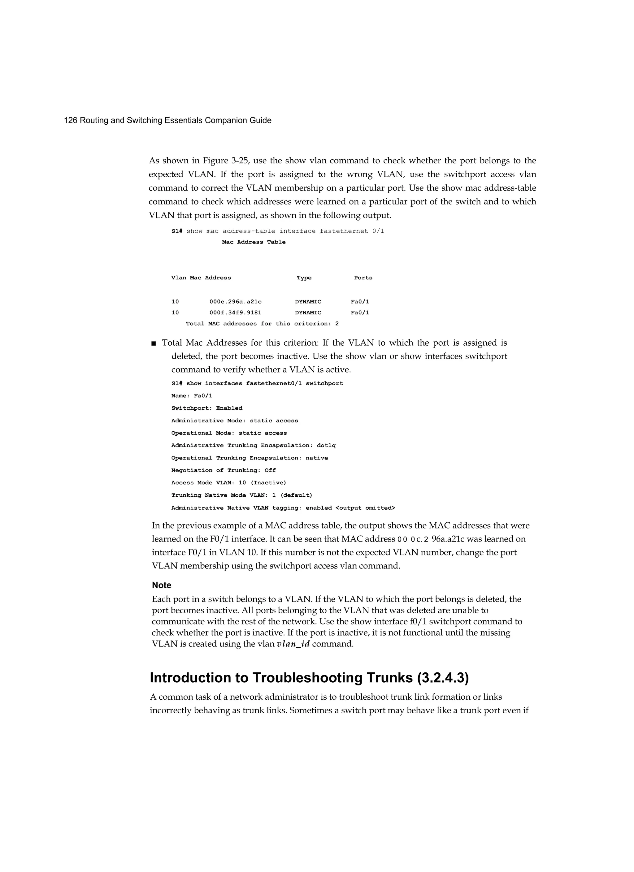 126 Routing and Switching Essentials Companion Guide
As shown in Figure 3-25, use the show vlan command to check whether the port belongs to the
expected VLAN. If the port is assigned to the wrong VLAN, use the switchport access vlan
command to correct the VLAN membership on a particular port. Use the show mac address-table
command to check which addresses were learned on a particular port of the switch and to which
VLAN that port is assigned, as shown in the following output.
S1# show mac address-table interface fastethernet 0/1
Mac Address Table
Vlan Mac Address Type Ports
10 000c.296a.a21c DYNAMIC Fa0/1
10 000f.34f9.9181 DYNAMIC Fa0/1
Total MAC addresses for this criterion: 2
■ Total Mac Addresses for this criterion: If the VLAN to which the port is assigned is
deleted, the port becomes inactive. Use the show vlan or show interfaces switchport
command to verify whether a VLAN is active.
S1# show interfaces fastethernet0/1 switchport
Name: Fa0/1
Switchport: Enabled
Administrative Mode: static access
Operational Mode: static access
Administrative Trunking Encapsulation: dot1q
Operational Trunking Encapsulation: native
Negotiation of Trunking: Off
Access Mode VLAN: 10 (Inactive)
Trunking Native Mode VLAN: 1 (default)
Administrative Native VLAN tagging: enabled <output omitted>
In the previous example of a MAC address table, the output shows the MAC addresses that were
learned on the F0/1 interface. It can be seen that MAC address 0 0 0 c. 2 96a.a21c was learned on
interface F0/1 in VLAN 10. If this number is not the expected VLAN number, change the port
VLAN membership using the switchport access vlan command.
Note
Each port in a switch belongs to a VLAN. If the VLAN to which the port belongs is deleted, the
port becomes inactive. All ports belonging to the VLAN that was deleted are unable to
communicate with the rest of the network. Use the show interface f0/1 switchport command to
check whether the port is inactive. If the port is inactive, it is not functional until the missing
VLAN is created using the vlan vlan_id command.
Introduction to Troubleshooting Trunks (3.2.4.3)
A common task of a network administrator is to troubleshoot trunk link formation or links
incorrectly behaving as trunk links. Sometimes a switch port may behave like a trunk port even if
 