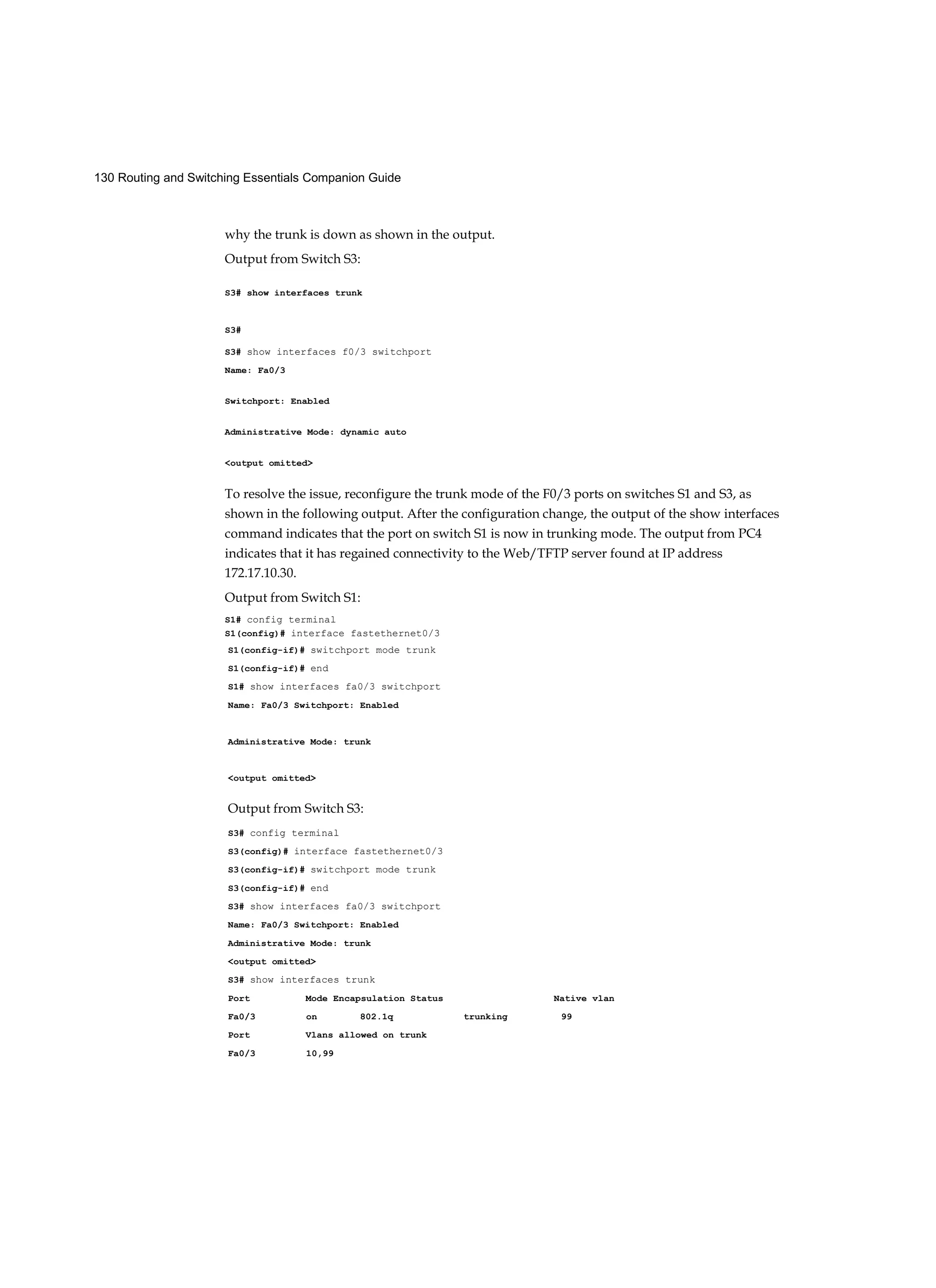 130 Routing and Switching Essentials Companion Guide
why the trunk is down as shown in the output.
Output from Switch S3:
S3# show interfaces trunk
S3#
S3# show interfaces f0/3 switchport
Name: Fa0/3
Switchport: Enabled
Administrative Mode: dynamic auto
<output omitted>
To resolve the issue, reconfigure the trunk mode of the F0/3 ports on switches S1 and S3, as
shown in the following output. After the configuration change, the output of the show interfaces
command indicates that the port on switch S1 is now in trunking mode. The output from PC4
indicates that it has regained connectivity to the Web/TFTP server found at IP address
172.17.10.30.
Output from Switch S1:
S1# config terminal
S1(config)# interface fastethernet0/3
S1(config-if)# switchport mode trunk
S1(config-if)# end
S1# show interfaces fa0/3 switchport
Name: Fa0/3 Switchport: Enabled
Administrative Mode: trunk
<output omitted>
Output from Switch S3:
S3# config terminal
S3(config)# interface fastethernet0/3
S3(config-if)# switchport mode trunk
S3(config-if)# end
S3# show interfaces fa0/3 switchport
Name: Fa0/3 Switchport: Enabled
Administrative Mode: trunk
<output omitted>
S3# show interfaces trunk
Port Mode Encapsulation Status Native vlan
Fa0/3 on 802.1q trunking 99
Port Vlans allowed on trunk
Fa0/3 10,99
 