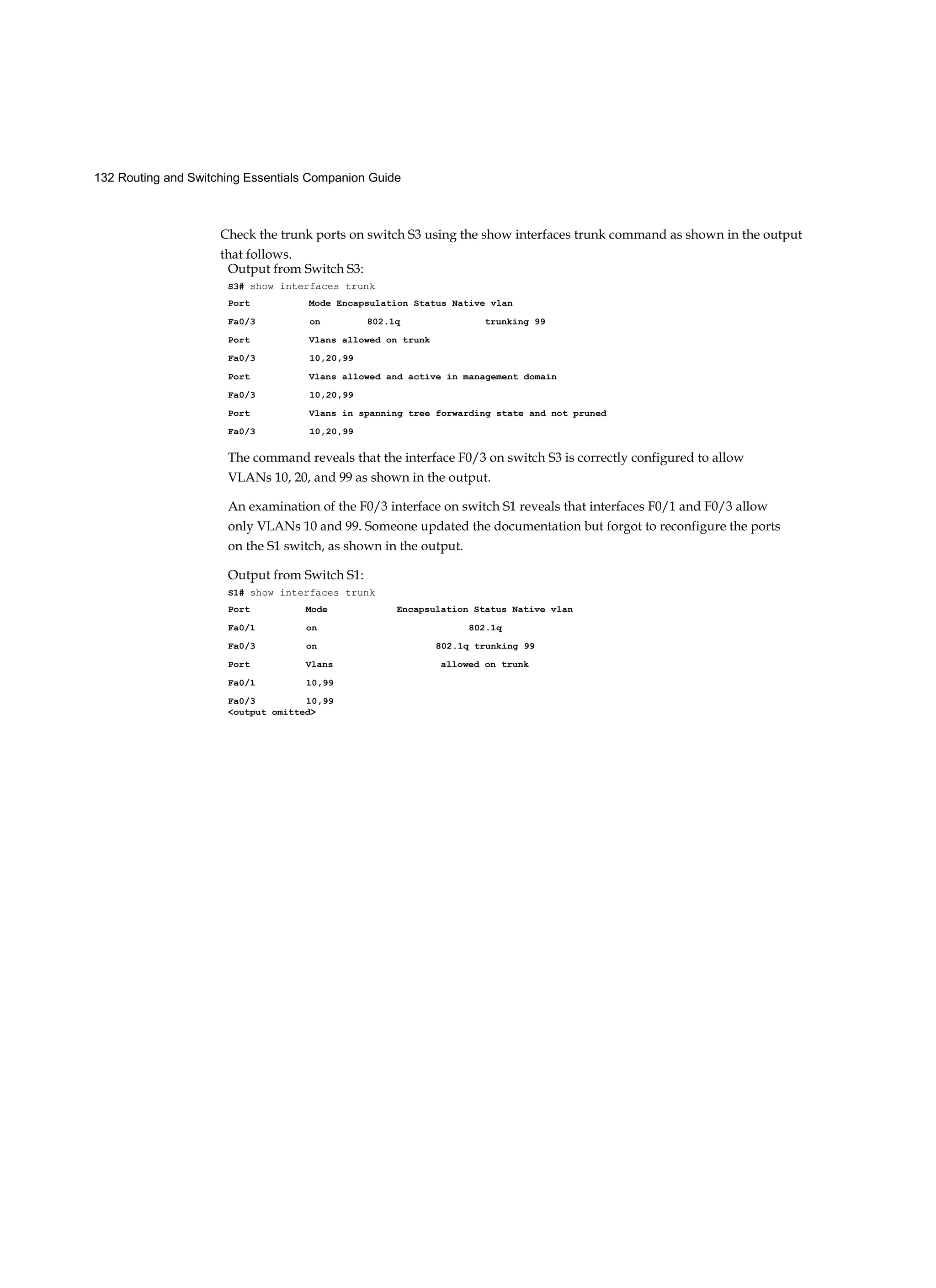 132 Routing and Switching Essentials Companion Guide
Check the trunk ports on switch S3 using the show interfaces trunk command as shown in the output
that follows.
Output from Switch S3:
S3# show interfaces trunk
Port Mode Encapsulation Status Native vlan
Fa0/3 on 802.1q trunking 99
Port Vlans allowed on trunk
Fa0/3 10,20,99
Port Vlans allowed and active in management domain
Fa0/3 10,20,99
Port Vlans in spanning tree forwarding state and not pruned
Fa0/3 10,20,99
The command reveals that the interface F0/3 on switch S3 is correctly configured to allow
VLANs 10, 20, and 99 as shown in the output.
An examination of the F0/3 interface on switch S1 reveals that interfaces F0/1 and F0/3 allow
only VLANs 10 and 99. Someone updated the documentation but forgot to reconfigure the ports
on the S1 switch, as shown in the output.
Output from Switch S1:
S1# show interfaces trunk
Port Mode Encapsulation Status Native vlan
Fa0/1 on 802.1q
Fa0/3 on 802.1q trunking 99
Port Vlans allowed on trunk
Fa0/1 10,99
Fa0/3 10,99
<output omitted>
 