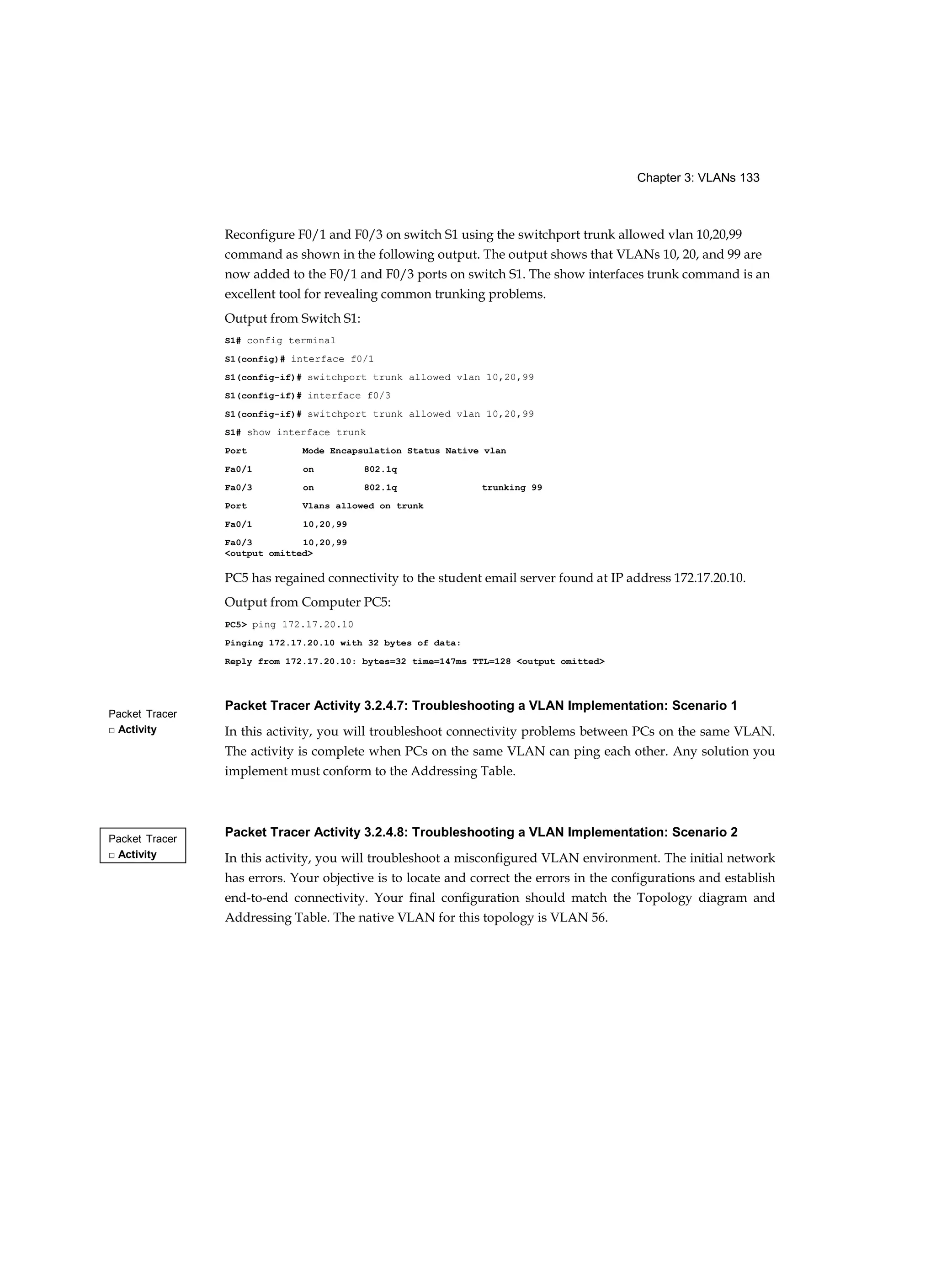 Chapter 3: VLANs 133
Packet Tracer
□ Activity
Packet Tracer
□ Activity
Reconfigure F0/1 and F0/3 on switch S1 using the switchport trunk allowed vlan 10,20,99
command as shown in the following output. The output shows that VLANs 10, 20, and 99 are
now added to the F0/1 and F0/3 ports on switch S1. The show interfaces trunk command is an
excellent tool for revealing common trunking problems.
Output from Switch S1:
S1# config terminal
S1(config)# interface f0/1
S1(config-if)# switchport trunk allowed vlan 10,20,99
S1(config-if)# interface f0/3
S1(config-if)# switchport trunk allowed vlan 10,20,99
S1# show interface trunk
Port Mode Encapsulation Status Native vlan
Fa0/1 on 802.1q
Fa0/3 on 802.1q trunking 99
Port Vlans allowed on trunk
Fa0/1 10,20,99
Fa0/3 10,20,99
<output omitted>
PC5 has regained connectivity to the student email server found at IP address 172.17.20.10.
Output from Computer PC5:
PC5> ping 172.17.20.10
Pinging 172.17.20.10 with 32 bytes of data:
Reply from 172.17.20.10: bytes=32 time=147ms TTL=128 <output omitted>
Packet Tracer Activity 3.2.4.7: Troubleshooting a VLAN Implementation: Scenario 1
In this activity, you will troubleshoot connectivity problems between PCs on the same VLAN.
The activity is complete when PCs on the same VLAN can ping each other. Any solution you
implement must conform to the Addressing Table.
Packet Tracer Activity 3.2.4.8: Troubleshooting a VLAN Implementation: Scenario 2
In this activity, you will troubleshoot a misconfigured VLAN environment. The initial network
has errors. Your objective is to locate and correct the errors in the configurations and establish
end-to-end connectivity. Your final configuration should match the Topology diagram and
Addressing Table. The native VLAN for this topology is VLAN 56.
 
