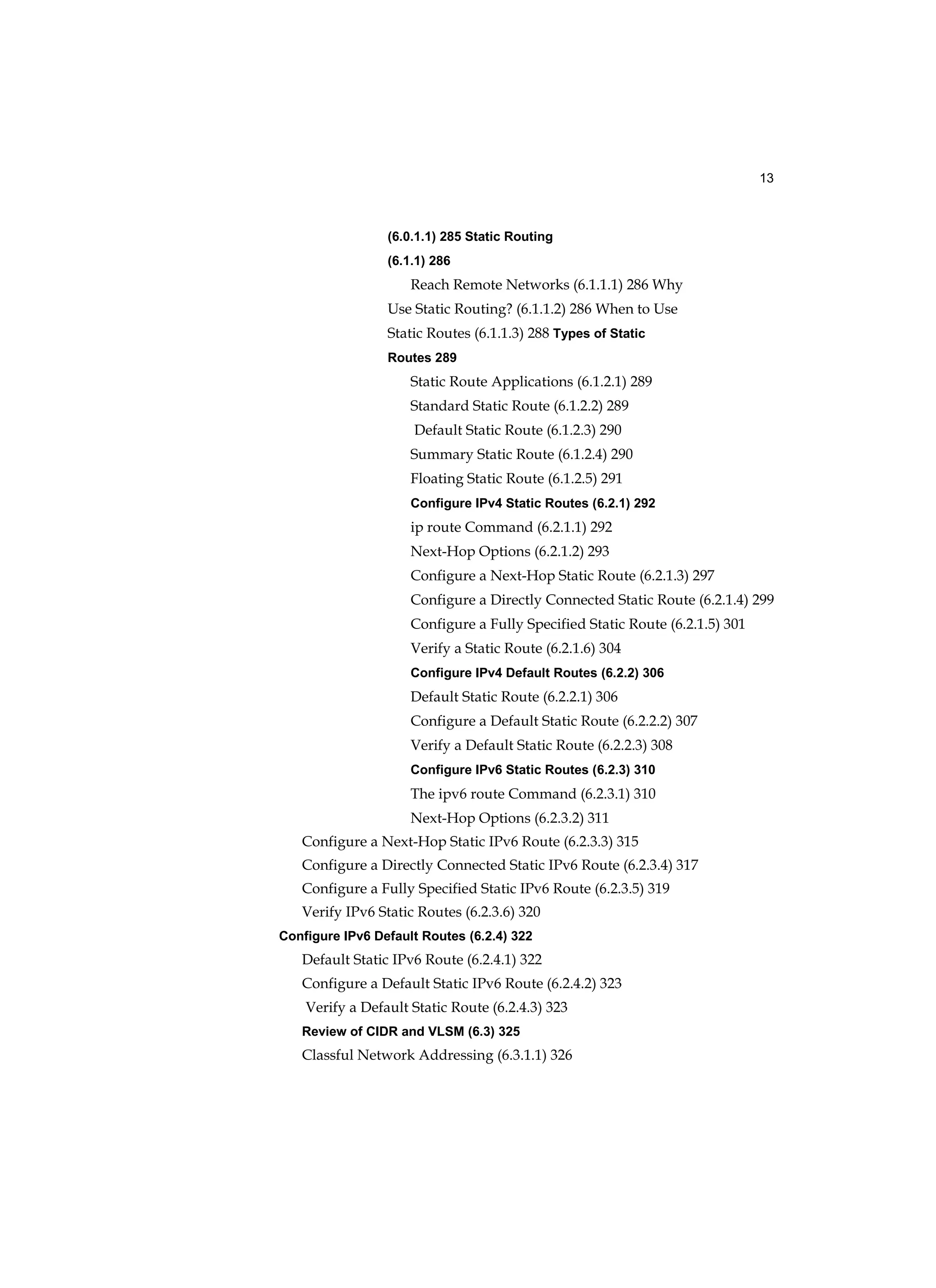 13
(6.0.1.1) 285 Static Routing
(6.1.1) 286
Reach Remote Networks (6.1.1.1) 286 Why
Use Static Routing? (6.1.1.2) 286 When to Use
Static Routes (6.1.1.3) 288 Types of Static
Routes 289
Static Route Applications (6.1.2.1) 289
Standard Static Route (6.1.2.2) 289
Default Static Route (6.1.2.3) 290
Summary Static Route (6.1.2.4) 290
Floating Static Route (6.1.2.5) 291
Configure IPv4 Static Routes (6.2.1) 292
ip route Command (6.2.1.1) 292
Next-Hop Options (6.2.1.2) 293
Configure a Next-Hop Static Route (6.2.1.3) 297
Configure a Directly Connected Static Route (6.2.1.4) 299
Configure a Fully Specified Static Route (6.2.1.5) 301
Verify a Static Route (6.2.1.6) 304
Configure IPv4 Default Routes (6.2.2) 306
Default Static Route (6.2.2.1) 306
Configure a Default Static Route (6.2.2.2) 307
Verify a Default Static Route (6.2.2.3) 308
Configure IPv6 Static Routes (6.2.3) 310
The ipv6 route Command (6.2.3.1) 310
Next-Hop Options (6.2.3.2) 311
Configure a Next-Hop Static IPv6 Route (6.2.3.3) 315
Configure a Directly Connected Static IPv6 Route (6.2.3.4) 317
Configure a Fully Specified Static IPv6 Route (6.2.3.5) 319
Verify IPv6 Static Routes (6.2.3.6) 320
Configure IPv6 Default Routes (6.2.4) 322
Default Static IPv6 Route (6.2.4.1) 322
Configure a Default Static IPv6 Route (6.2.4.2) 323
Verify a Default Static Route (6.2.4.3) 323
Review of CIDR and VLSM (6.3) 325
Classful Network Addressing (6.3.1.1) 326
 