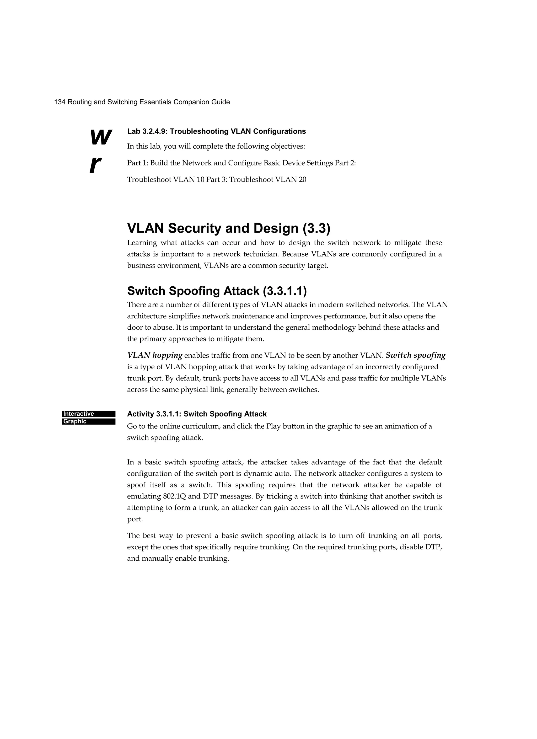 134 Routing and Switching Essentials Companion Guide
w
r
Interactive
Graphic
Lab 3.2.4.9: Troubleshooting VLAN Configurations
In this lab, you will complete the following objectives:
Part 1: Build the Network and Configure Basic Device Settings Part 2:
Troubleshoot VLAN 10 Part 3: Troubleshoot VLAN 20
VLAN Security and Design (3.3)
Learning what attacks can occur and how to design the switch network to mitigate these
attacks is important to a network technician. Because VLANs are commonly configured in a
business environment, VLANs are a common security target.
Switch Spoofing Attack (3.3.1.1)
There are a number of different types of VLAN attacks in modern switched networks. The VLAN
architecture simplifies network maintenance and improves performance, but it also opens the
door to abuse. It is important to understand the general methodology behind these attacks and
the primary approaches to mitigate them.
VLAN hopping enables traffic from one VLAN to be seen by another VLAN. Switch spoofing
is a type of VLAN hopping attack that works by taking advantage of an incorrectly configured
trunk port. By default, trunk ports have access to all VLANs and pass traffic for multiple VLANs
across the same physical link, generally between switches.
Activity 3.3.1.1: Switch Spoofing Attack
Go to the online curriculum, and click the Play button in the graphic to see an animation of a
switch spoofing attack.
In a basic switch spoofing attack, the attacker takes advantage of the fact that the default
configuration of the switch port is dynamic auto. The network attacker configures a system to
spoof itself as a switch. This spoofing requires that the network attacker be capable of
emulating 802.1Q and DTP messages. By tricking a switch into thinking that another switch is
attempting to form a trunk, an attacker can gain access to all the VLANs allowed on the trunk
port.
The best way to prevent a basic switch spoofing attack is to turn off trunking on all ports,
except the ones that specifically require trunking. On the required trunking ports, disable DTP,
and manually enable trunking.
 