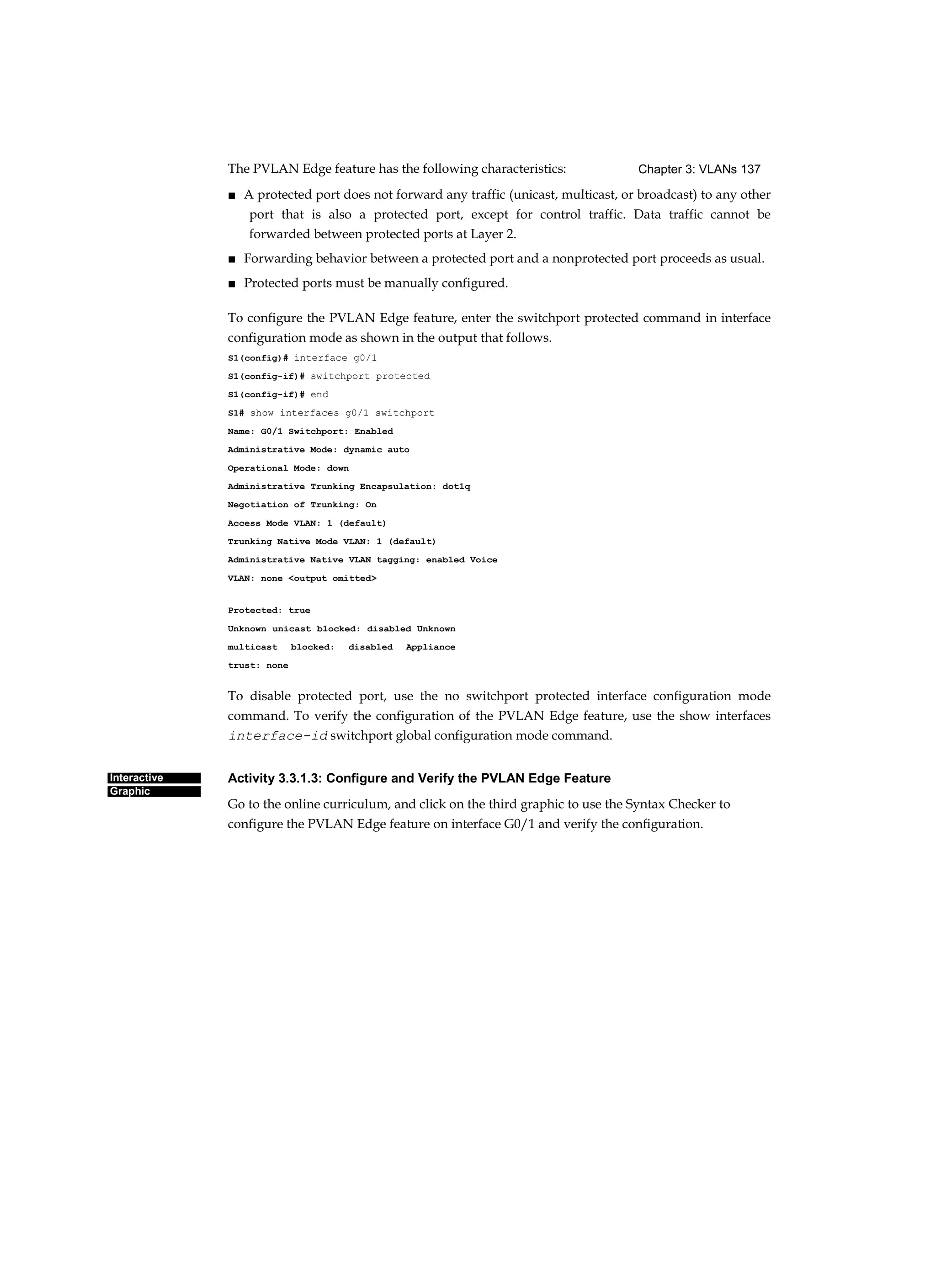 Chapter 3: VLANs 137
Interactive
Graphic
The PVLAN Edge feature has the following characteristics:
■ A protected port does not forward any traffic (unicast, multicast, or broadcast) to any other
port that is also a protected port, except for control traffic. Data traffic cannot be
forwarded between protected ports at Layer 2.
■ Forwarding behavior between a protected port and a nonprotected port proceeds as usual.
■ Protected ports must be manually configured.
To configure the PVLAN Edge feature, enter the switchport protected command in interface
configuration mode as shown in the output that follows.
S1(config)# interface g0/1
S1(config-if)# switchport protected
S1(config-if)# end
S1# show interfaces g0/1 switchport
Name: G0/1 Switchport: Enabled
Administrative Mode: dynamic auto
Operational Mode: down
Administrative Trunking Encapsulation: dot1q
Negotiation of Trunking: On
Access Mode VLAN: 1 (default)
Trunking Native Mode VLAN: 1 (default)
Administrative Native VLAN tagging: enabled Voice
VLAN: none <output omitted>
Protected: true
Unknown unicast blocked: disabled Unknown
multicast blocked: disabled Appliance
trust: none
To disable protected port, use the no switchport protected interface configuration mode
command. To verify the configuration of the PVLAN Edge feature, use the show interfaces
interface-id switchport global configuration mode command.
Activity 3.3.1.3: Configure and Verify the PVLAN Edge Feature
Go to the online curriculum, and click on the third graphic to use the Syntax Checker to
configure the PVLAN Edge feature on interface G0/1 and verify the configuration.
 