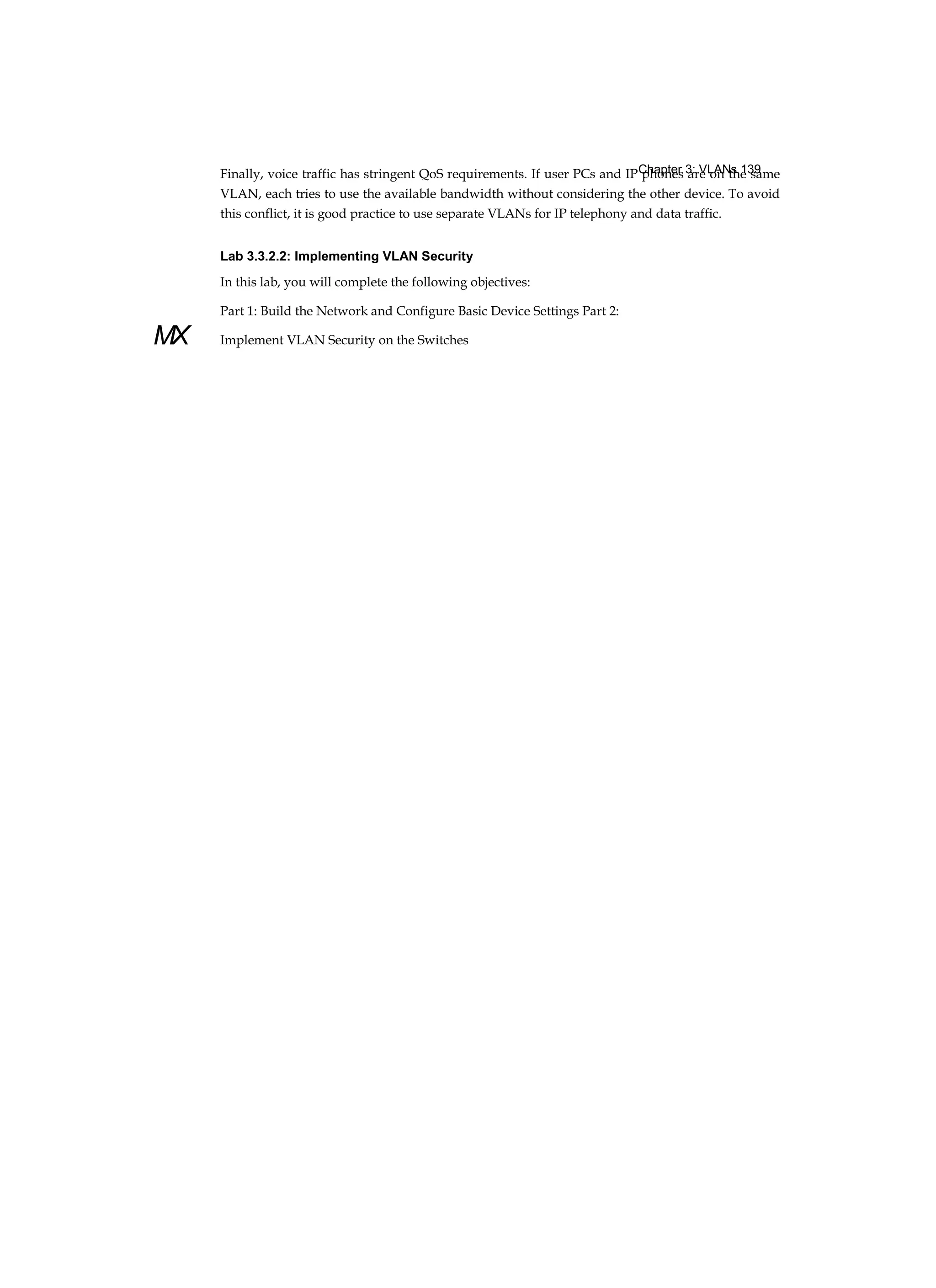 Chapter 3: VLANs 139
MX
Finally, voice traffic has stringent QoS requirements. If user PCs and IP phones are on the same
VLAN, each tries to use the available bandwidth without considering the other device. To avoid
this conflict, it is good practice to use separate VLANs for IP telephony and data traffic.
Lab 3.3.2.2: Implementing VLAN Security
In this lab, you will complete the following objectives:
Part 1: Build the Network and Configure Basic Device Settings Part 2:
Implement VLAN Security on the Switches
 