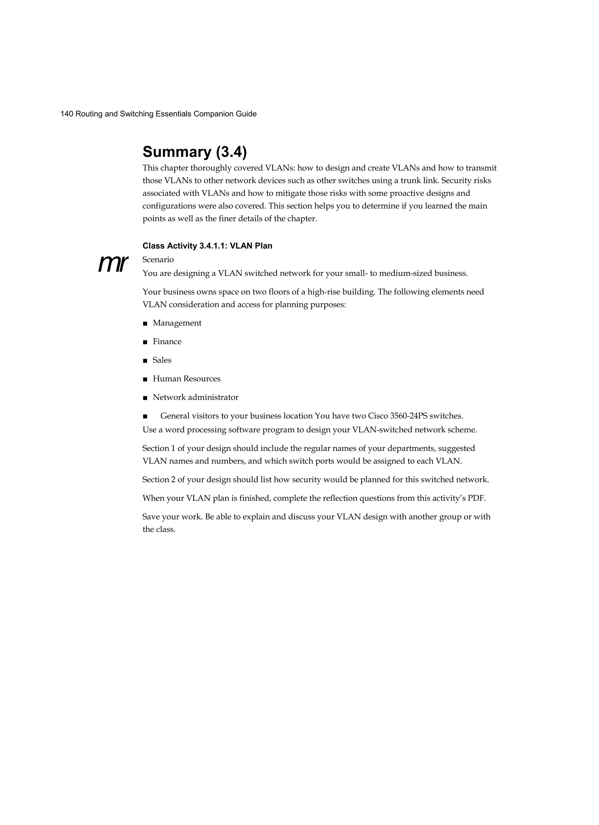 140 Routing and Switching Essentials Companion Guide
mr
Summary (3.4)
This chapter thoroughly covered VLANs: how to design and create VLANs and how to transmit
those VLANs to other network devices such as other switches using a trunk link. Security risks
associated with VLANs and how to mitigate those risks with some proactive designs and
configurations were also covered. This section helps you to determine if you learned the main
points as well as the finer details of the chapter.
Class Activity 3.4.1.1: VLAN Plan
Scenario
You are designing a VLAN switched network for your small- to medium-sized business.
Your business owns space on two floors of a high-rise building. The following elements need
VLAN consideration and access for planning purposes:
■ Management
■ Finance
■ Sales
■ Human Resources
■ Network administrator
■ General visitors to your business location You have two Cisco 3560-24PS switches.
Use a word processing software program to design your VLAN-switched network scheme.
Section 1 of your design should include the regular names of your departments, suggested
VLAN names and numbers, and which switch ports would be assigned to each VLAN.
Section 2 of your design should list how security would be planned for this switched network.
When your VLAN plan is finished, complete the reflection questions from this activity’s PDF.
Save your work. Be able to explain and discuss your VLAN design with another group or with
the class.
 