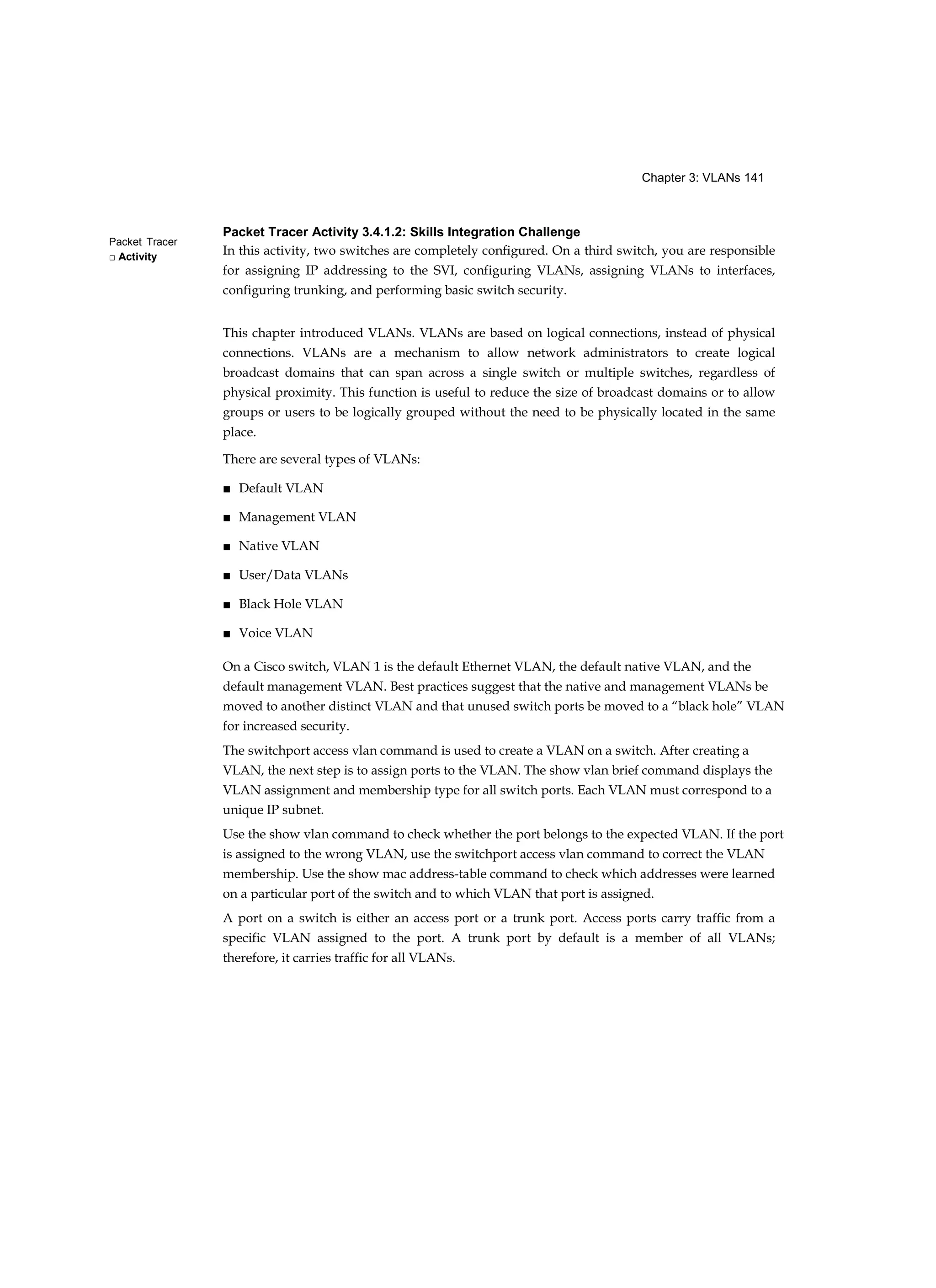 Chapter 3: VLANs 141
Packet Tracer
□ Activity
Packet Tracer Activity 3.4.1.2: Skills Integration Challenge
In this activity, two switches are completely configured. On a third switch, you are responsible
for assigning IP addressing to the SVI, configuring VLANs, assigning VLANs to interfaces,
configuring trunking, and performing basic switch security.
This chapter introduced VLANs. VLANs are based on logical connections, instead of physical
connections. VLANs are a mechanism to allow network administrators to create logical
broadcast domains that can span across a single switch or multiple switches, regardless of
physical proximity. This function is useful to reduce the size of broadcast domains or to allow
groups or users to be logically grouped without the need to be physically located in the same
place.
There are several types of VLANs:
■ Default VLAN
■ Management VLAN
■ Native VLAN
■ User/Data VLANs
■ Black Hole VLAN
■ Voice VLAN
On a Cisco switch, VLAN 1 is the default Ethernet VLAN, the default native VLAN, and the
default management VLAN. Best practices suggest that the native and management VLANs be
moved to another distinct VLAN and that unused switch ports be moved to a “black hole” VLAN
for increased security.
The switchport access vlan command is used to create a VLAN on a switch. After creating a
VLAN, the next step is to assign ports to the VLAN. The show vlan brief command displays the
VLAN assignment and membership type for all switch ports. Each VLAN must correspond to a
unique IP subnet.
Use the show vlan command to check whether the port belongs to the expected VLAN. If the port
is assigned to the wrong VLAN, use the switchport access vlan command to correct the VLAN
membership. Use the show mac address-table command to check which addresses were learned
on a particular port of the switch and to which VLAN that port is assigned.
A port on a switch is either an access port or a trunk port. Access ports carry traffic from a
specific VLAN assigned to the port. A trunk port by default is a member of all VLANs;
therefore, it carries traffic for all VLANs.
 