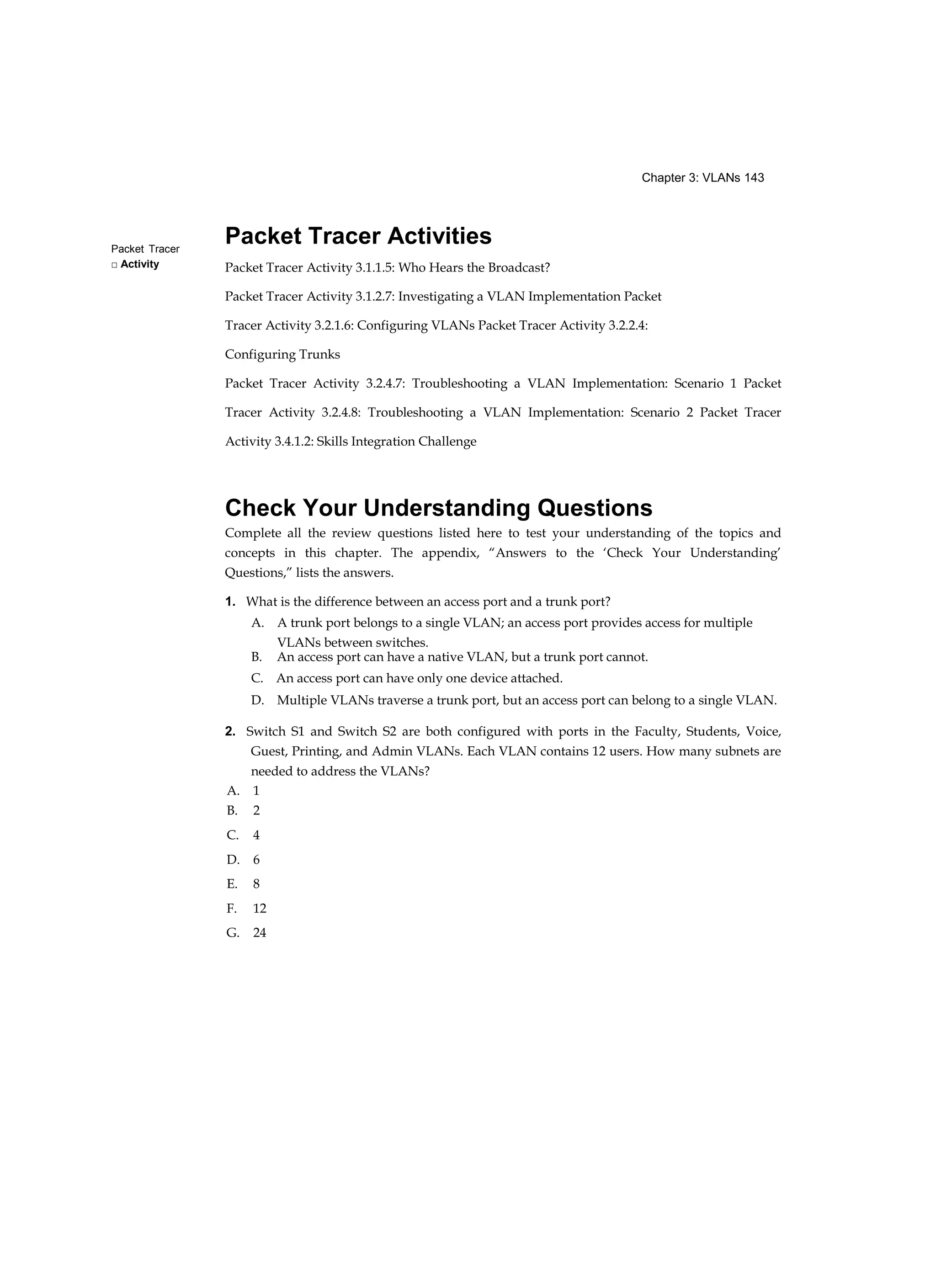 Chapter 3: VLANs 143
Packet Tracer
□ Activity
Packet Tracer Activities
Packet Tracer Activity 3.1.1.5: Who Hears the Broadcast?
Packet Tracer Activity 3.1.2.7: Investigating a VLAN Implementation Packet
Tracer Activity 3.2.1.6: Configuring VLANs Packet Tracer Activity 3.2.2.4:
Configuring Trunks
Packet Tracer Activity 3.2.4.7: Troubleshooting a VLAN Implementation: Scenario 1 Packet
Tracer Activity 3.2.4.8: Troubleshooting a VLAN Implementation: Scenario 2 Packet Tracer
Activity 3.4.1.2: Skills Integration Challenge
Check Your Understanding Questions
Complete all the review questions listed here to test your understanding of the topics and
concepts in this chapter. The appendix, “Answers to the ‘Check Your Understanding’
Questions,” lists the answers.
1. What is the difference between an access port and a trunk port?
A. A trunk port belongs to a single VLAN; an access port provides access for multiple
VLANs between switches.
B. An access port can have a native VLAN, but a trunk port cannot.
C. An access port can have only one device attached.
D. Multiple VLANs traverse a trunk port, but an access port can belong to a single VLAN.
2. Switch S1 and Switch S2 are both configured with ports in the Faculty, Students, Voice,
Guest, Printing, and Admin VLANs. Each VLAN contains 12 users. How many subnets are
needed to address the VLANs?
A. 1
B. 2
C. 4
D. 6
E. 8
F. 12
G. 24
 
