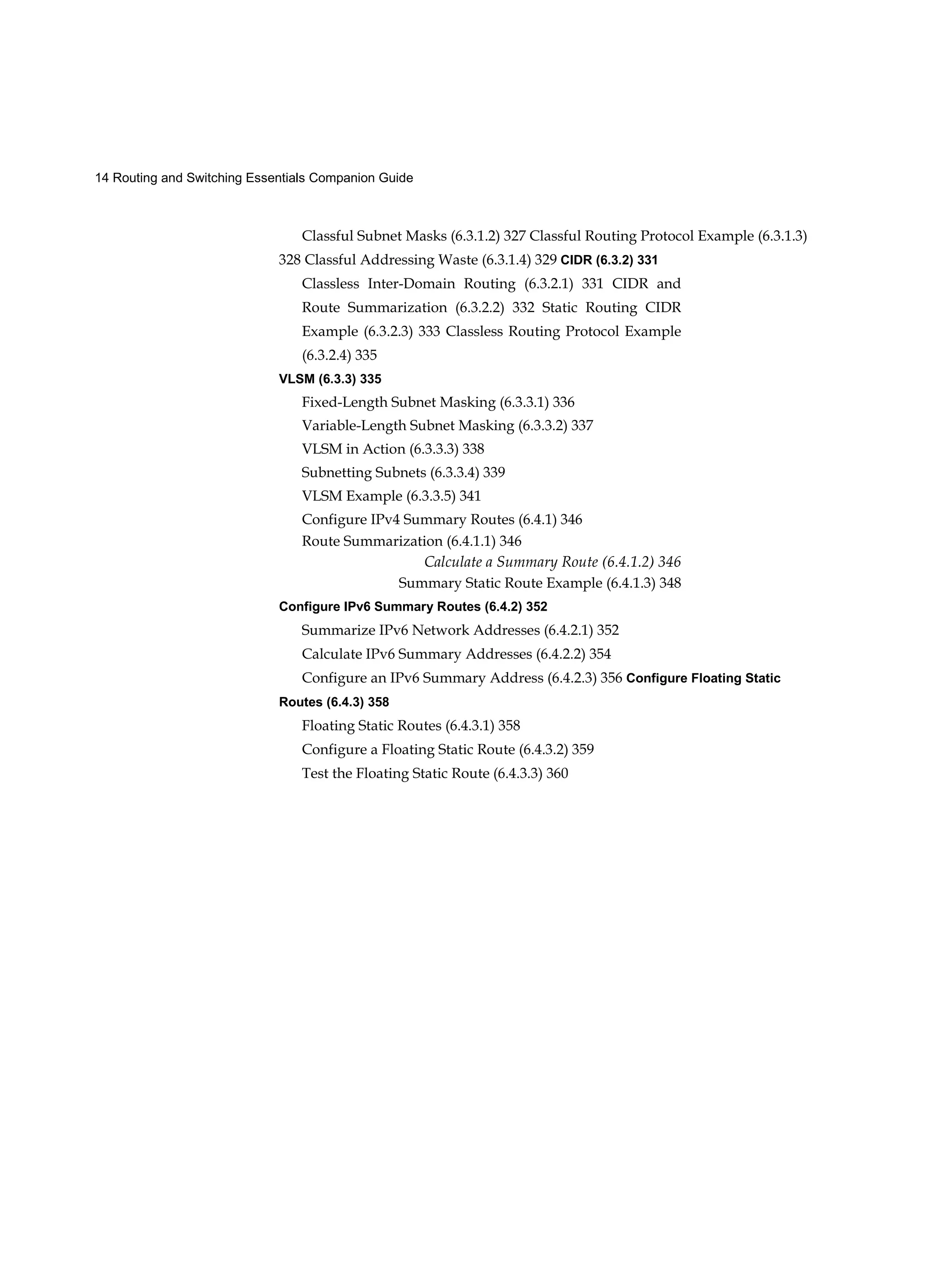 14 Routing and Switching Essentials Companion Guide
Classful Subnet Masks (6.3.1.2) 327 Classful Routing Protocol Example (6.3.1.3)
328 Classful Addressing Waste (6.3.1.4) 329 CIDR (6.3.2) 331
Classless Inter-Domain Routing (6.3.2.1) 331 CIDR and
Route Summarization (6.3.2.2) 332 Static Routing CIDR
Example (6.3.2.3) 333 Classless Routing Protocol Example
(6.3.2.4) 335
VLSM (6.3.3) 335
Fixed-Length Subnet Masking (6.3.3.1) 336
Variable-Length Subnet Masking (6.3.3.2) 337
VLSM in Action (6.3.3.3) 338
Subnetting Subnets (6.3.3.4) 339
VLSM Example (6.3.3.5) 341
Configure IPv4 Summary Routes (6.4.1) 346
Route Summarization (6.4.1.1) 346
Calculate a Summary Route (6.4.1.2) 346
Summary Static Route Example (6.4.1.3) 348
Configure IPv6 Summary Routes (6.4.2) 352
Summarize IPv6 Network Addresses (6.4.2.1) 352
Calculate IPv6 Summary Addresses (6.4.2.2) 354
Configure an IPv6 Summary Address (6.4.2.3) 356 Configure Floating Static
Routes (6.4.3) 358
Floating Static Routes (6.4.3.1) 358
Configure a Floating Static Route (6.4.3.2) 359
Test the Floating Static Route (6.4.3.3) 360
 