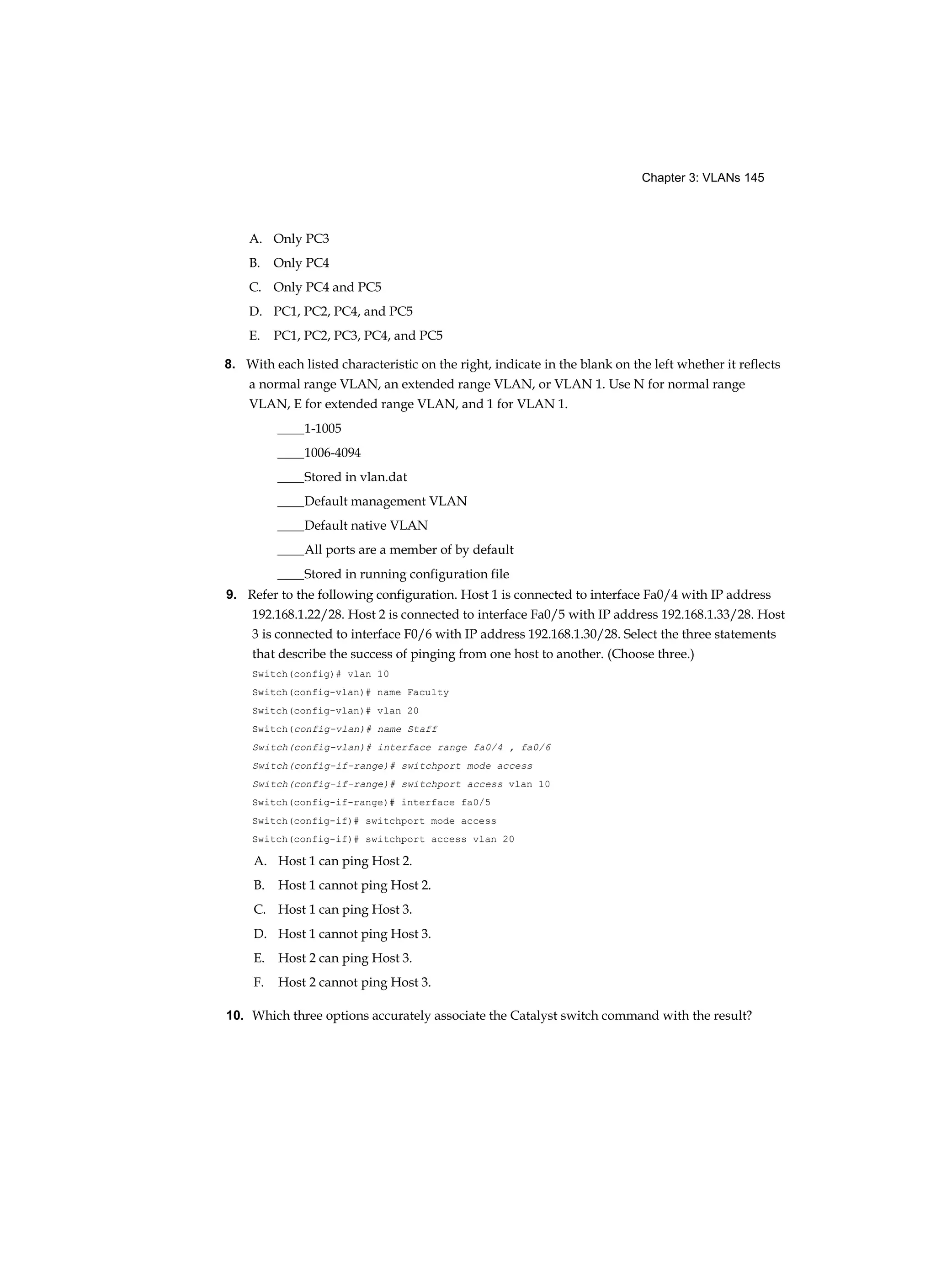 Chapter 3: VLANs 145
A. Only PC3
B. Only PC4
C. Only PC4 and PC5
D. PC1, PC2, PC4, and PC5
E. PC1, PC2, PC3, PC4, and PC5
8. With each listed characteristic on the right, indicate in the blank on the left whether it reflects
a normal range VLAN, an extended range VLAN, or VLAN 1. Use N for normal range
VLAN, E for extended range VLAN, and 1 for VLAN 1.
____1-1005
____1006-4094
____Stored in vlan.dat
____Default management VLAN
____Default native VLAN
____All ports are a member of by default
____Stored in running configuration file
9. Refer to the following configuration. Host 1 is connected to interface Fa0/4 with IP address
192.168.1.22/28. Host 2 is connected to interface Fa0/5 with IP address 192.168.1.33/28. Host
3 is connected to interface F0/6 with IP address 192.168.1.30/28. Select the three statements
that describe the success of pinging from one host to another. (Choose three.)
Switch(config)# vlan 10
Switch(config-vlan)# name Faculty
Switch(config-vlan)# vlan 20
Switch(config-vlan)# name Staff
Switch(config-vlan)# interface range fa0/4 , fa0/6
Switch(config-if-range)# switchport mode access
Switch(config-if-range)# switchport access vlan 10
Switch(config-if-range)# interface fa0/5
Switch(config-if)# switchport mode access
Switch(config-if)# switchport access vlan 20
A. Host 1 can ping Host 2.
B. Host 1 cannot ping Host 2.
C. Host 1 can ping Host 3.
D. Host 1 cannot ping Host 3.
E. Host 2 can ping Host 3.
F. Host 2 cannot ping Host 3.
10. Which three options accurately associate the Catalyst switch command with the result?
 