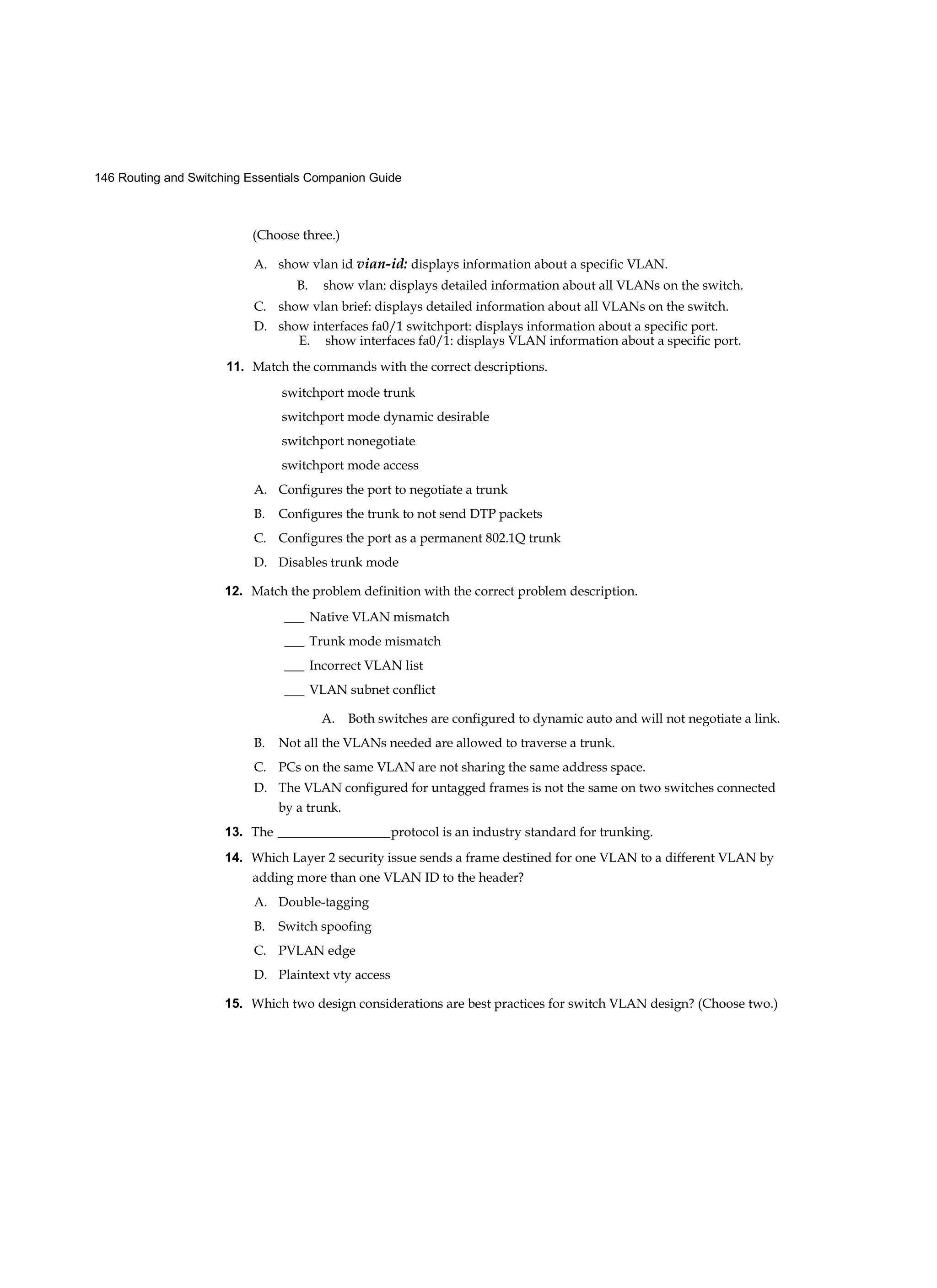 146 Routing and Switching Essentials Companion Guide
(Choose three.)
A. show vlan id vian-id: displays information about a specific VLAN.
B. show vlan: displays detailed information about all VLANs on the switch.
C. show vlan brief: displays detailed information about all VLANs on the switch.
D. show interfaces fa0/1 switchport: displays information about a specific port.
E. show interfaces fa0/1: displays VLAN information about a specific port.
11. Match the commands with the correct descriptions.
switchport mode trunk
switchport mode dynamic desirable
switchport nonegotiate
switchport mode access
A. Configures the port to negotiate a trunk
B. Configures the trunk to not send DTP packets
C. Configures the port as a permanent 802.1Q trunk
D. Disables trunk mode
12. Match the problem definition with the correct problem description.
___ Native VLAN mismatch
___ Trunk mode mismatch
___ Incorrect VLAN list
___ VLAN subnet conflict
A. Both switches are configured to dynamic auto and will not negotiate a link.
B. Not all the VLANs needed are allowed to traverse a trunk.
C. PCs on the same VLAN are not sharing the same address space.
D. The VLAN configured for untagged frames is not the same on two switches connected
by a trunk.
13. The _________________protocol is an industry standard for trunking.
14. Which Layer 2 security issue sends a frame destined for one VLAN to a different VLAN by
adding more than one VLAN ID to the header?
A. Double-tagging
B. Switch spoofing
C. PVLAN edge
D. Plaintext vty access
15. Which two design considerations are best practices for switch VLAN design? (Choose two.)
 