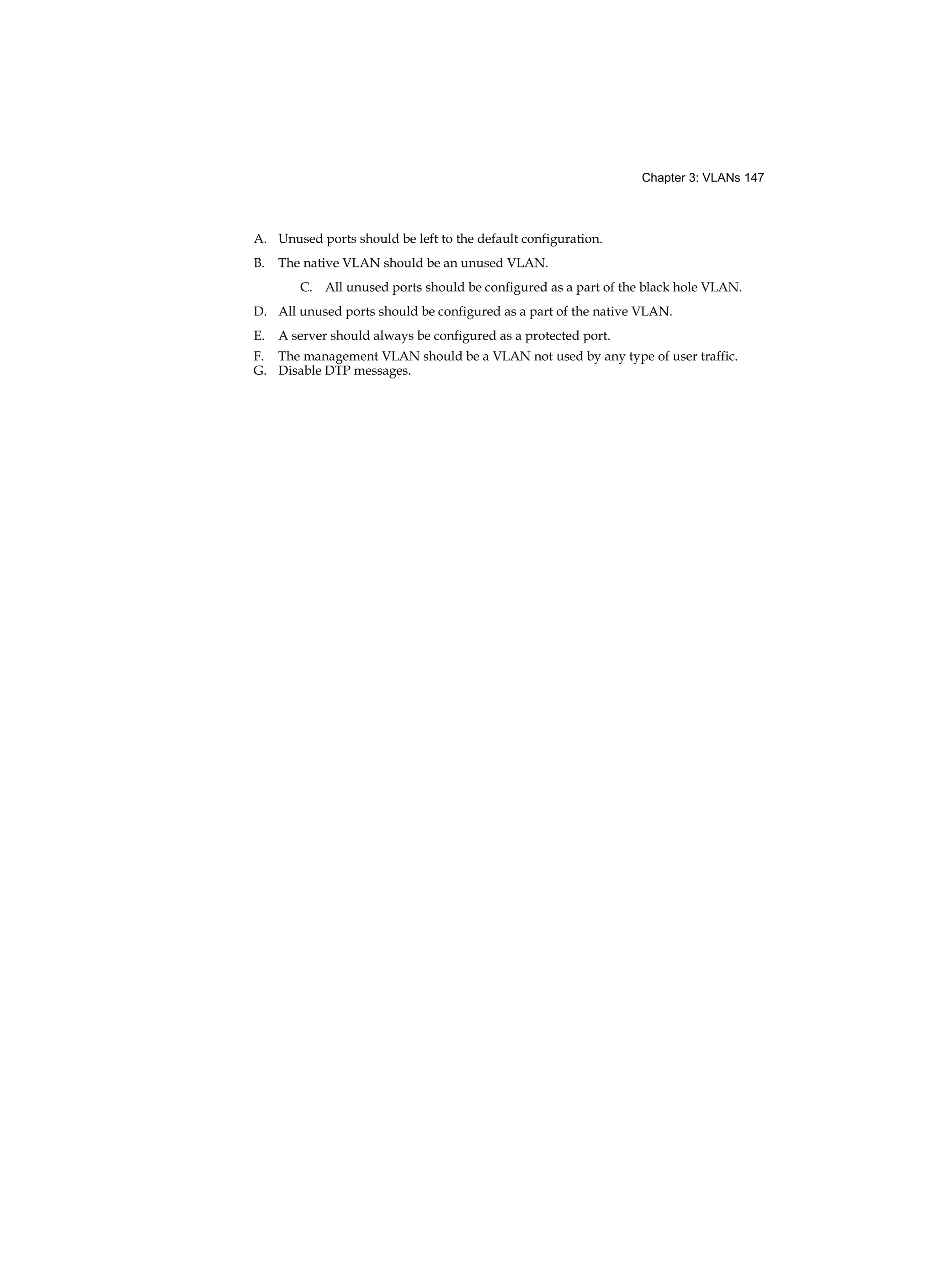 Chapter 3: VLANs 147
A. Unused ports should be left to the default configuration.
B. The native VLAN should be an unused VLAN.
C. All unused ports should be configured as a part of the black hole VLAN.
D. All unused ports should be configured as a part of the native VLAN.
E. A server should always be configured as a protected port.
F. The management VLAN should be a VLAN not used by any type of user traffic.
G. Disable DTP messages.
 