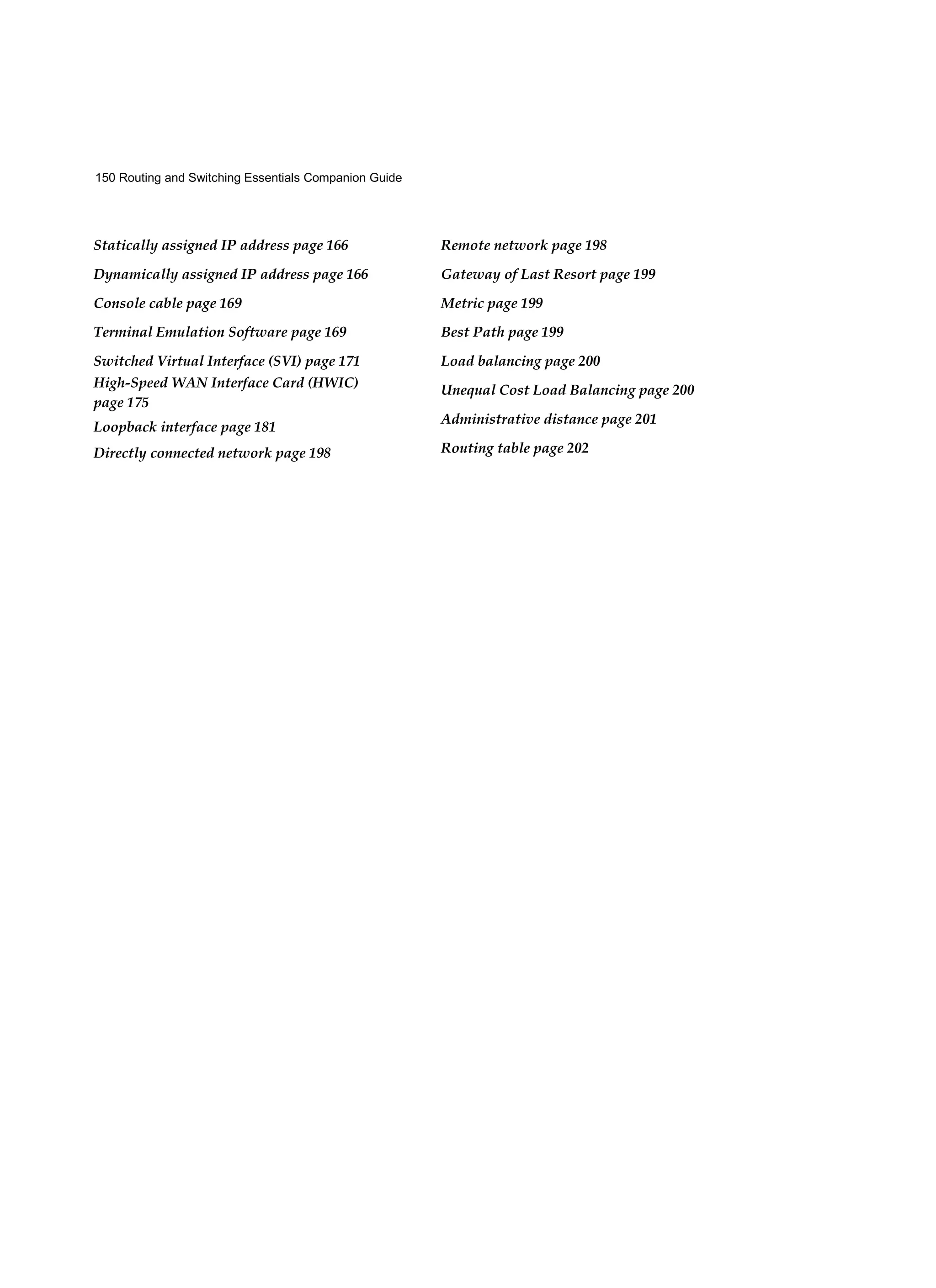 150 Routing and Switching Essentials Companion Guide
Statically assigned IP address page 166
Dynamically assigned IP address page 166
Console cable page 169
Terminal Emulation Software page 169
Switched Virtual Interface (SVI) page 171
High-Speed WAN Interface Card (HWIC)
page 175
Loopback interface page 181
Directly connected network page 198
Remote network page 198
Gateway of Last Resort page 199
Metric page 199
Best Path page 199
Load balancing page 200
Unequal Cost Load Balancing page 200
Administrative distance page 201
Routing table page 202
 
