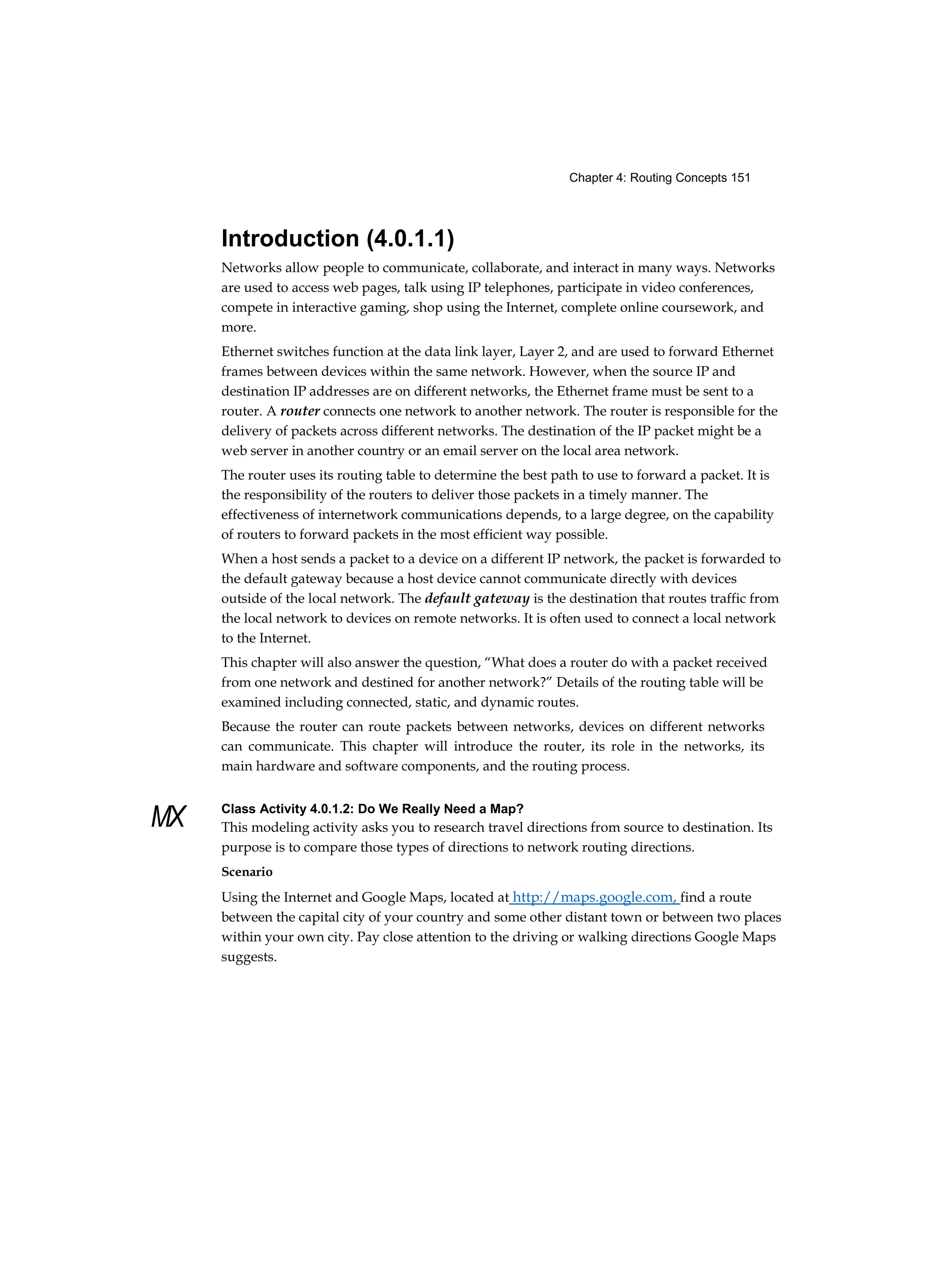 Chapter 4: Routing Concepts 151
MX
Introduction (4.0.1.1)
Networks allow people to communicate, collaborate, and interact in many ways. Networks
are used to access web pages, talk using IP telephones, participate in video conferences,
compete in interactive gaming, shop using the Internet, complete online coursework, and
more.
Ethernet switches function at the data link layer, Layer 2, and are used to forward Ethernet
frames between devices within the same network. However, when the source IP and
destination IP addresses are on different networks, the Ethernet frame must be sent to a
router. A router connects one network to another network. The router is responsible for the
delivery of packets across different networks. The destination of the IP packet might be a
web server in another country or an email server on the local area network.
The router uses its routing table to determine the best path to use to forward a packet. It is
the responsibility of the routers to deliver those packets in a timely manner. The
effectiveness of internetwork communications depends, to a large degree, on the capability
of routers to forward packets in the most efficient way possible.
When a host sends a packet to a device on a different IP network, the packet is forwarded to
the default gateway because a host device cannot communicate directly with devices
outside of the local network. The default gateway is the destination that routes traffic from
the local network to devices on remote networks. It is often used to connect a local network
to the Internet.
This chapter will also answer the question, “What does a router do with a packet received
from one network and destined for another network?” Details of the routing table will be
examined including connected, static, and dynamic routes.
Because the router can route packets between networks, devices on different networks
can communicate. This chapter will introduce the router, its role in the networks, its
main hardware and software components, and the routing process.
Class Activity 4.0.1.2: Do We Really Need a Map?
This modeling activity asks you to research travel directions from source to destination. Its
purpose is to compare those types of directions to network routing directions.
Scenario
Using the Internet and Google Maps, located at http://maps.google.com, find a route
between the capital city of your country and some other distant town or between two places
within your own city. Pay close attention to the driving or walking directions Google Maps
suggests.
 