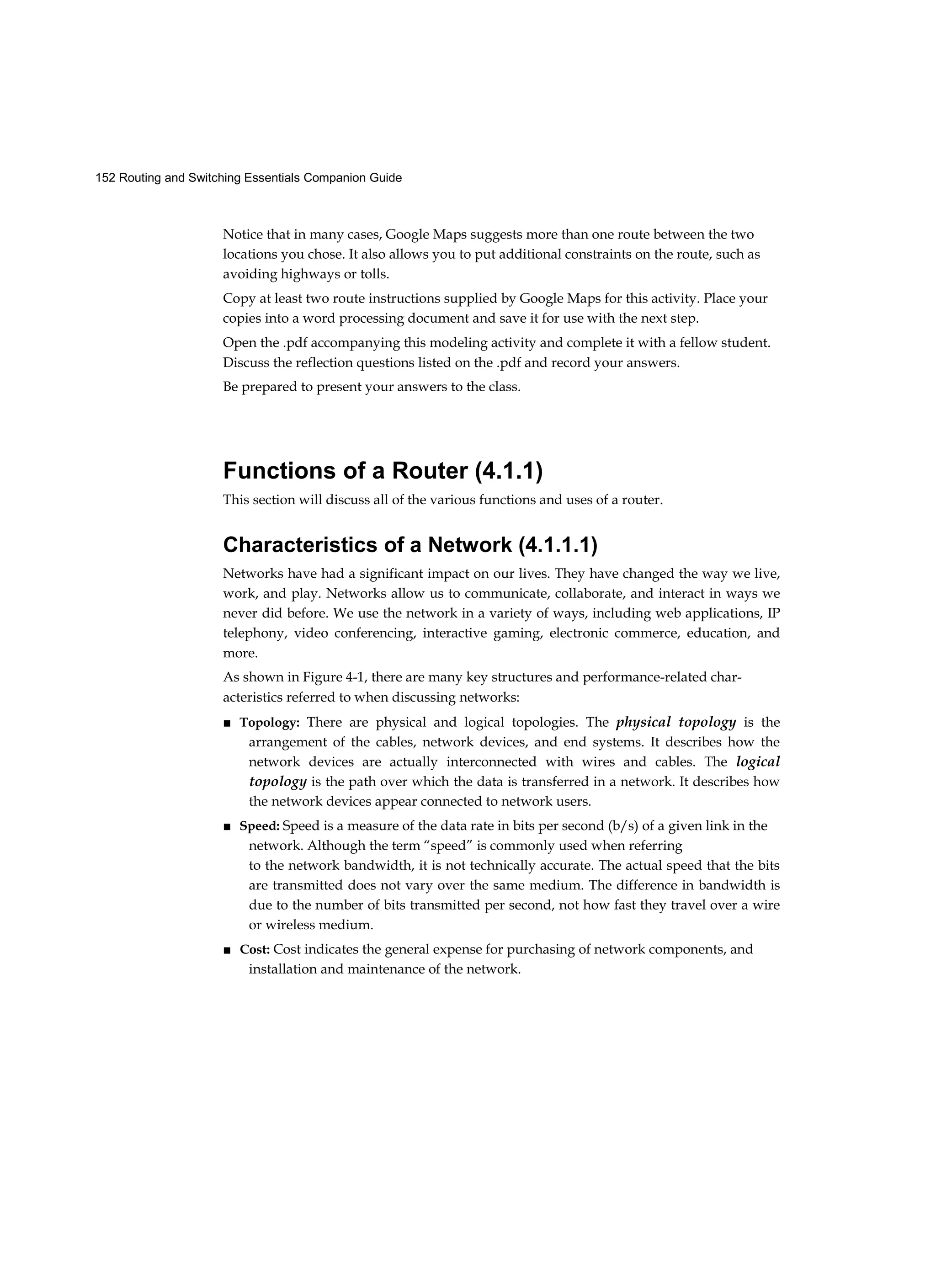 152 Routing and Switching Essentials Companion Guide
Notice that in many cases, Google Maps suggests more than one route between the two
locations you chose. It also allows you to put additional constraints on the route, such as
avoiding highways or tolls.
Copy at least two route instructions supplied by Google Maps for this activity. Place your
copies into a word processing document and save it for use with the next step.
Open the .pdf accompanying this modeling activity and complete it with a fellow student.
Discuss the reflection questions listed on the .pdf and record your answers.
Be prepared to present your answers to the class.
Functions of a Router (4.1.1)
This section will discuss all of the various functions and uses of a router.
Characteristics of a Network (4.1.1.1)
Networks have had a significant impact on our lives. They have changed the way we live,
work, and play. Networks allow us to communicate, collaborate, and interact in ways we
never did before. We use the network in a variety of ways, including web applications, IP
telephony, video conferencing, interactive gaming, electronic commerce, education, and
more.
As shown in Figure 4-1, there are many key structures and performance-related char-
acteristics referred to when discussing networks:
■ Topology: There are physical and logical topologies. The physical topology is the
arrangement of the cables, network devices, and end systems. It describes how the
network devices are actually interconnected with wires and cables. The logical
topology is the path over which the data is transferred in a network. It describes how
the network devices appear connected to network users.
■ Speed: Speed is a measure of the data rate in bits per second (b/s) of a given link in the
network. Although the term “speed” is commonly used when referring
to the network bandwidth, it is not technically accurate. The actual speed that the bits
are transmitted does not vary over the same medium. The difference in bandwidth is
due to the number of bits transmitted per second, not how fast they travel over a wire
or wireless medium.
■ Cost: Cost indicates the general expense for purchasing of network components, and
installation and maintenance of the network.
 