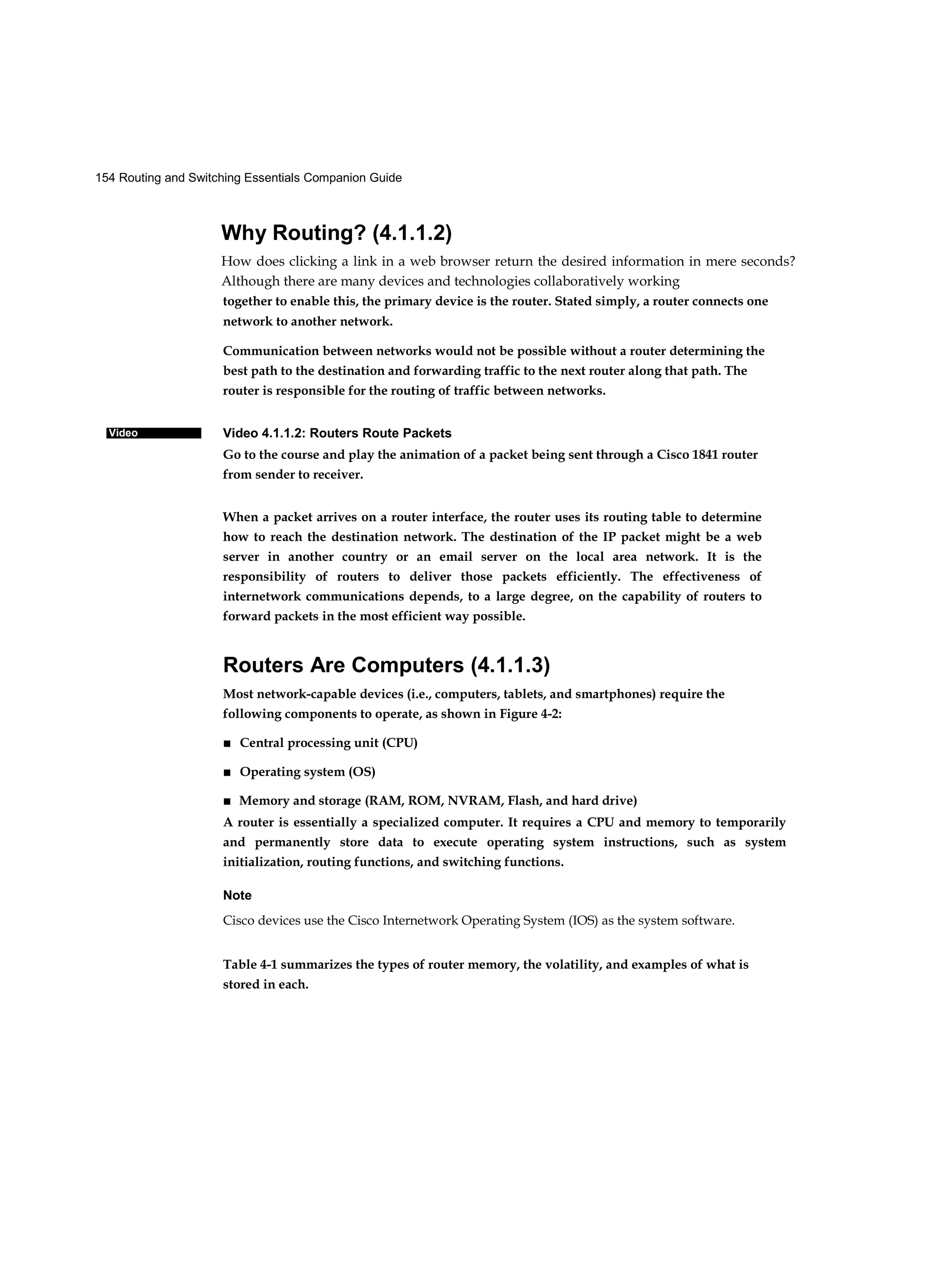154 Routing and Switching Essentials Companion Guide
Video
Why Routing? (4.1.1.2)
How does clicking a link in a web browser return the desired information in mere seconds?
Although there are many devices and technologies collaboratively working
together to enable this, the primary device is the router. Stated simply, a router connects one
network to another network.
Communication between networks would not be possible without a router determining the
best path to the destination and forwarding traffic to the next router along that path. The
router is responsible for the routing of traffic between networks.
Video 4.1.1.2: Routers Route Packets
Go to the course and play the animation of a packet being sent through a Cisco 1841 router
from sender to receiver.
When a packet arrives on a router interface, the router uses its routing table to determine
how to reach the destination network. The destination of the IP packet might be a web
server in another country or an email server on the local area network. It is the
responsibility of routers to deliver those packets efficiently. The effectiveness of
internetwork communications depends, to a large degree, on the capability of routers to
forward packets in the most efficient way possible.
Routers Are Computers (4.1.1.3)
Most network-capable devices (i.e., computers, tablets, and smartphones) require the
following components to operate, as shown in Figure 4-2:
■ Central processing unit (CPU)
■ Operating system (OS)
■ Memory and storage (RAM, ROM, NVRAM, Flash, and hard drive)
A router is essentially a specialized computer. It requires a CPU and memory to temporarily
and permanently store data to execute operating system instructions, such as system
initialization, routing functions, and switching functions.
Note
Cisco devices use the Cisco Internetwork Operating System (IOS) as the system software.
Table 4-1 summarizes the types of router memory, the volatility, and examples of what is
stored in each.
 