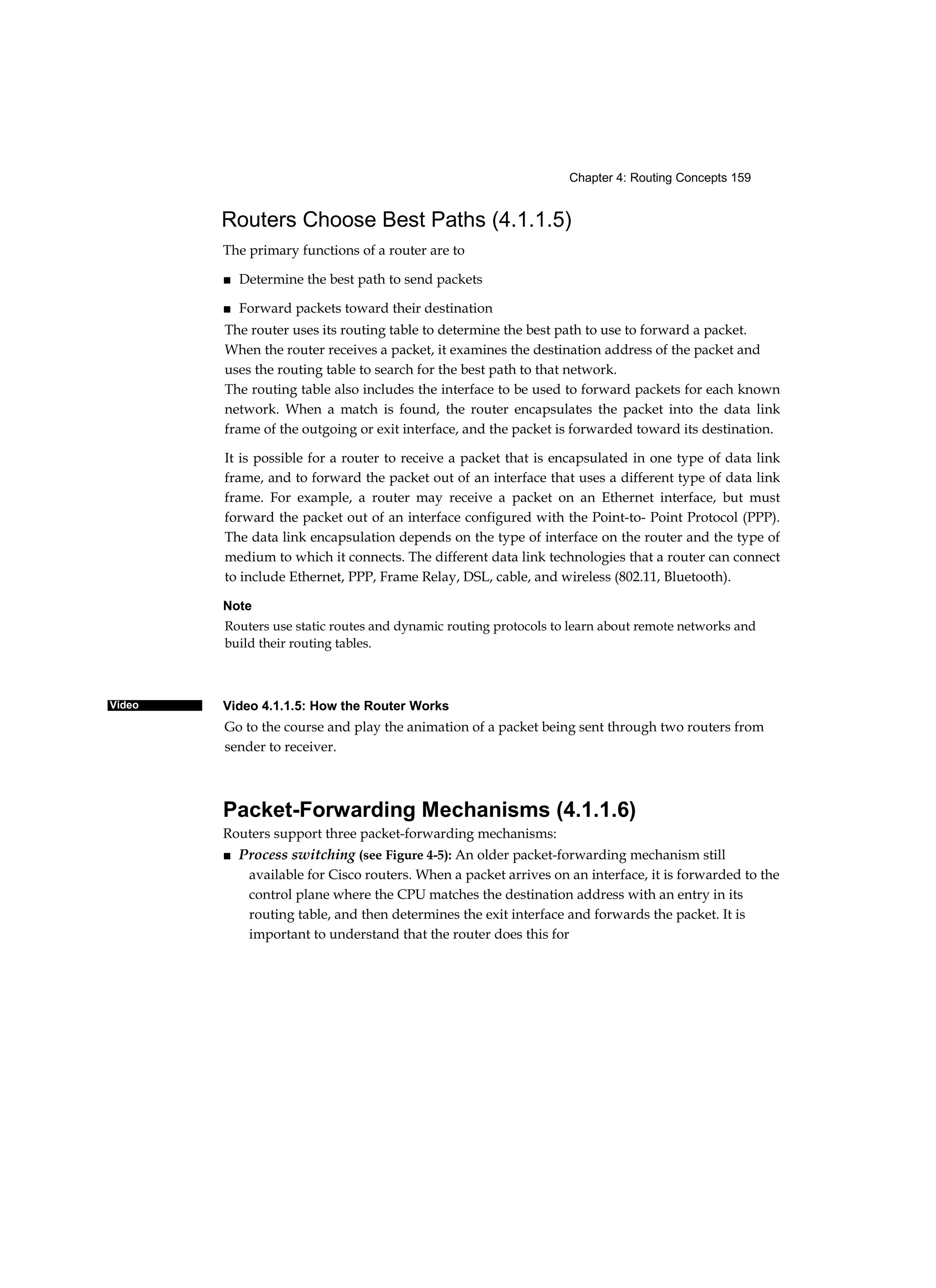 Chapter 4: Routing Concepts 159
Video
Routers Choose Best Paths (4.1.1.5)
The primary functions of a router are to
■ Determine the best path to send packets
■ Forward packets toward their destination
The router uses its routing table to determine the best path to use to forward a packet.
When the router receives a packet, it examines the destination address of the packet and
uses the routing table to search for the best path to that network.
The routing table also includes the interface to be used to forward packets for each known
network. When a match is found, the router encapsulates the packet into the data link
frame of the outgoing or exit interface, and the packet is forwarded toward its destination.
It is possible for a router to receive a packet that is encapsulated in one type of data link
frame, and to forward the packet out of an interface that uses a different type of data link
frame. For example, a router may receive a packet on an Ethernet interface, but must
forward the packet out of an interface configured with the Point-to- Point Protocol (PPP).
The data link encapsulation depends on the type of interface on the router and the type of
medium to which it connects. The different data link technologies that a router can connect
to include Ethernet, PPP, Frame Relay, DSL, cable, and wireless (802.11, Bluetooth).
Note
Routers use static routes and dynamic routing protocols to learn about remote networks and
build their routing tables.
Video 4.1.1.5: How the Router Works
Go to the course and play the animation of a packet being sent through two routers from
sender to receiver.
Packet-Forwarding Mechanisms (4.1.1.6)
Routers support three packet-forwarding mechanisms:
■ Process switching (see Figure 4-5): An older packet-forwarding mechanism still
available for Cisco routers. When a packet arrives on an interface, it is forwarded to the
control plane where the CPU matches the destination address with an entry in its
routing table, and then determines the exit interface and forwards the packet. It is
important to understand that the router does this for
 
