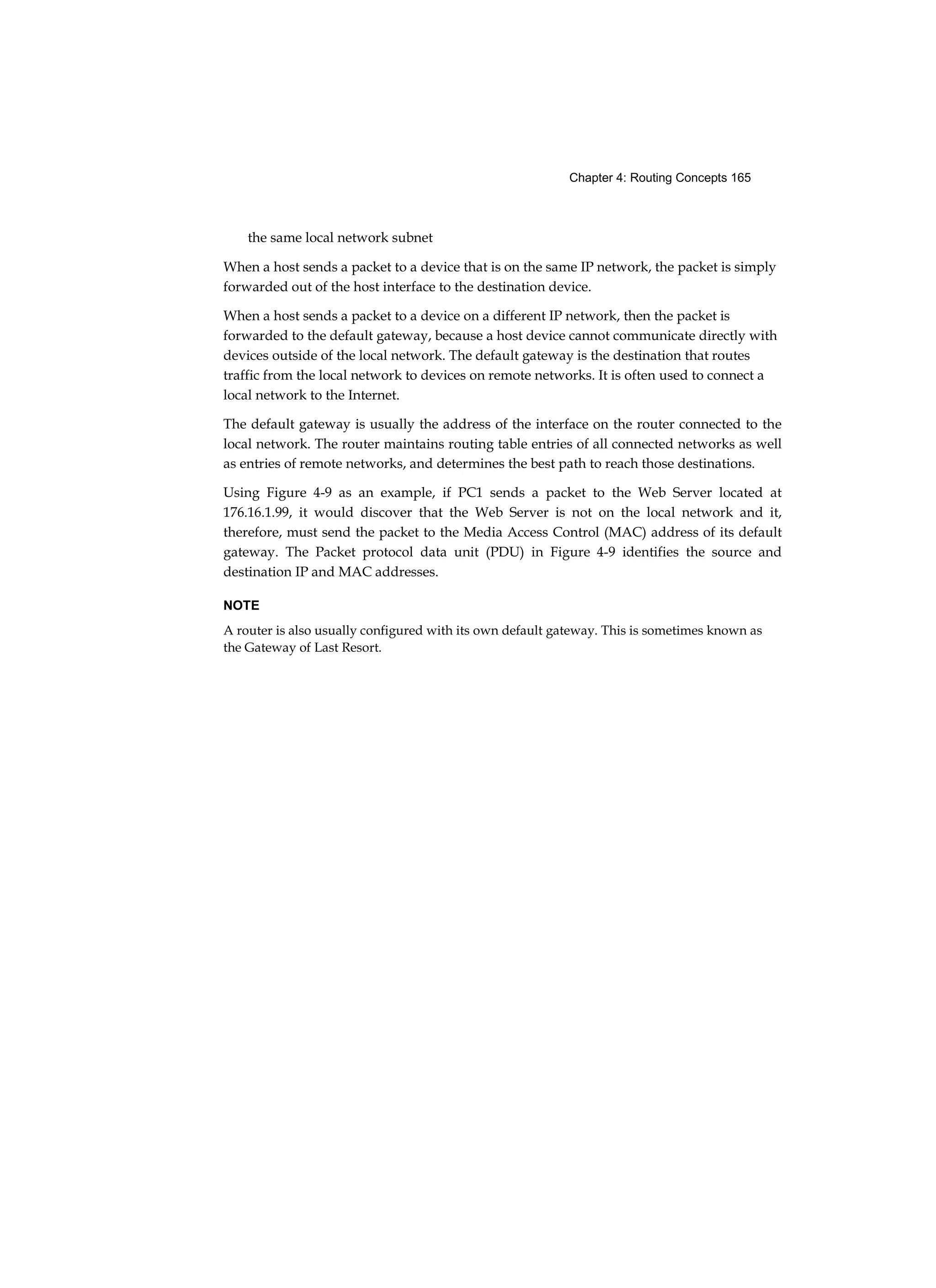 Chapter 4: Routing Concepts 165
the same local network subnet
When a host sends a packet to a device that is on the same IP network, the packet is simply
forwarded out of the host interface to the destination device.
When a host sends a packet to a device on a different IP network, then the packet is
forwarded to the default gateway, because a host device cannot communicate directly with
devices outside of the local network. The default gateway is the destination that routes
traffic from the local network to devices on remote networks. It is often used to connect a
local network to the Internet.
The default gateway is usually the address of the interface on the router connected to the
local network. The router maintains routing table entries of all connected networks as well
as entries of remote networks, and determines the best path to reach those destinations.
Using Figure 4-9 as an example, if PC1 sends a packet to the Web Server located at
176.16.1.99, it would discover that the Web Server is not on the local network and it,
therefore, must send the packet to the Media Access Control (MAC) address of its default
gateway. The Packet protocol data unit (PDU) in Figure 4-9 identifies the source and
destination IP and MAC addresses.
NOTE
A router is also usually configured with its own default gateway. This is sometimes known as
the Gateway of Last Resort.
 