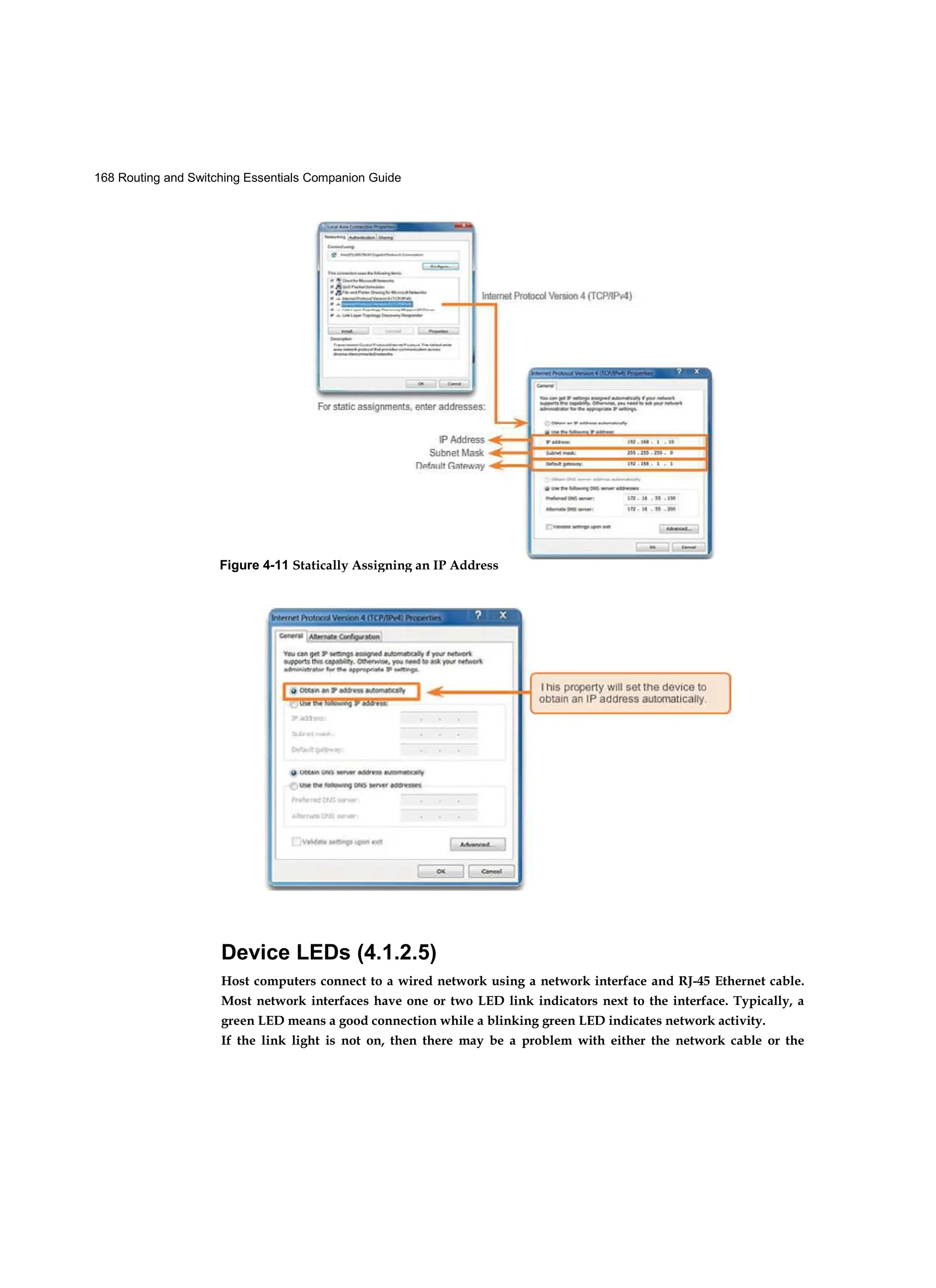 168 Routing and Switching Essentials Companion Guide
Device LEDs (4.1.2.5)
Host computers connect to a wired network using a network interface and RJ-45 Ethernet cable.
Most network interfaces have one or two LED link indicators next to the interface. Typically, a
green LED means a good connection while a blinking green LED indicates network activity.
If the link light is not on, then there may be a problem with either the network cable or the
Figure 4-11 Statically Assigning an IP Address
Figure 4-12 Dynamically Assigning an IP Address
 