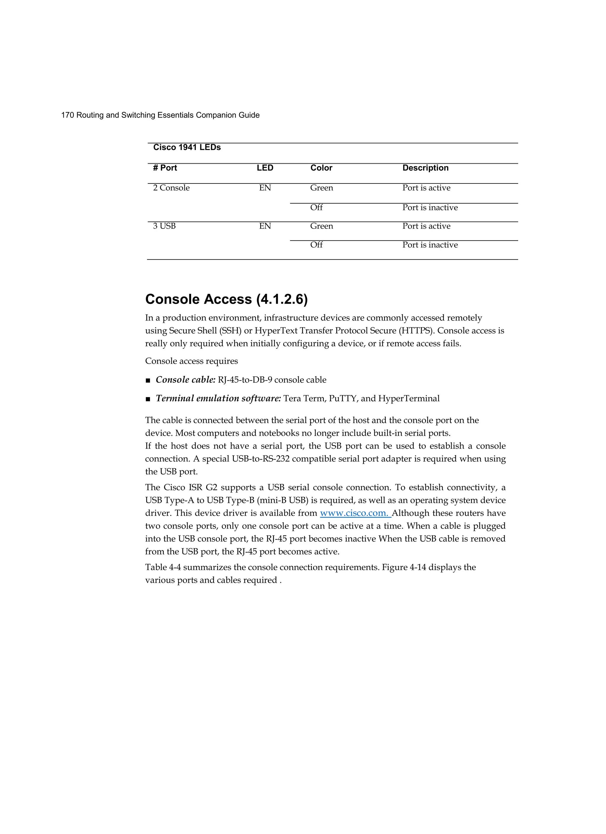 170 Routing and Switching Essentials Companion Guide
Console Access (4.1.2.6)
In a production environment, infrastructure devices are commonly accessed remotely
using Secure Shell (SSH) or HyperText Transfer Protocol Secure (HTTPS). Console access is
really only required when initially configuring a device, or if remote access fails.
Console access requires
■ Console cable: RJ-45-to-DB-9 console cable
■ Terminal emulation software: Tera Term, PuTTY, and HyperTerminal
The cable is connected between the serial port of the host and the console port on the
device. Most computers and notebooks no longer include built-in serial ports.
If the host does not have a serial port, the USB port can be used to establish a console
connection. A special USB-to-RS-232 compatible serial port adapter is required when using
the USB port.
The Cisco ISR G2 supports a USB serial console connection. To establish connectivity, a
USB Type-A to USB Type-B (mini-B USB) is required, as well as an operating system device
driver. This device driver is available from www.cisco.com. Although these routers have
two console ports, only one console port can be active at a time. When a cable is plugged
into the USB console port, the RJ-45 port becomes inactive When the USB cable is removed
from the USB port, the RJ-45 port becomes active.
Table 4-4 summarizes the console connection requirements. Figure 4-14 displays the
various ports and cables required .
Cisco 1941 LEDs
# Port LED Color Description
2 Console EN Green Port is active
Off Port is inactive
3 USB EN Green Port is active
Off Port is inactive
 