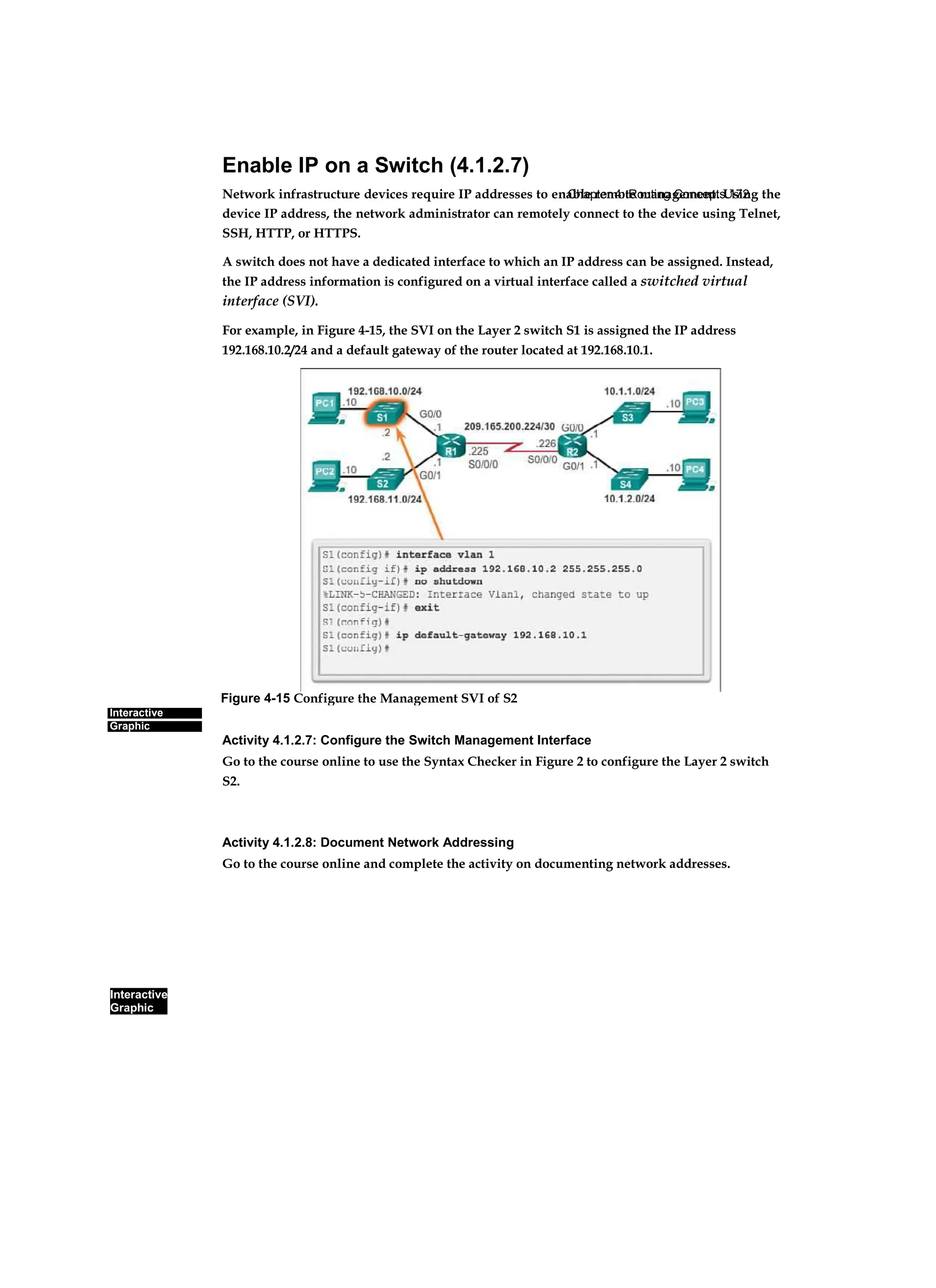 Chapter 4: Routing Concepts 172
Interactive
Graphic
Interactive
Graphic
Enable IP on a Switch (4.1.2.7)
Network infrastructure devices require IP addresses to enable remote management. Using the
device IP address, the network administrator can remotely connect to the device using Telnet,
SSH, HTTP, or HTTPS.
A switch does not have a dedicated interface to which an IP address can be assigned. Instead,
the IP address information is configured on a virtual interface called a switched virtual
interface (SVI).
For example, in Figure 4-15, the SVI on the Layer 2 switch S1 is assigned the IP address
192.168.10.2/24 and a default gateway of the router located at 192.168.10.1.
Activity 4.1.2.7: Configure the Switch Management Interface
Go to the course online to use the Syntax Checker in Figure 2 to configure the Layer 2 switch
S2.
Activity 4.1.2.8: Document Network Addressing
Go to the course online and complete the activity on documenting network addresses.
Figure 4-15 Configure the Management SVI of S2
 