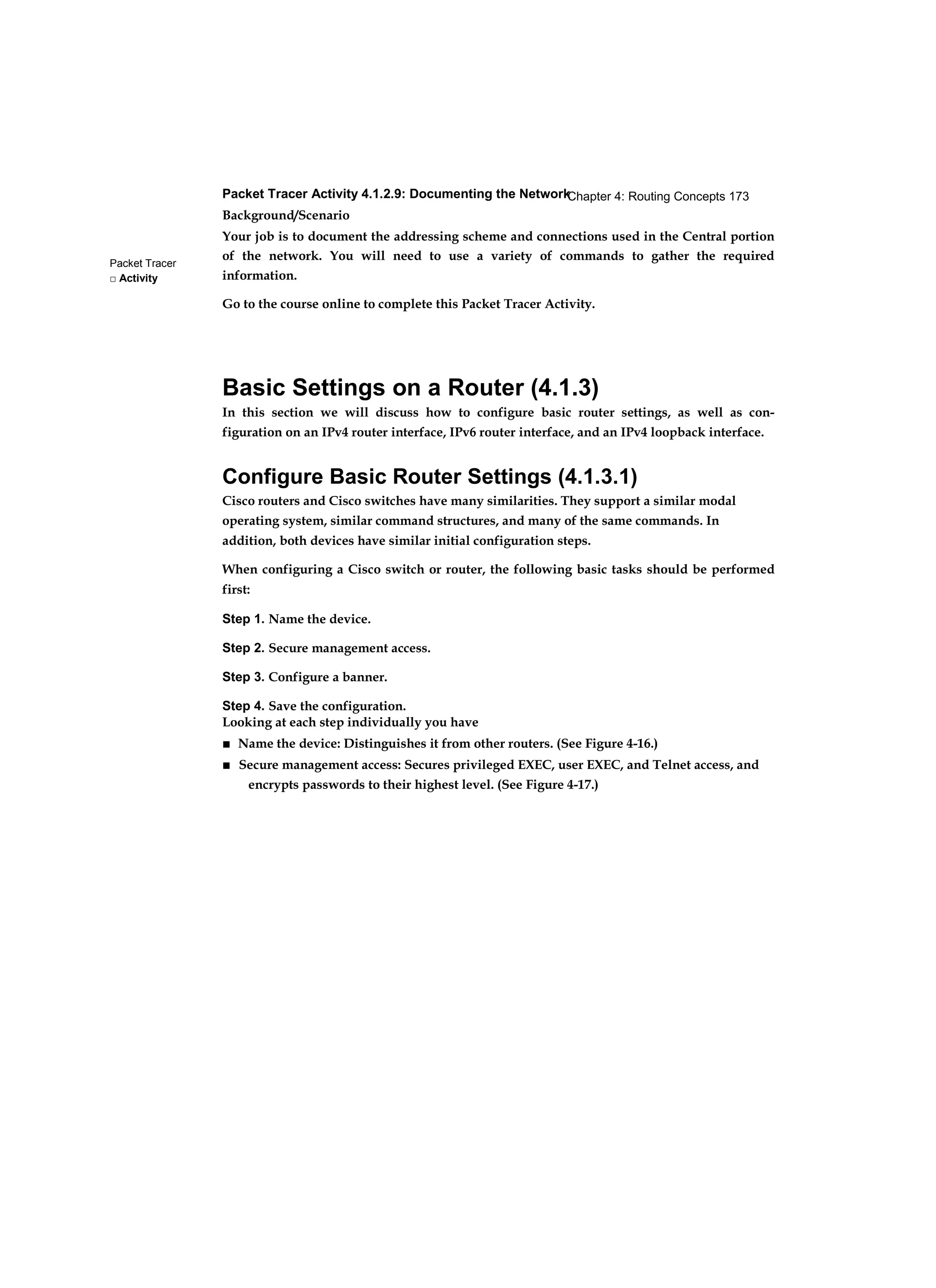 Chapter 4: Routing Concepts 173
Packet Tracer
□ Activity
Packet Tracer Activity 4.1.2.9: Documenting the Network
Background/Scenario
Your job is to document the addressing scheme and connections used in the Central portion
of the network. You will need to use a variety of commands to gather the required
information.
Go to the course online to complete this Packet Tracer Activity.
Basic Settings on a Router (4.1.3)
In this section we will discuss how to configure basic router settings, as well as con-
figuration on an IPv4 router interface, IPv6 router interface, and an IPv4 loopback interface.
Configure Basic Router Settings (4.1.3.1)
Cisco routers and Cisco switches have many similarities. They support a similar modal
operating system, similar command structures, and many of the same commands. In
addition, both devices have similar initial configuration steps.
When configuring a Cisco switch or router, the following basic tasks should be performed
first:
Step 1. Name the device.
Step 2. Secure management access.
Step 3. Configure a banner.
Step 4. Save the configuration.
Looking at each step individually you have
■ Name the device: Distinguishes it from other routers. (See Figure 4-16.)
■ Secure management access: Secures privileged EXEC, user EXEC, and Telnet access, and
encrypts passwords to their highest level. (See Figure 4-17.)
 