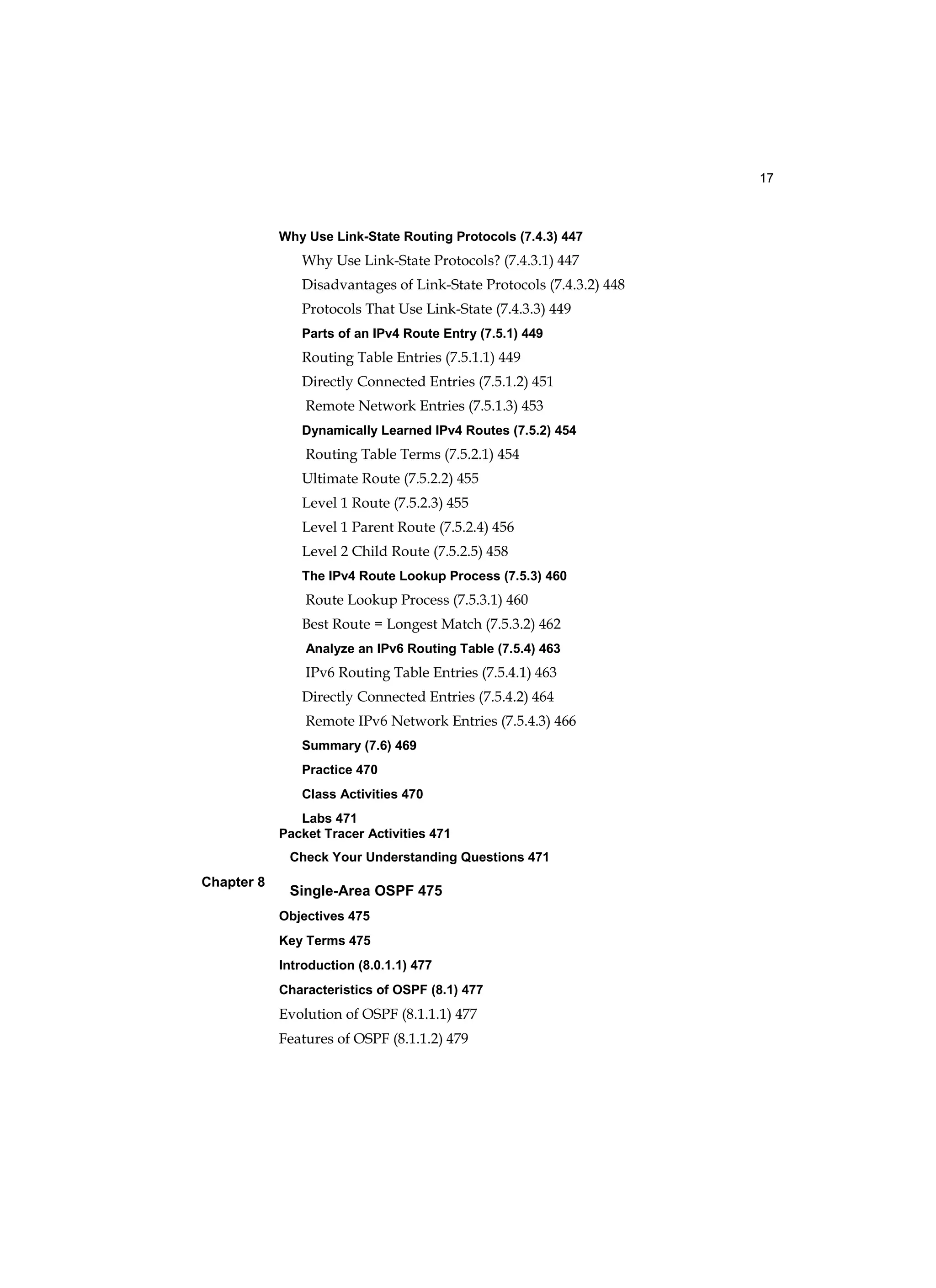 17
Chapter 8
Why Use Link-State Routing Protocols (7.4.3) 447
Why Use Link-State Protocols? (7.4.3.1) 447
Disadvantages of Link-State Protocols (7.4.3.2) 448
Protocols That Use Link-State (7.4.3.3) 449
Parts of an IPv4 Route Entry (7.5.1) 449
Routing Table Entries (7.5.1.1) 449
Directly Connected Entries (7.5.1.2) 451
Remote Network Entries (7.5.1.3) 453
Dynamically Learned IPv4 Routes (7.5.2) 454
Routing Table Terms (7.5.2.1) 454
Ultimate Route (7.5.2.2) 455
Level 1 Route (7.5.2.3) 455
Level 1 Parent Route (7.5.2.4) 456
Level 2 Child Route (7.5.2.5) 458
The IPv4 Route Lookup Process (7.5.3) 460
Route Lookup Process (7.5.3.1) 460
Best Route = Longest Match (7.5.3.2) 462
Analyze an IPv6 Routing Table (7.5.4) 463
IPv6 Routing Table Entries (7.5.4.1) 463
Directly Connected Entries (7.5.4.2) 464
Remote IPv6 Network Entries (7.5.4.3) 466
Summary (7.6) 469
Practice 470
Class Activities 470
Labs 471
Packet Tracer Activities 471
Check Your Understanding Questions 471
Single-Area OSPF 475
Objectives 475
Key Terms 475
Introduction (8.0.1.1) 477
Characteristics of OSPF (8.1) 477
Evolution of OSPF (8.1.1.1) 477
Features of OSPF (8.1.1.2) 479
 