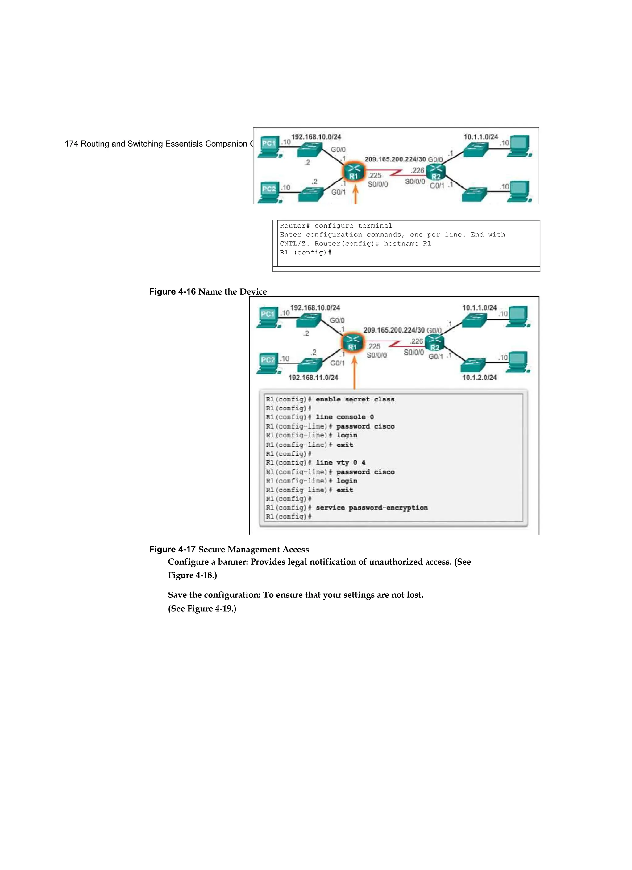 174 Routing and Switching Essentials Companion Guide
Figure 4-17 Secure Management Access
Configure a banner: Provides legal notification of unauthorized access. (See
Figure 4-18.)
Save the configuration: To ensure that your settings are not lost.
(See Figure 4-19.)
Router# configure terminal
Enter configuration commands, one per line. End with
CNTL/Z. Router(config)# hostname R1
R1 (config)#
Figure 4-16 Name the Device
 