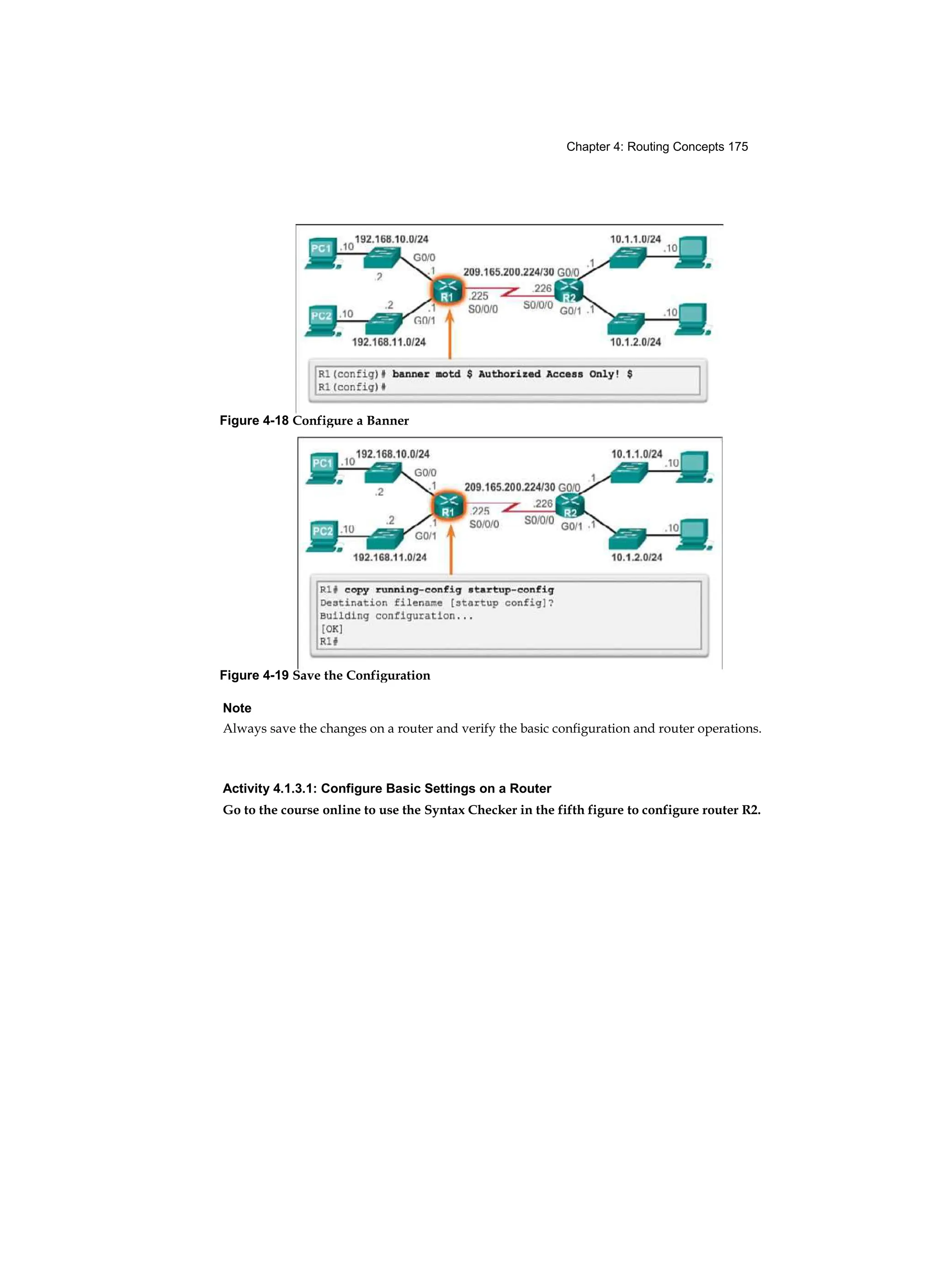 Chapter 4: Routing Concepts 175
Note
Always save the changes on a router and verify the basic configuration and router operations.
Activity 4.1.3.1: Configure Basic Settings on a Router
Go to the course online to use the Syntax Checker in the fifth figure to configure router R2.
Figure 4-18 Configure a Banner
Figure 4-19 Save the Configuration
 
