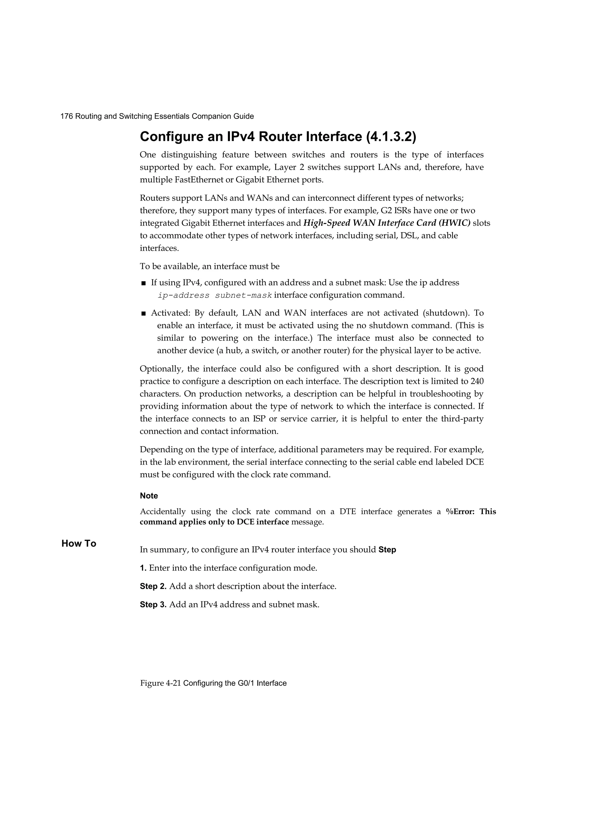 176 Routing and Switching Essentials Companion Guide
Figure 4-21 Configuring the G0/1 Interface
How To
Configure an IPv4 Router Interface (4.1.3.2)
One distinguishing feature between switches and routers is the type of interfaces
supported by each. For example, Layer 2 switches support LANs and, therefore, have
multiple FastEthernet or Gigabit Ethernet ports.
Routers support LANs and WANs and can interconnect different types of networks;
therefore, they support many types of interfaces. For example, G2 ISRs have one or two
integrated Gigabit Ethernet interfaces and High-Speed WAN Interface Card (HWIC) slots
to accommodate other types of network interfaces, including serial, DSL, and cable
interfaces.
To be available, an interface must be
■ If using IPv4, configured with an address and a subnet mask: Use the ip address
ip-address subnet-mask interface configuration command.
■ Activated: By default, LAN and WAN interfaces are not activated (shutdown). To
enable an interface, it must be activated using the no shutdown command. (This is
similar to powering on the interface.) The interface must also be connected to
another device (a hub, a switch, or another router) for the physical layer to be active.
Optionally, the interface could also be configured with a short description. It is good
practice to configure a description on each interface. The description text is limited to 240
characters. On production networks, a description can be helpful in troubleshooting by
providing information about the type of network to which the interface is connected. If
the interface connects to an ISP or service carrier, it is helpful to enter the third-party
connection and contact information.
Depending on the type of interface, additional parameters may be required. For example,
in the lab environment, the serial interface connecting to the serial cable end labeled DCE
must be configured with the clock rate command.
Note
Accidentally using the clock rate command on a DTE interface generates a %Error: This
command applies only to DCE interface message.
In summary, to configure an IPv4 router interface you should Step
1. Enter into the interface configuration mode.
Step 2. Add a short description about the interface.
Step 3. Add an IPv4 address and subnet mask.
 