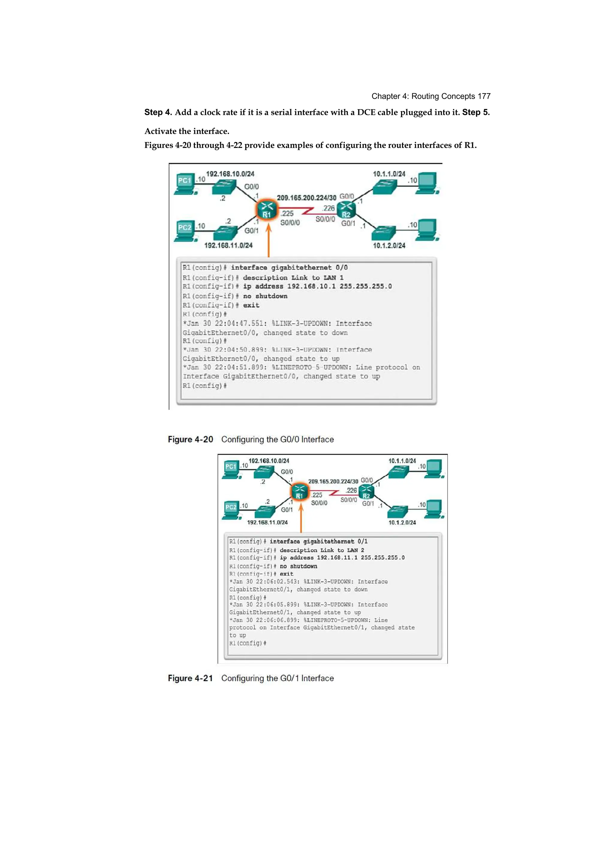 Chapter 4: Routing Concepts 177
Step 4. Add a clock rate if it is a serial interface with a DCE cable plugged into it. Step 5.
Activate the interface.
Figures 4-20 through 4-22 provide examples of configuring the router interfaces of R1.
 
