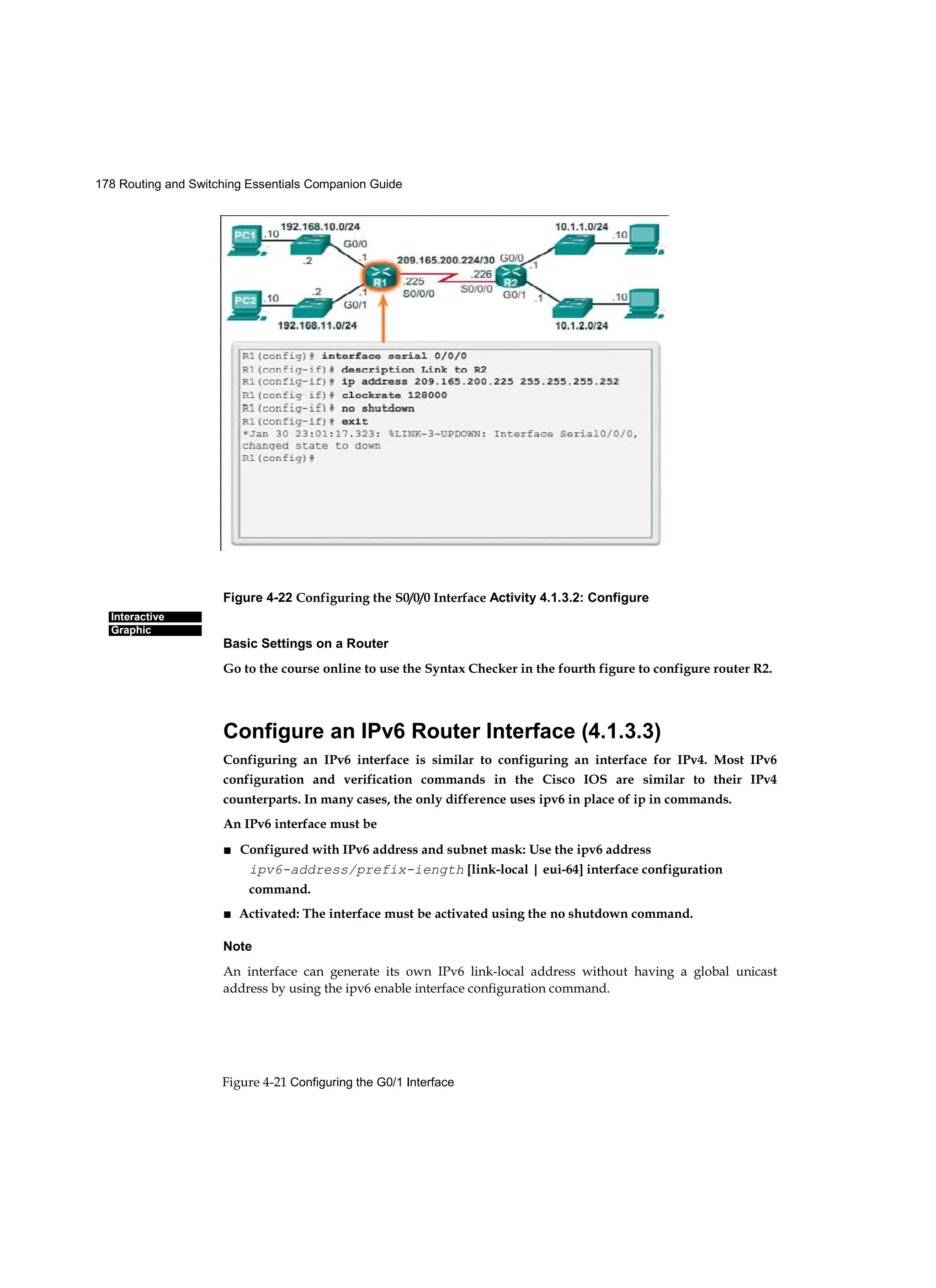 178 Routing and Switching Essentials Companion Guide
Figure 4-21 Configuring the G0/1 Interface
Interactive
Graphic
Figure 4-22 Configuring the S0/0/0 Interface Activity 4.1.3.2: Configure
Basic Settings on a Router
Go to the course online to use the Syntax Checker in the fourth figure to configure router R2.
Configure an IPv6 Router Interface (4.1.3.3)
Configuring an IPv6 interface is similar to configuring an interface for IPv4. Most IPv6
configuration and verification commands in the Cisco IOS are similar to their IPv4
counterparts. In many cases, the only difference uses ipv6 in place of ip in commands.
An IPv6 interface must be
■ Configured with IPv6 address and subnet mask: Use the ipv6 address
ipv6-address/prefix-iength [link-local | eui-64] interface configuration
command.
■ Activated: The interface must be activated using the no shutdown command.
Note
An interface can generate its own IPv6 link-local address without having a global unicast
address by using the ipv6 enable interface configuration command.
 