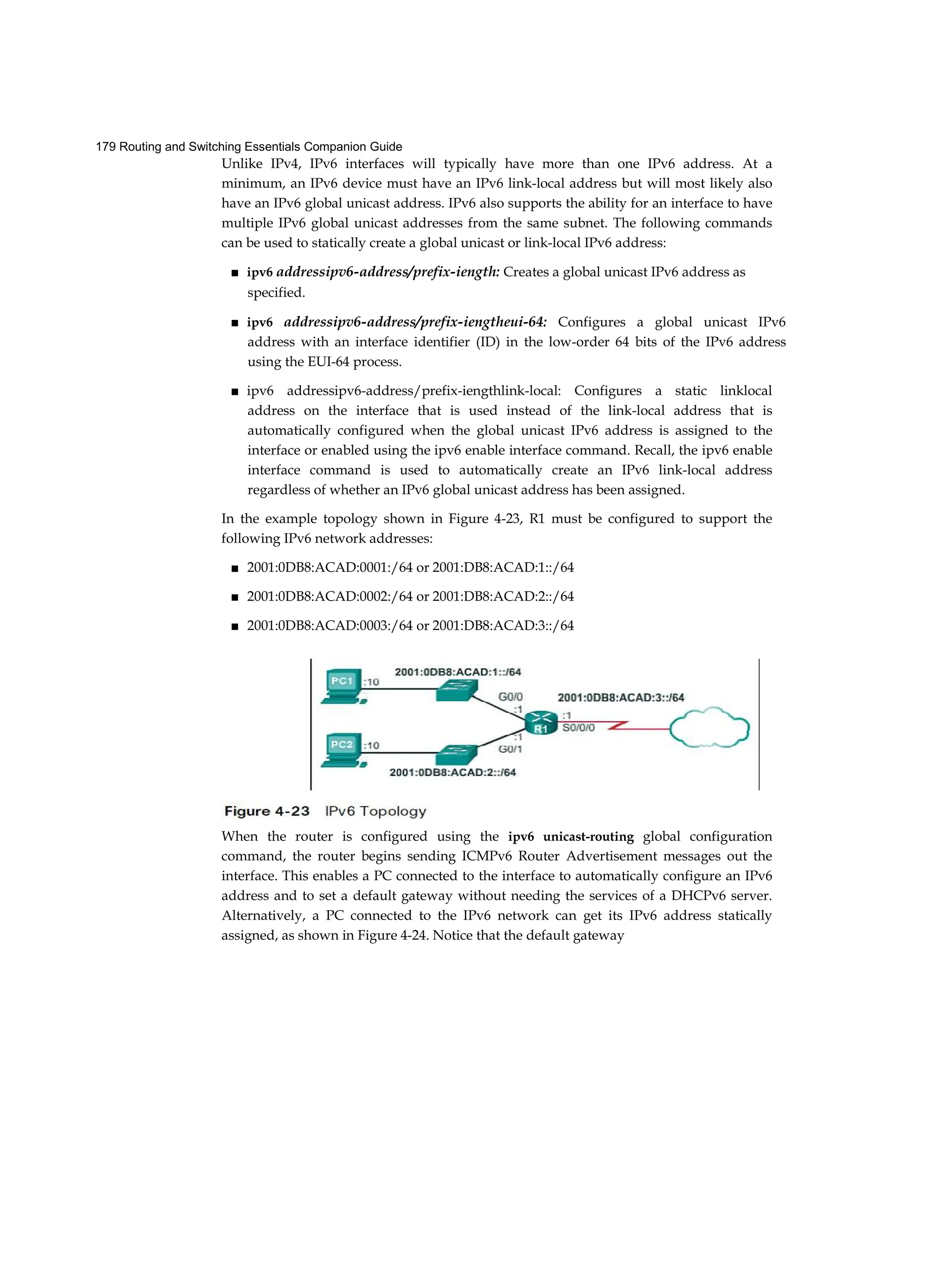 179 Routing and Switching Essentials Companion Guide
Unlike IPv4, IPv6 interfaces will typically have more than one IPv6 address. At a
minimum, an IPv6 device must have an IPv6 link-local address but will most likely also
have an IPv6 global unicast address. IPv6 also supports the ability for an interface to have
multiple IPv6 global unicast addresses from the same subnet. The following commands
can be used to statically create a global unicast or link-local IPv6 address:
■ ipv6 addressipv6-address/prefix-iength: Creates a global unicast IPv6 address as
specified.
■ ipv6 addressipv6-address/prefix-iengtheui-64: Configures a global unicast IPv6
address with an interface identifier (ID) in the low-order 64 bits of the IPv6 address
using the EUI-64 process.
■ ipv6 addressipv6-address/prefix-iengthlink-local: Configures a static linklocal
address on the interface that is used instead of the link-local address that is
automatically configured when the global unicast IPv6 address is assigned to the
interface or enabled using the ipv6 enable interface command. Recall, the ipv6 enable
interface command is used to automatically create an IPv6 link-local address
regardless of whether an IPv6 global unicast address has been assigned.
In the example topology shown in Figure 4-23, R1 must be configured to support the
following IPv6 network addresses:
■ 2001:0DB8:ACAD:0001:/64 or 2001:DB8:ACAD:1::/64
■ 2001:0DB8:ACAD:0002:/64 or 2001:DB8:ACAD:2::/64
■ 2001:0DB8:ACAD:0003:/64 or 2001:DB8:ACAD:3::/64
When the router is configured using the ipv6 unicast-routing global configuration
command, the router begins sending ICMPv6 Router Advertisement messages out the
interface. This enables a PC connected to the interface to automatically configure an IPv6
address and to set a default gateway without needing the services of a DHCPv6 server.
Alternatively, a PC connected to the IPv6 network can get its IPv6 address statically
assigned, as shown in Figure 4-24. Notice that the default gateway
 
