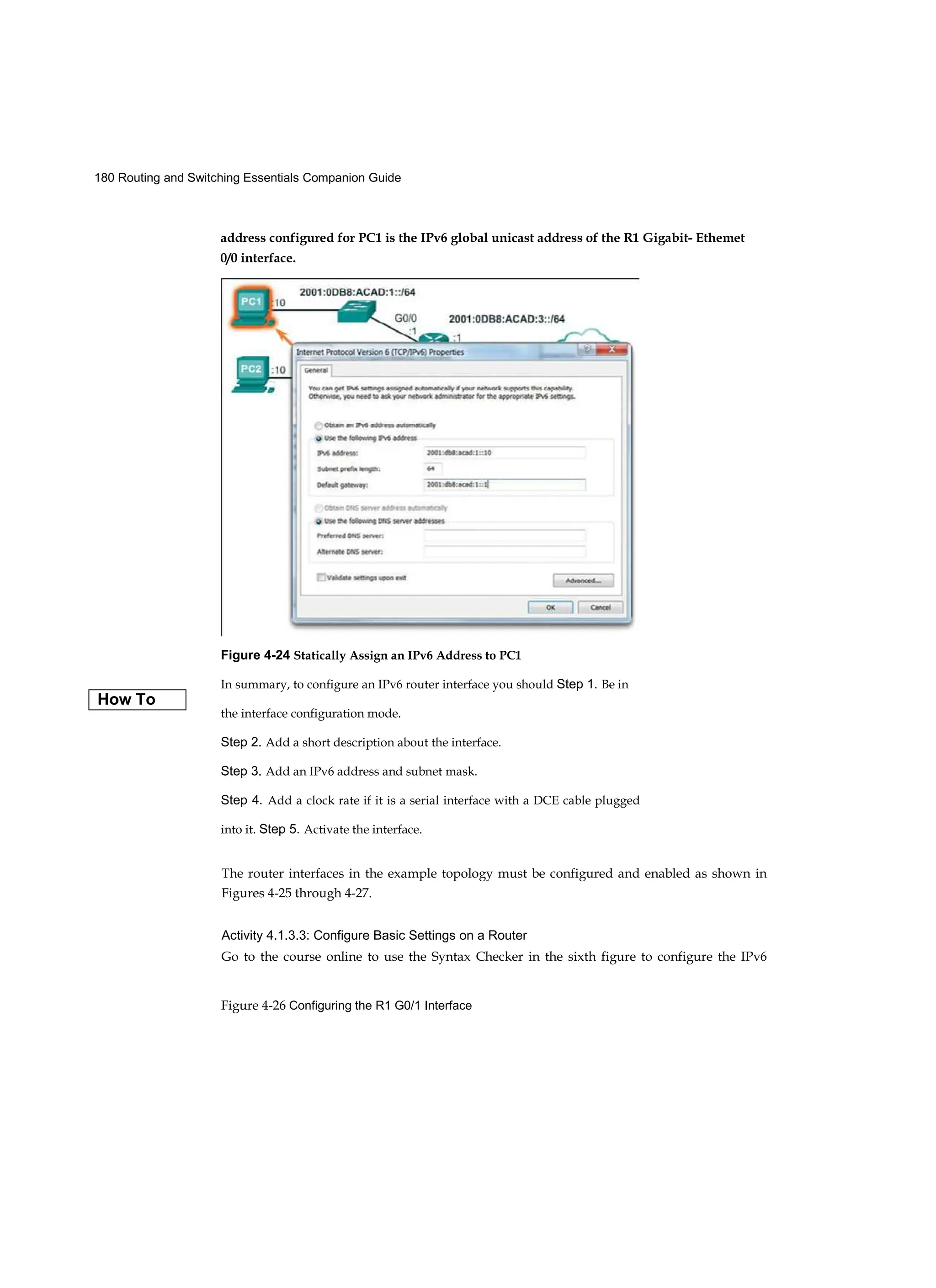 180 Routing and Switching Essentials Companion Guide
Figure 4-26 Configuring the R1 G0/1 Interface
Figure 4-24 Statically Assign an IPv6 Address to PC1
In summary, to configure an IPv6 router interface you should Step 1. Be in
the interface configuration mode.
Step 2. Add a short description about the interface.
Step 3. Add an IPv6 address and subnet mask.
Step 4. Add a clock rate if it is a serial interface with a DCE cable plugged
into it. Step 5. Activate the interface.
address configured for PC1 is the IPv6 global unicast address of the R1 Gigabit- Ethemet
0/0 interface.
How To
The router interfaces in the example topology must be configured and enabled as shown in
Figures 4-25 through 4-27.
Activity 4.1.3.3: Configure Basic Settings on a Router
Go to the course online to use the Syntax Checker in the sixth figure to configure the IPv6
 