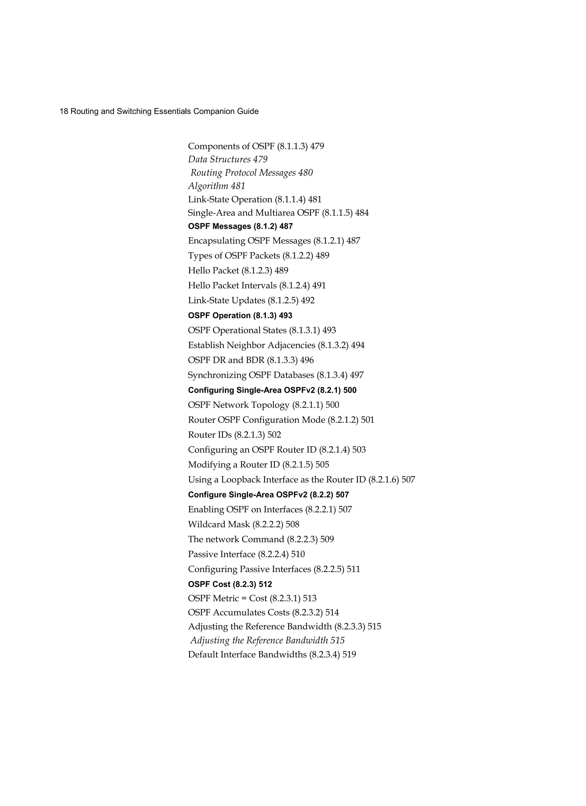 18 Routing and Switching Essentials Companion Guide
Components of OSPF (8.1.1.3) 479
Data Structures 479
Routing Protocol Messages 480
Algorithm 481
Link-State Operation (8.1.1.4) 481
Single-Area and Multiarea OSPF (8.1.1.5) 484
OSPF Messages (8.1.2) 487
Encapsulating OSPF Messages (8.1.2.1) 487
Types of OSPF Packets (8.1.2.2) 489
Hello Packet (8.1.2.3) 489
Hello Packet Intervals (8.1.2.4) 491
Link-State Updates (8.1.2.5) 492
OSPF Operation (8.1.3) 493
OSPF Operational States (8.1.3.1) 493
Establish Neighbor Adjacencies (8.1.3.2) 494
OSPF DR and BDR (8.1.3.3) 496
Synchronizing OSPF Databases (8.1.3.4) 497
Configuring Single-Area OSPFv2 (8.2.1) 500
OSPF Network Topology (8.2.1.1) 500
Router OSPF Configuration Mode (8.2.1.2) 501
Router IDs (8.2.1.3) 502
Configuring an OSPF Router ID (8.2.1.4) 503
Modifying a Router ID (8.2.1.5) 505
Using a Loopback Interface as the Router ID (8.2.1.6) 507
Configure Single-Area OSPFv2 (8.2.2) 507
Enabling OSPF on Interfaces (8.2.2.1) 507
Wildcard Mask (8.2.2.2) 508
The network Command (8.2.2.3) 509
Passive Interface (8.2.2.4) 510
Configuring Passive Interfaces (8.2.2.5) 511
OSPF Cost (8.2.3) 512
OSPF Metric = Cost (8.2.3.1) 513
OSPF Accumulates Costs (8.2.3.2) 514
Adjusting the Reference Bandwidth (8.2.3.3) 515
Adjusting the Reference Bandwidth 515
Default Interface Bandwidths (8.2.3.4) 519
 