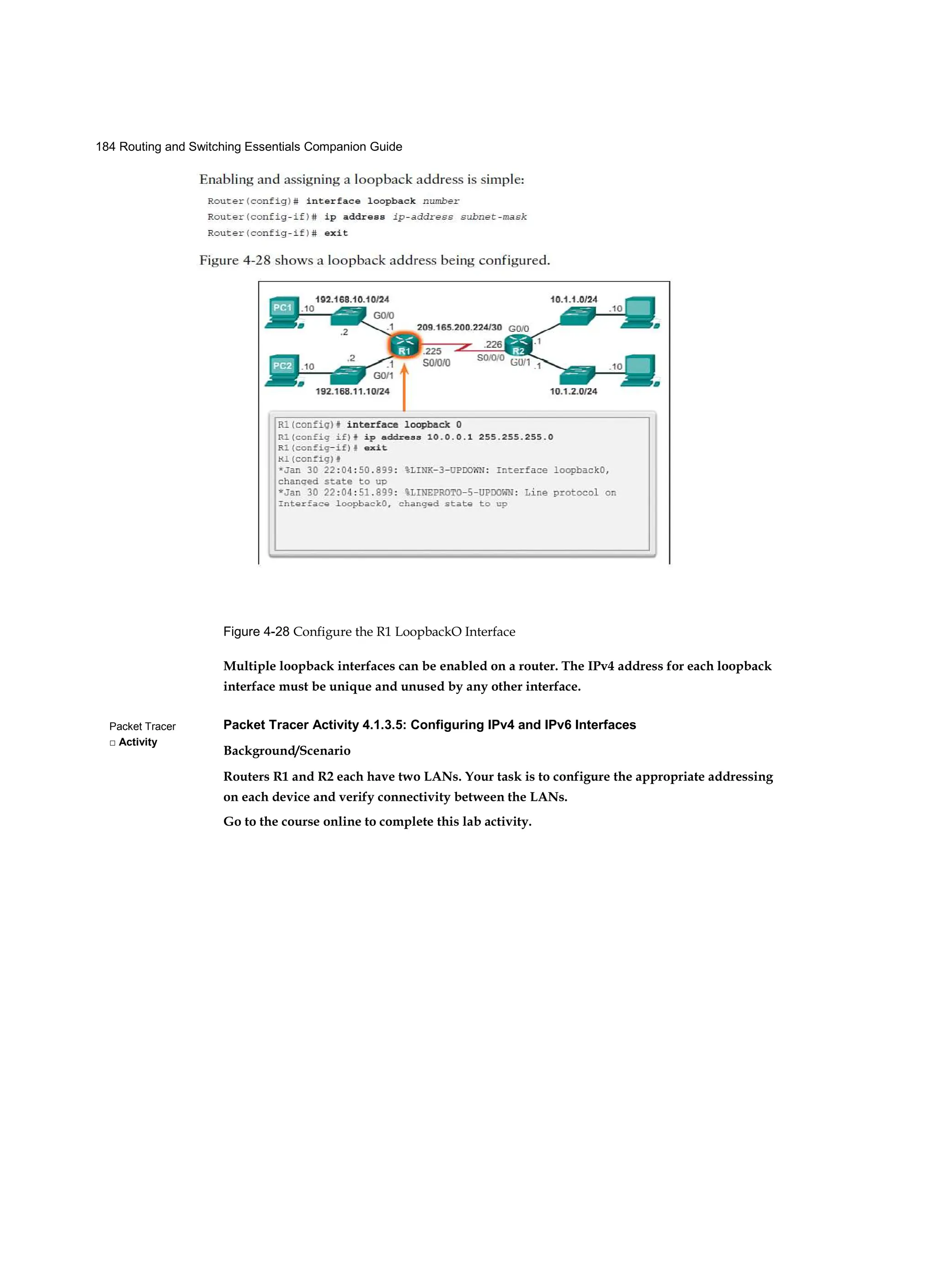 184 Routing and Switching Essentials Companion Guide
Packet Tracer
□ Activity
Figure 4-28 Configure the R1 LoopbackO Interface
Multiple loopback interfaces can be enabled on a router. The IPv4 address for each loopback
interface must be unique and unused by any other interface.
Packet Tracer Activity 4.1.3.5: Configuring IPv4 and IPv6 Interfaces
Background/Scenario
Routers R1 and R2 each have two LANs. Your task is to configure the appropriate addressing
on each device and verify connectivity between the LANs.
Go to the course online to complete this lab activity.
 