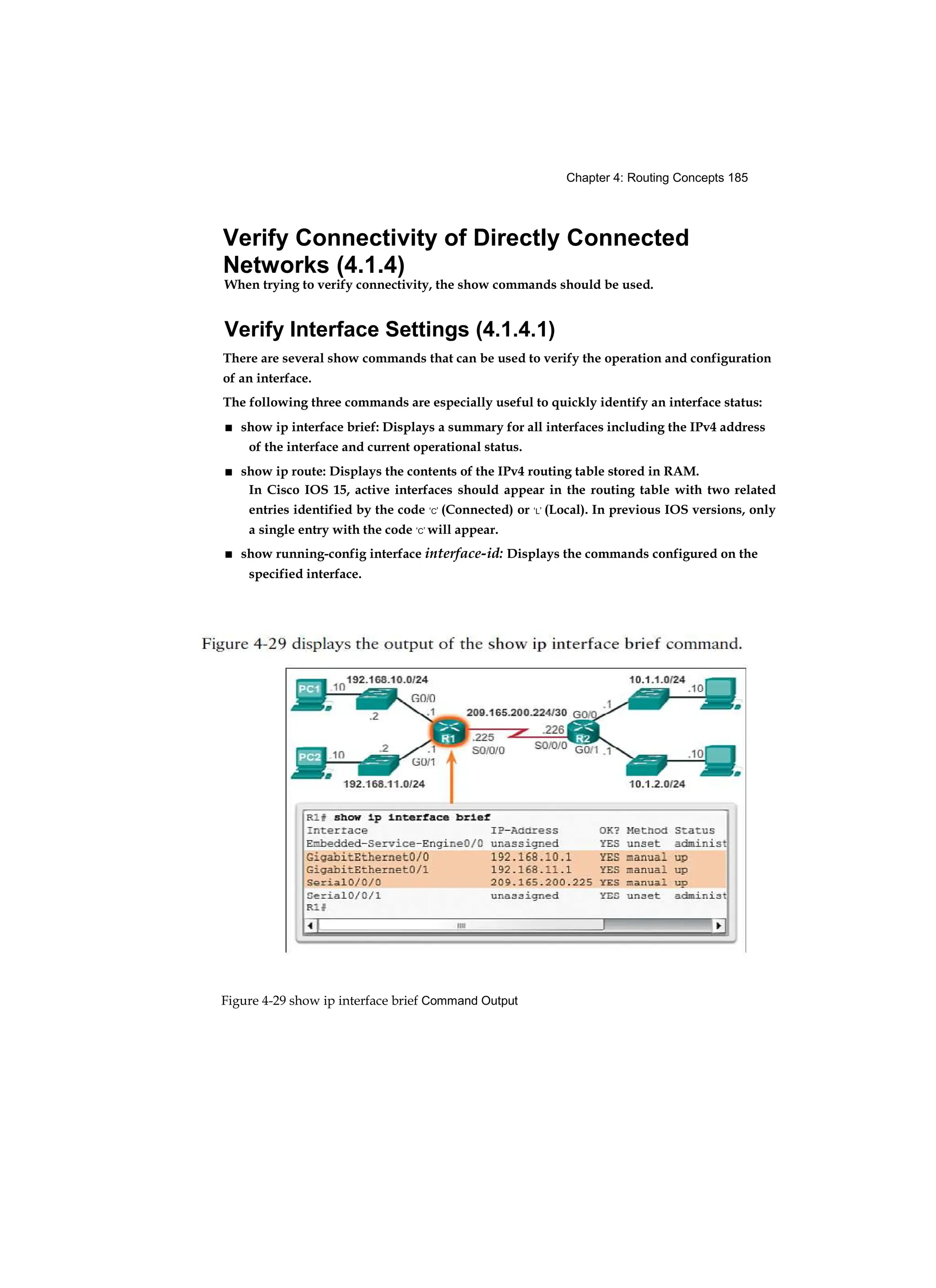 Chapter 4: Routing Concepts 185
Figure 4-29 show ip interface brief Command Output
Verify Connectivity of Directly Connected
Networks (4.1.4)
When trying to verify connectivity, the show commands should be used.
Verify Interface Settings (4.1.4.1)
There are several show commands that can be used to verify the operation and configuration
of an interface.
The following three commands are especially useful to quickly identify an interface status:
■ show ip interface brief: Displays a summary for all interfaces including the IPv4 address
of the interface and current operational status.
■ show ip route: Displays the contents of the IPv4 routing table stored in RAM.
In Cisco IOS 15, active interfaces should appear in the routing table with two related
entries identified by the code ‘C’ (Connected) or ‘L’ (Local). In previous IOS versions, only
a single entry with the code ‘C’ will appear.
■ show running-config interface interface-id: Displays the commands configured on the
specified interface.
 