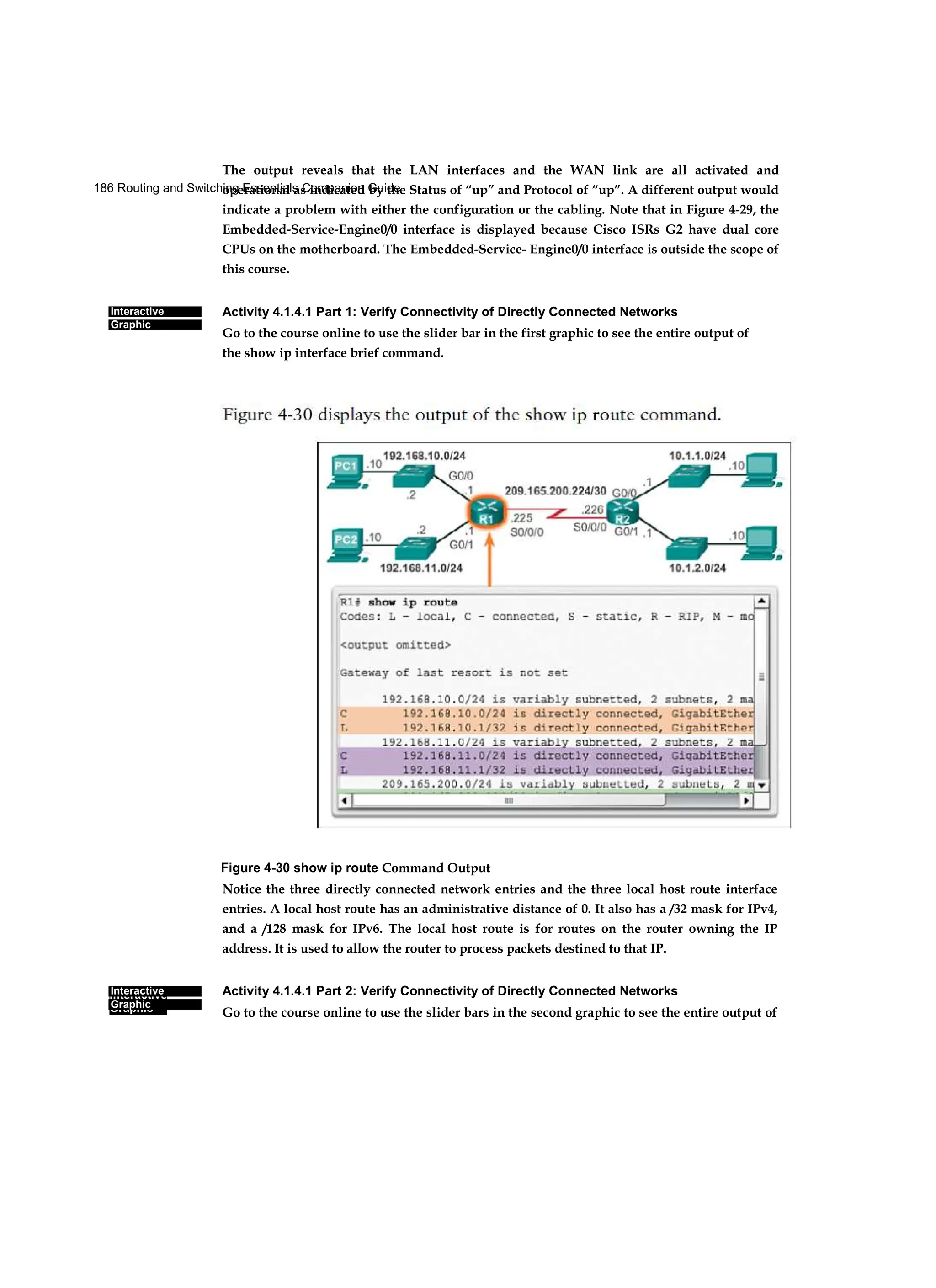186 Routing and Switching Essentials Companion Guide
Interactive
Graphic
Interactive
Graphic
Interactive
Graphic
The output reveals that the LAN interfaces and the WAN link are all activated and
operational as indicated by the Status of “up” and Protocol of “up”. A different output would
indicate a problem with either the configuration or the cabling. Note that in Figure 4-29, the
Embedded-Service-Engine0/0 interface is displayed because Cisco ISRs G2 have dual core
CPUs on the motherboard. The Embedded-Service- Engine0/0 interface is outside the scope of
this course.
Activity 4.1.4.1 Part 1: Verify Connectivity of Directly Connected Networks
Go to the course online to use the slider bar in the first graphic to see the entire output of
the show ip interface brief command.
Figure 4-30 show ip route Command Output
Notice the three directly connected network entries and the three local host route interface
entries. A local host route has an administrative distance of 0. It also has a /32 mask for IPv4,
and a /128 mask for IPv6. The local host route is for routes on the router owning the IP
address. It is used to allow the router to process packets destined to that IP.
Activity 4.1.4.1 Part 2: Verify Connectivity of Directly Connected Networks
Go to the course online to use the slider bars in the second graphic to see the entire output of
 
