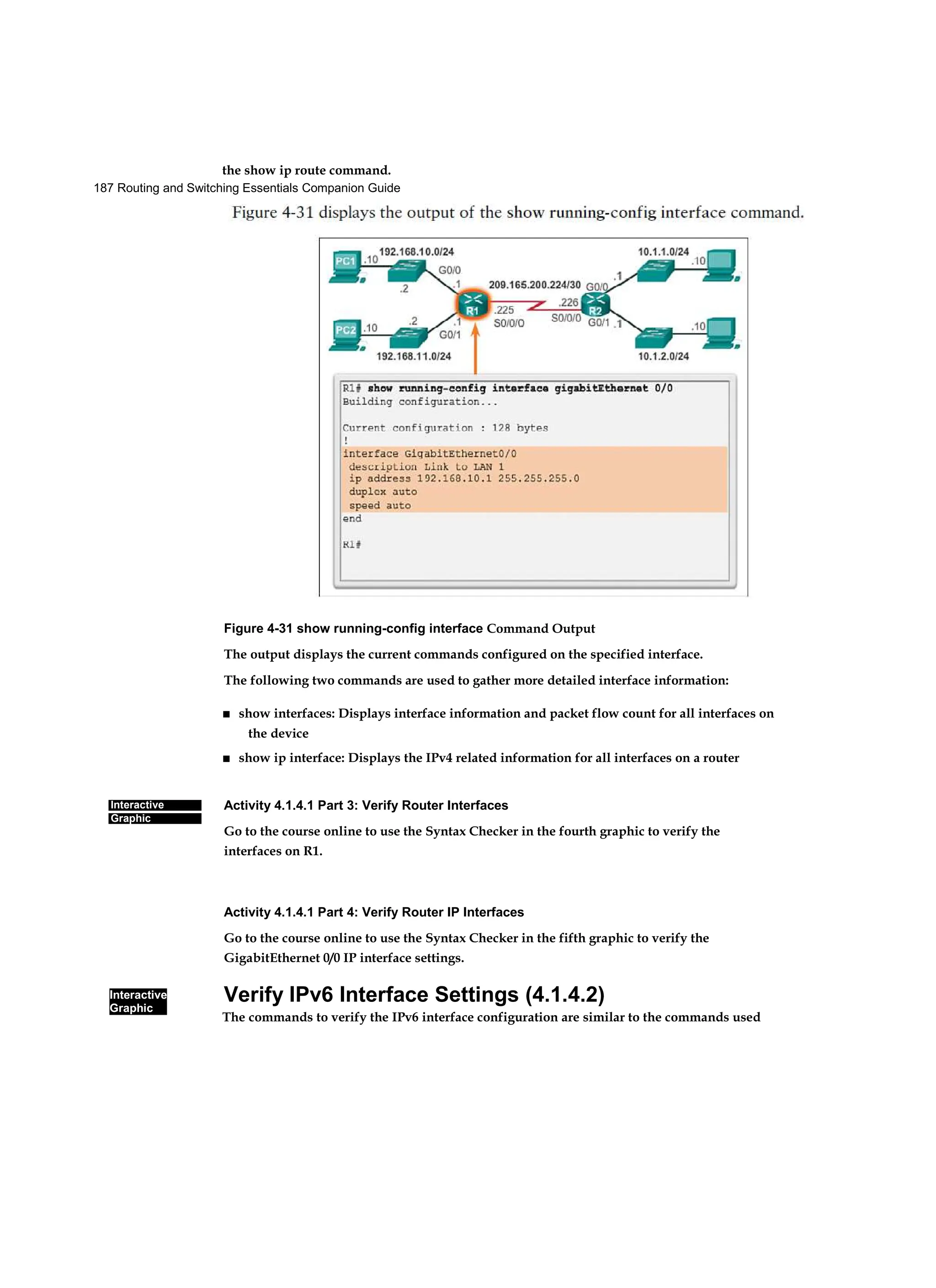 187 Routing and Switching Essentials Companion Guide
Interactive
Graphic
Interactive
Graphic
the show ip route command.
Figure 4-31 show running-config interface Command Output
The output displays the current commands configured on the specified interface.
The following two commands are used to gather more detailed interface information:
■ show interfaces: Displays interface information and packet flow count for all interfaces on
the device
■ show ip interface: Displays the IPv4 related information for all interfaces on a router
Activity 4.1.4.1 Part 3: Verify Router Interfaces
Go to the course online to use the Syntax Checker in the fourth graphic to verify the
interfaces on R1.
Activity 4.1.4.1 Part 4: Verify Router IP Interfaces
Go to the course online to use the Syntax Checker in the fifth graphic to verify the
GigabitEthernet 0/0 IP interface settings.
Verify IPv6 Interface Settings (4.1.4.2)
The commands to verify the IPv6 interface configuration are similar to the commands used
 
