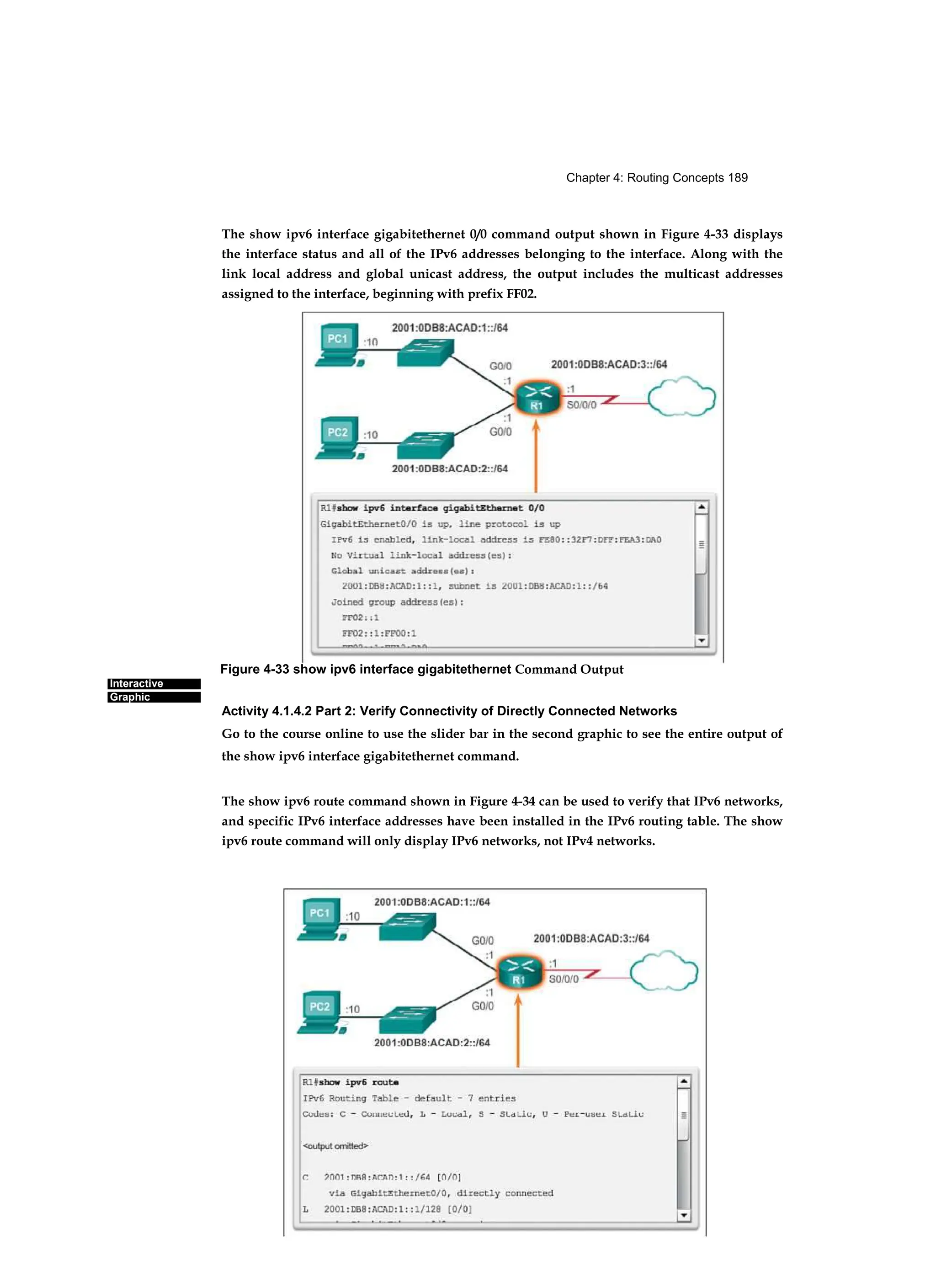 Chapter 4: Routing Concepts 189
Interactive
Graphic
The show ipv6 interface gigabitethernet 0/0 command output shown in Figure 4-33 displays
the interface status and all of the IPv6 addresses belonging to the interface. Along with the
link local address and global unicast address, the output includes the multicast addresses
assigned to the interface, beginning with prefix FF02.
Activity 4.1.4.2 Part 2: Verify Connectivity of Directly Connected Networks
Go to the course online to use the slider bar in the second graphic to see the entire output of
the show ipv6 interface gigabitethernet command.
The show ipv6 route command shown in Figure 4-34 can be used to verify that IPv6 networks,
and specific IPv6 interface addresses have been installed in the IPv6 routing table. The show
ipv6 route command will only display IPv6 networks, not IPv4 networks.
Figure 4-33 show ipv6 interface gigabitethernet Command Output
 