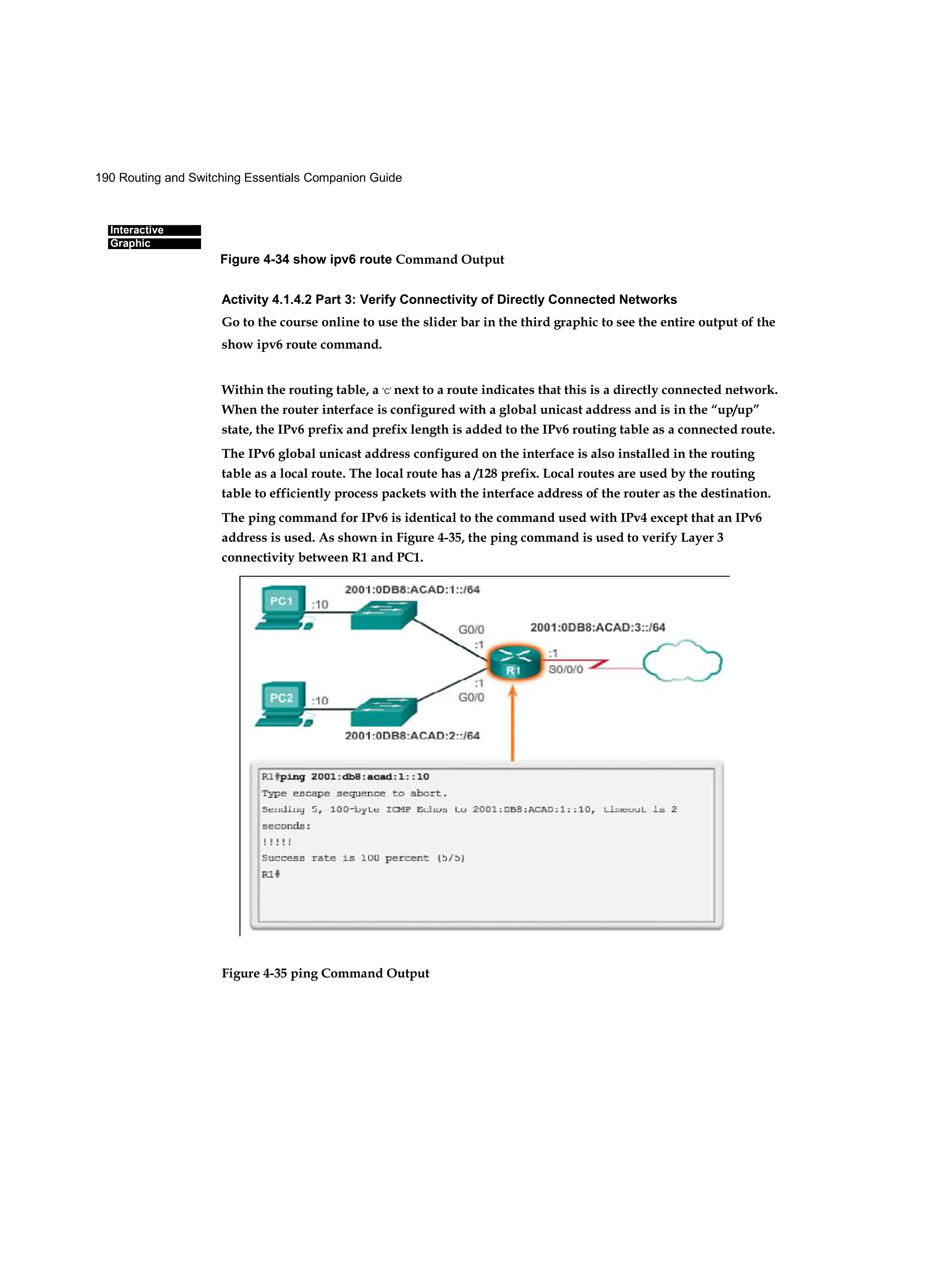 190 Routing and Switching Essentials Companion Guide
Interactive
Graphic
Activity 4.1.4.2 Part 3: Verify Connectivity of Directly Connected Networks
Go to the course online to use the slider bar in the third graphic to see the entire output of the
show ipv6 route command.
Within the routing table, a ‘C’ next to a route indicates that this is a directly connected network.
When the router interface is configured with a global unicast address and is in the “up/up”
state, the IPv6 prefix and prefix length is added to the IPv6 routing table as a connected route.
The IPv6 global unicast address configured on the interface is also installed in the routing
table as a local route. The local route has a /128 prefix. Local routes are used by the routing
table to efficiently process packets with the interface address of the router as the destination.
The ping command for IPv6 is identical to the command used with IPv4 except that an IPv6
address is used. As shown in Figure 4-35, the ping command is used to verify Layer 3
connectivity between R1 and PC1.
Figure 4-35 ping Command Output
Figure 4-34 show ipv6 route Command Output
 