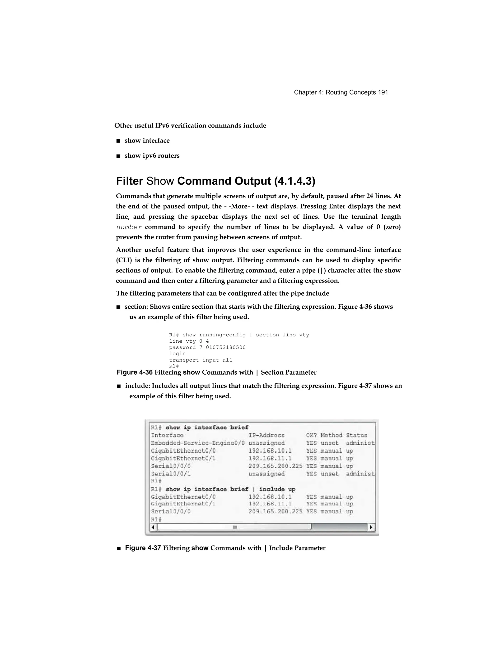 Chapter 4: Routing Concepts 191
Other useful IPv6 verification commands include
■ show interface
■ show ipv6 routers
Filter Show Command Output (4.1.4.3)
Commands that generate multiple screens of output are, by default, paused after 24 lines. At
the end of the paused output, the - -More- - text displays. Pressing Enter displays the next
line, and pressing the spacebar displays the next set of lines. Use the terminal length
number command to specify the number of lines to be displayed. A value of 0 (zero)
prevents the router from pausing between screens of output.
Another useful feature that improves the user experience in the command-line interface
(CLI) is the filtering of show output. Filtering commands can be used to display specific
sections of output. To enable the filtering command, enter a pipe (|) character after the show
command and then enter a filtering parameter and a filtering expression.
The filtering parameters that can be configured after the pipe include
■ section: Shows entire section that starts with the filtering expression. Figure 4-36 shows
us an example of this filter being used.
Rl# show running-config | section lino vty
line vty 0 4
password 7 010752180500
login
transport input all
Rl#
Figure 4-36 Filtering show Commands with | Section Parameter
■ include: Includes all output lines that match the filtering expression. Figure 4-37 shows an
example of this filter being used.
■ Figure 4-37 Filtering show Commands with | Include Parameter
 